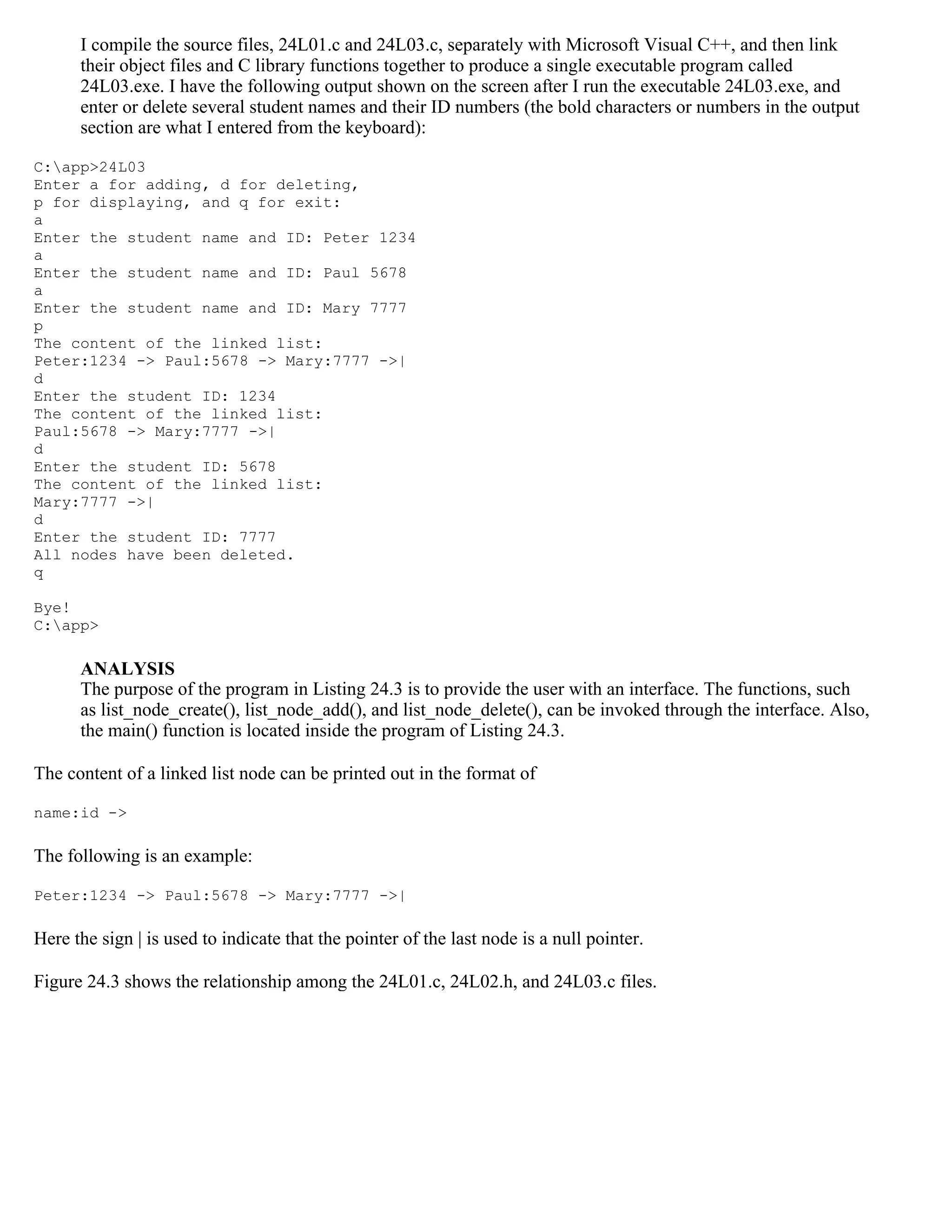 I compile the source files, 24L01.c and 24L03.c, separately with Microsoft Visual C++, and then link their object files and C library functions together to produce a single executable program called 24L03.exe. I have the following output shown on the screen after I run the executable 24L03.exe, and enter or delete several student names and their ID numbers (the bold characters or numbers in the output section are what I entered from the keyboard): C:app>24L03 Enter a for adding, d for deleting, p for displaying, and q for exit: a Enter the student name and ID: Peter 1234 a Enter the student name and ID: Paul 5678 a Enter the student name and ID: Mary 7777 p The content of the linked list: Peter:1234 -> Paul:5678 -> Mary:7777 ->| d Enter the student ID: 1234 The content of the linked list: Paul:5678 -> Mary:7777 ->| d Enter the student ID: 5678 The content of the linked list: Mary:7777 ->| d Enter the student ID: 7777 All nodes have been deleted. q Bye! C:app> ANALYSIS The purpose of the program in Listing 24.3 is to provide the user with an interface. The functions, such as list_node_create(), list_node_add(), and list_node_delete(), can be invoked through the interface. Also, the main() function is located inside the program of Listing 24.3. The content of a linked list node can be printed out in the format of name:id -> The following is an example: Peter:1234 -> Paul:5678 -> Mary:7777 ->| Here the sign | is used to indicate that the pointer of the last node is a null pointer. Figure 24.3 shows the relationship among the 24L01.c, 24L02.h, and 24L03.c files. 