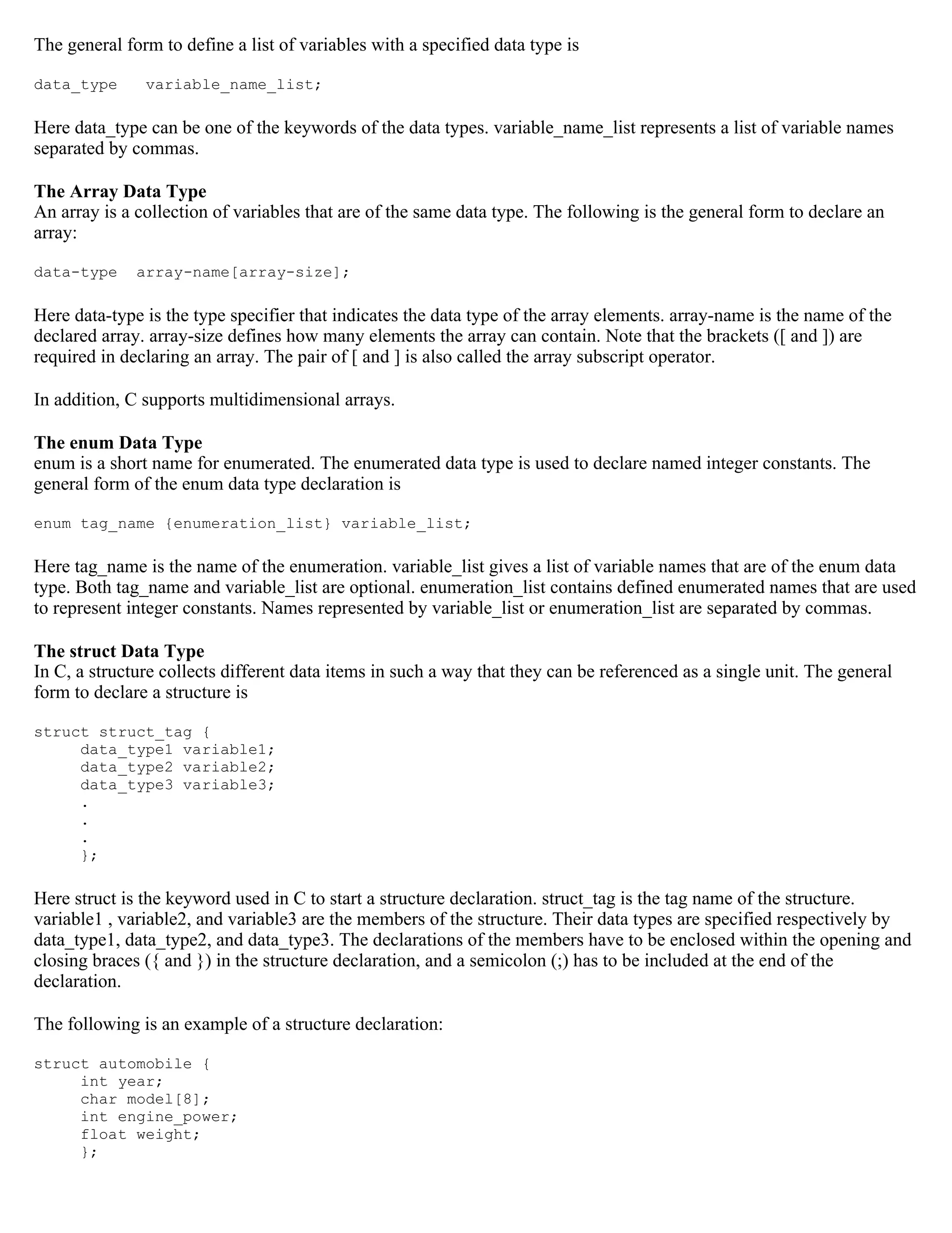 The general form to define a list of variables with a specified data type is data_type variable_name_list; Here data_type can be one of the keywords of the data types. variable_name_list represents a list of variable names separated by commas. The Array Data Type An array is a collection of variables that are of the same data type. The following is the general form to declare an array: data-type array-name[array-size]; Here data-type is the type specifier that indicates the data type of the array elements. array-name is the name of the declared array. array-size defines how many elements the array can contain. Note that the brackets ([ and ]) are required in declaring an array. The pair of [ and ] is also called the array subscript operator. In addition, C supports multidimensional arrays. The enum Data Type enum is a short name for enumerated. The enumerated data type is used to declare named integer constants. The general form of the enum data type declaration is enum tag_name {enumeration_list} variable_list; Here tag_name is the name of the enumeration. variable_list gives a list of variable names that are of the enum data type. Both tag_name and variable_list are optional. enumeration_list contains defined enumerated names that are used to represent integer constants. Names represented by variable_list or enumeration_list are separated by commas. The struct Data Type In C, a structure collects different data items in such a way that they can be referenced as a single unit. The general form to declare a structure is struct struct_tag { data_type1 variable1; data_type2 variable2; data_type3 variable3; . . . }; Here struct is the keyword used in C to start a structure declaration. struct_tag is the tag name of the structure. variable1 , variable2, and variable3 are the members of the structure. Their data types are specified respectively by data_type1, data_type2, and data_type3. The declarations of the members have to be enclosed within the opening and closing braces ({ and }) in the structure declaration, and a semicolon (;) has to be included at the end of the declaration. The following is an example of a structure declaration: struct automobile { int year; char model[8]; int engine_power; float weight; }; 