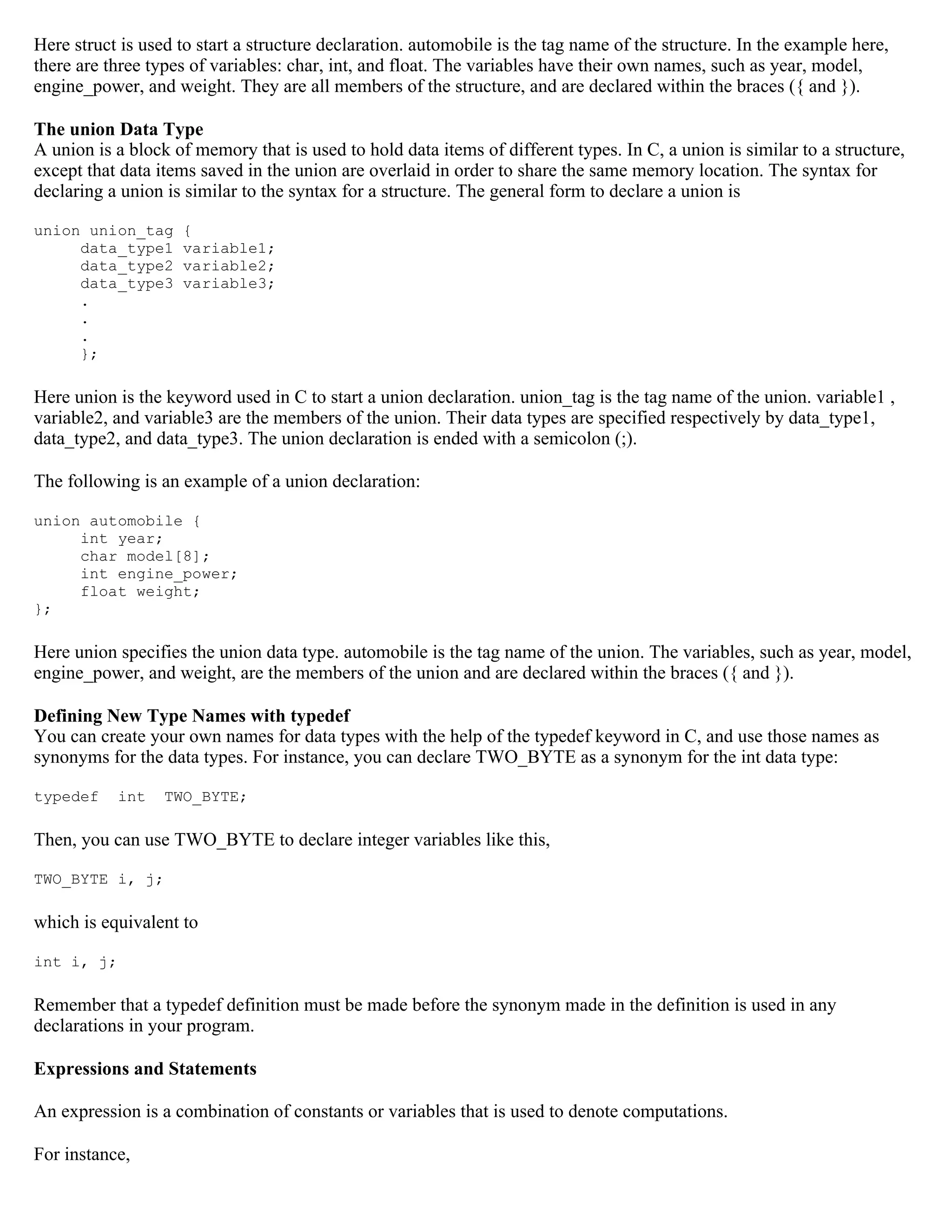 Here struct is used to start a structure declaration. automobile is the tag name of the structure. In the example here, there are three types of variables: char, int, and float. The variables have their own names, such as year, model, engine_power, and weight. They are all members of the structure, and are declared within the braces ({ and }). The union Data Type A union is a block of memory that is used to hold data items of different types. In C, a union is similar to a structure, except that data items saved in the union are overlaid in order to share the same memory location. The syntax for declaring a union is similar to the syntax for a structure. The general form to declare a union is union union_tag { data_type1 variable1; data_type2 variable2; data_type3 variable3; . . . }; Here union is the keyword used in C to start a union declaration. union_tag is the tag name of the union. variable1 , variable2, and variable3 are the members of the union. Their data types are specified respectively by data_type1, data_type2, and data_type3. The union declaration is ended with a semicolon (;). The following is an example of a union declaration: union automobile { int year; char model[8]; int engine_power; float weight; }; Here union specifies the union data type. automobile is the tag name of the union. The variables, such as year, model, engine_power, and weight, are the members of the union and are declared within the braces ({ and }). Defining New Type Names with typedef You can create your own names for data types with the help of the typedef keyword in C, and use those names as synonyms for the data types. For instance, you can declare TWO_BYTE as a synonym for the int data type: typedef int TWO_BYTE; Then, you can use TWO_BYTE to declare integer variables like this, TWO_BYTE i, j; which is equivalent to int i, j; Remember that a typedef definition must be made before the synonym made in the definition is used in any declarations in your program. Expressions and Statements An expression is a combination of constants or variables that is used to denote computations. For instance, 
