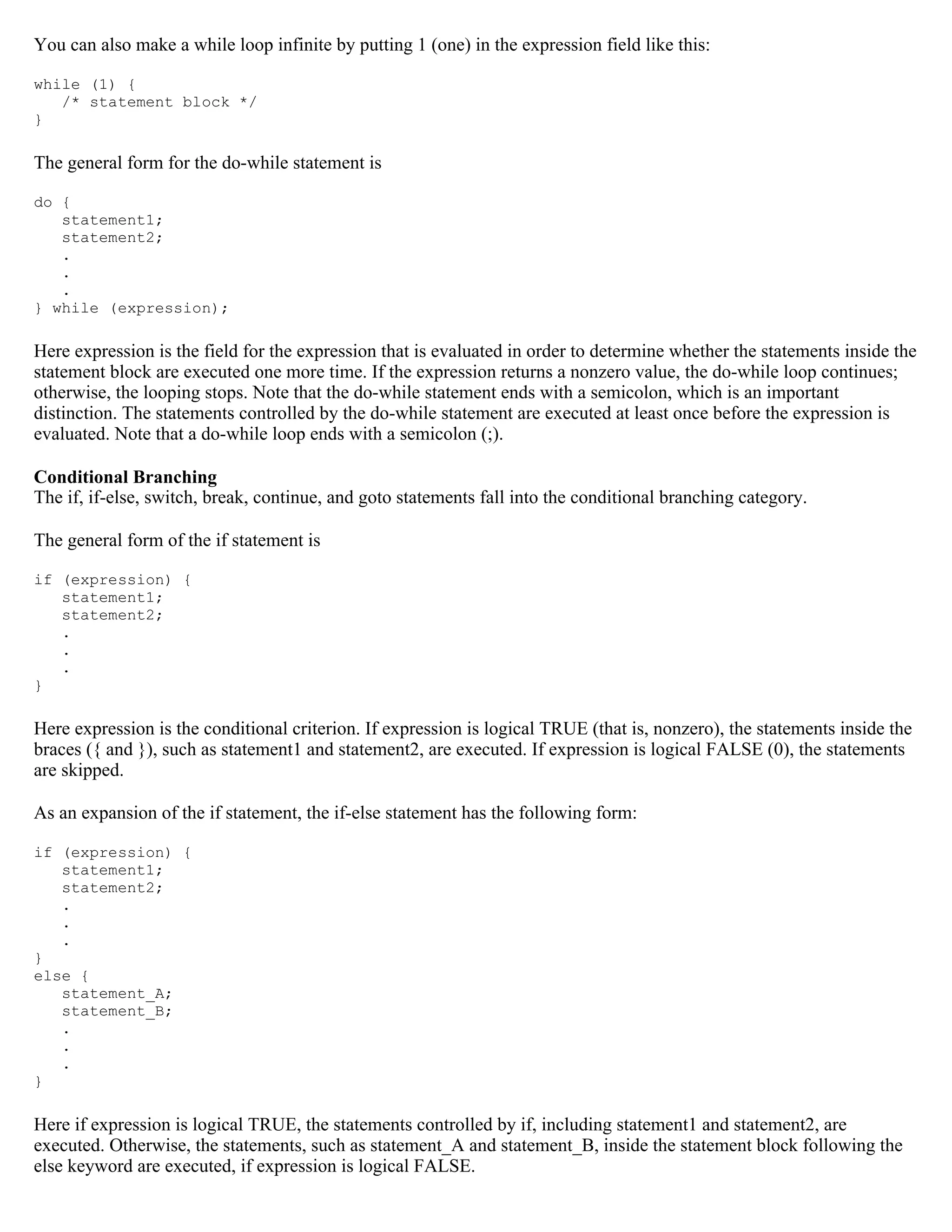 You can also make a while loop infinite by putting 1 (one) in the expression field like this: while (1) { /* statement block */ } The general form for the do-while statement is do { statement1; statement2; . . . } while (expression); Here expression is the field for the expression that is evaluated in order to determine whether the statements inside the statement block are executed one more time. If the expression returns a nonzero value, the do-while loop continues; otherwise, the looping stops. Note that the do-while statement ends with a semicolon, which is an important distinction. The statements controlled by the do-while statement are executed at least once before the expression is evaluated. Note that a do-while loop ends with a semicolon (;). Conditional Branching The if, if-else, switch, break, continue, and goto statements fall into the conditional branching category. The general form of the if statement is if (expression) { statement1; statement2; . . . } Here expression is the conditional criterion. If expression is logical TRUE (that is, nonzero), the statements inside the braces ({ and }), such as statement1 and statement2, are executed. If expression is logical FALSE (0), the statements are skipped. As an expansion of the if statement, the if-else statement has the following form: if (expression) { statement1; statement2; . . . } else { statement_A; statement_B; . . . } Here if expression is logical TRUE, the statements controlled by if, including statement1 and statement2, are executed. Otherwise, the statements, such as statement_A and statement_B, inside the statement block following the else keyword are executed, if expression is logical FALSE. 