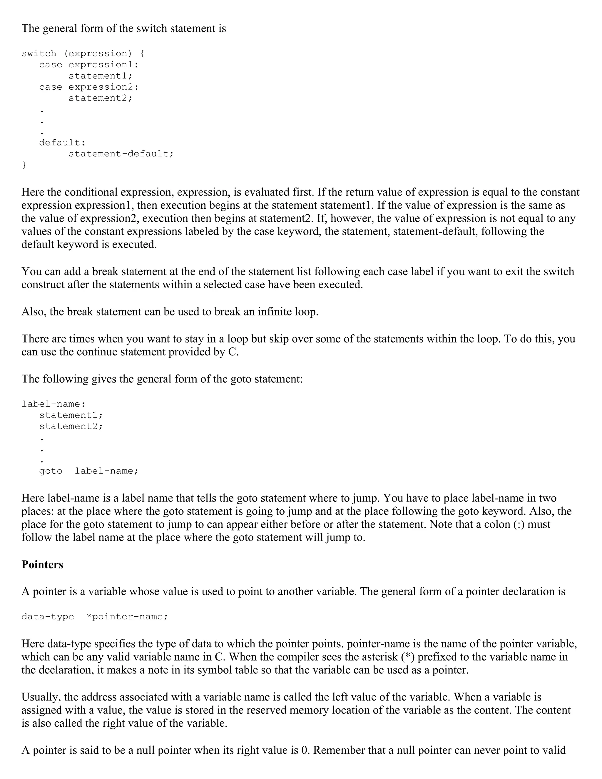 The general form of the switch statement is switch (expression) { case expression1: statement1; case expression2: statement2; . . . default: statement-default; } Here the conditional expression, expression, is evaluated first. If the return value of expression is equal to the constant expression expression1, then execution begins at the statement statement1. If the value of expression is the same as the value of expression2, execution then begins at statement2. If, however, the value of expression is not equal to any values of the constant expressions labeled by the case keyword, the statement, statement-default, following the default keyword is executed. You can add a break statement at the end of the statement list following each case label if you want to exit the switch construct after the statements within a selected case have been executed. Also, the break statement can be used to break an infinite loop. There are times when you want to stay in a loop but skip over some of the statements within the loop. To do this, you can use the continue statement provided by C. The following gives the general form of the goto statement: label-name: statement1; statement2; . . . goto label-name; Here label-name is a label name that tells the goto statement where to jump. You have to place label-name in two places: at the place where the goto statement is going to jump and at the place following the goto keyword. Also, the place for the goto statement to jump to can appear either before or after the statement. Note that a colon (:) must follow the label name at the place where the goto statement will jump to. Pointers A pointer is a variable whose value is used to point to another variable. The general form of a pointer declaration is data-type *pointer-name; Here data-type specifies the type of data to which the pointer points. pointer-name is the name of the pointer variable, which can be any valid variable name in C. When the compiler sees the asterisk (*) prefixed to the variable name in the declaration, it makes a note in its symbol table so that the variable can be used as a pointer. Usually, the address associated with a variable name is called the left value of the variable. When a variable is assigned with a value, the value is stored in the reserved memory location of the variable as the content. The content is also called the right value of the variable. A pointer is said to be a null pointer when its right value is 0. Remember that a null pointer can never point to valid 