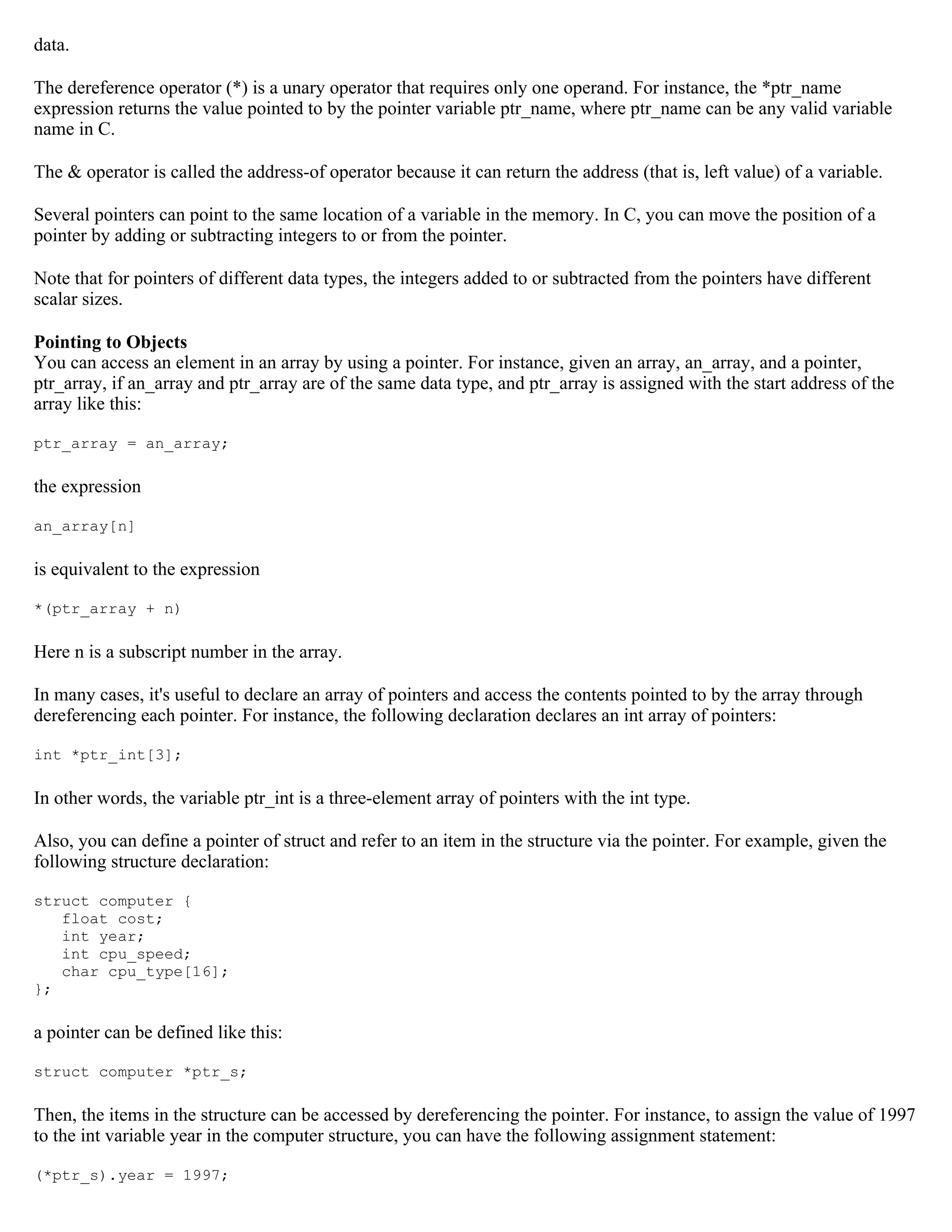 data. The dereference operator (*) is a unary operator that requires only one operand. For instance, the *ptr_name expression returns the value pointed to by the pointer variable ptr_name, where ptr_name can be any valid variable name in C. The & operator is called the address-of operator because it can return the address (that is, left value) of a variable. Several pointers can point to the same location of a variable in the memory. In C, you can move the position of a pointer by adding or subtracting integers to or from the pointer. Note that for pointers of different data types, the integers added to or subtracted from the pointers have different scalar sizes. Pointing to Objects You can access an element in an array by using a pointer. For instance, given an array, an_array, and a pointer, ptr_array, if an_array and ptr_array are of the same data type, and ptr_array is assigned with the start address of the array like this: ptr_array = an_array; the expression an_array[n] is equivalent to the expression *(ptr_array + n) Here n is a subscript number in the array. In many cases, it's useful to declare an array of pointers and access the contents pointed to by the array through dereferencing each pointer. For instance, the following declaration declares an int array of pointers: int *ptr_int[3]; In other words, the variable ptr_int is a three-element array of pointers with the int type. Also, you can define a pointer of struct and refer to an item in the structure via the pointer. For example, given the following structure declaration: struct computer { float cost; int year; int cpu_speed; char cpu_type[16]; }; a pointer can be defined like this: struct computer *ptr_s; Then, the items in the structure can be accessed by dereferencing the pointer. For instance, to assign the value of 1997 to the int variable year in the computer structure, you can have the following assignment statement: (*ptr_s).year = 1997; 