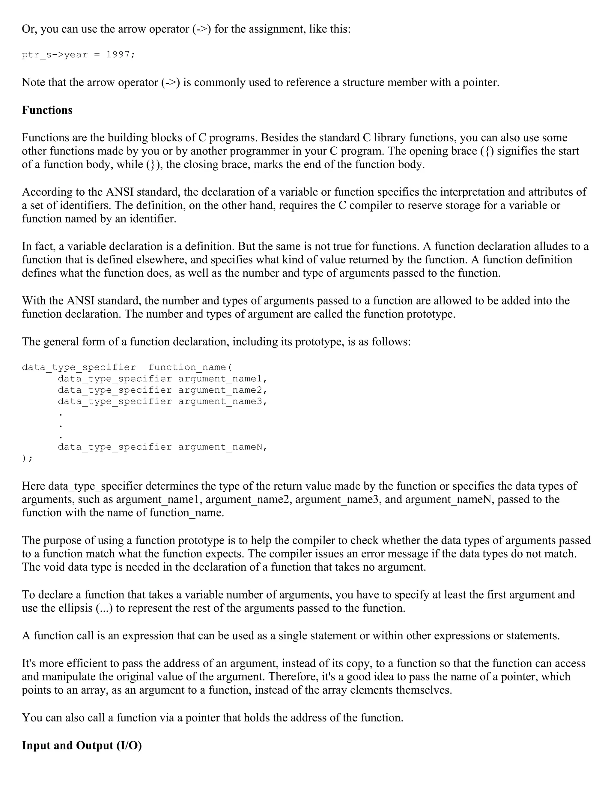 Or, you can use the arrow operator (->) for the assignment, like this: ptr_s->year = 1997; Note that the arrow operator (->) is commonly used to reference a structure member with a pointer. Functions Functions are the building blocks of C programs. Besides the standard C library functions, you can also use some other functions made by you or by another programmer in your C program. The opening brace ({) signifies the start of a function body, while (}), the closing brace, marks the end of the function body. According to the ANSI standard, the declaration of a variable or function specifies the interpretation and attributes of a set of identifiers. The definition, on the other hand, requires the C compiler to reserve storage for a variable or function named by an identifier. In fact, a variable declaration is a definition. But the same is not true for functions. A function declaration alludes to a function that is defined elsewhere, and specifies what kind of value returned by the function. A function definition defines what the function does, as well as the number and type of arguments passed to the function. With the ANSI standard, the number and types of arguments passed to a function are allowed to be added into the function declaration. The number and types of argument are called the function prototype. The general form of a function declaration, including its prototype, is as follows: data_type_specifier function_name( data_type_specifier argument_name1, data_type_specifier argument_name2, data_type_specifier argument_name3, . . . data_type_specifier argument_nameN, ); Here data_type_specifier determines the type of the return value made by the function or specifies the data types of arguments, such as argument_name1, argument_name2, argument_name3, and argument_nameN, passed to the function with the name of function_name. The purpose of using a function prototype is to help the compiler to check whether the data types of arguments passed to a function match what the function expects. The compiler issues an error message if the data types do not match. The void data type is needed in the declaration of a function that takes no argument. To declare a function that takes a variable number of arguments, you have to specify at least the first argument and use the ellipsis (...) to represent the rest of the arguments passed to the function. A function call is an expression that can be used as a single statement or within other expressions or statements. It's more efficient to pass the address of an argument, instead of its copy, to a function so that the function can access and manipulate the original value of the argument. Therefore, it's a good idea to pass the name of a pointer, which points to an array, as an argument to a function, instead of the array elements themselves. You can also call a function via a pointer that holds the address of the function. Input and Output (I/O) 