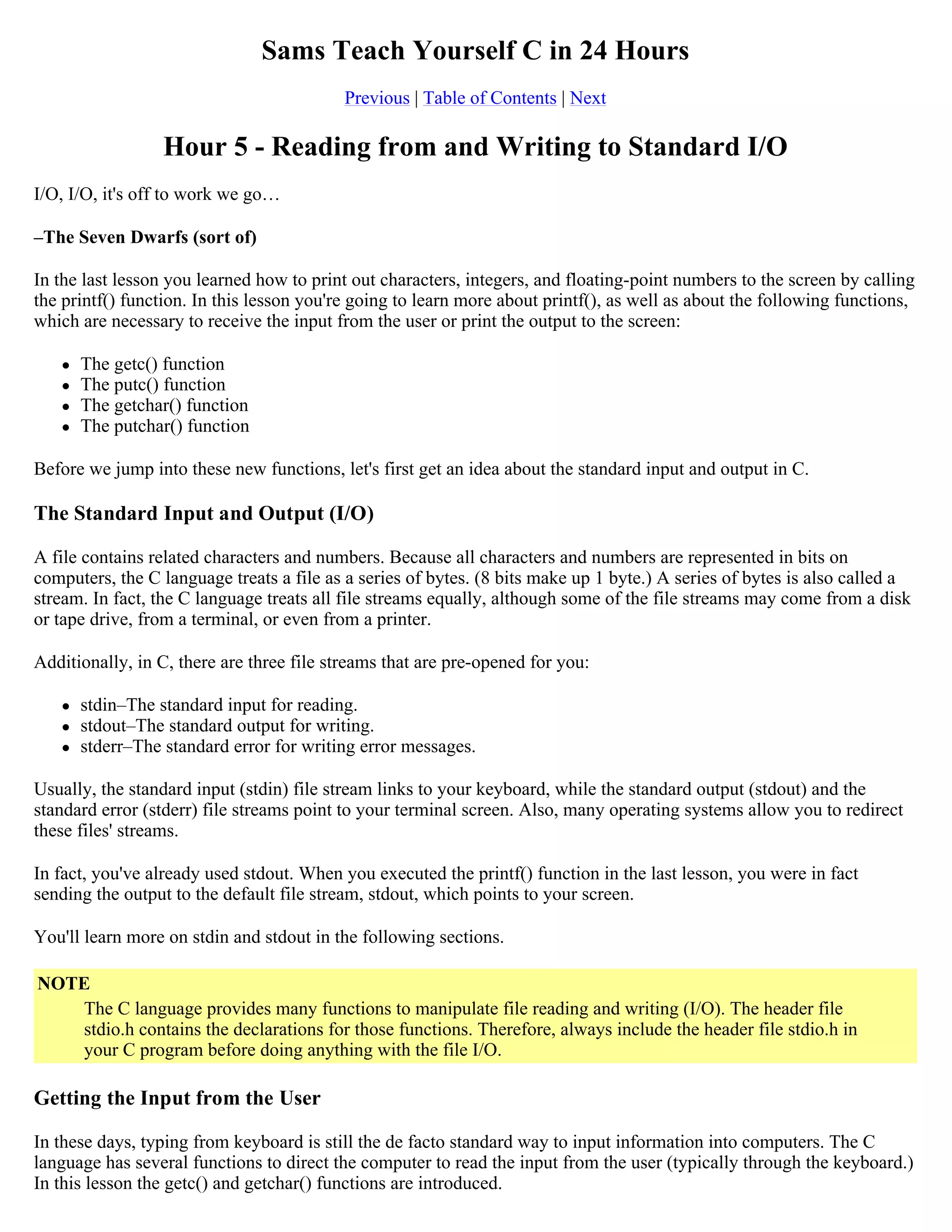 Sams Teach Yourself C in 24 Hours Previous | Table of Contents | Next Hour 5 - Reading from and Writing to Standard I/O I/O, I/O, it's off to work we go… –The Seven Dwarfs (sort of) In the last lesson you learned how to print out characters, integers, and floating-point numbers to the screen by calling the printf() function. In this lesson you're going to learn more about printf(), as well as about the following functions, which are necessary to receive the input from the user or print the output to the screen:  The getc() function  The putc() function  The getchar() function  The putchar() function Before we jump into these new functions, let's first get an idea about the standard input and output in C. The Standard Input and Output (I/O) A file contains related characters and numbers. Because all characters and numbers are represented in bits on computers, the C language treats a file as a series of bytes. (8 bits make up 1 byte.) A series of bytes is also called a stream. In fact, the C language treats all file streams equally, although some of the file streams may come from a disk or tape drive, from a terminal, or even from a printer. Additionally, in C, there are three file streams that are pre-opened for you:  stdin–The standard input for reading.  stdout–The standard output for writing.  stderr–The standard error for writing error messages. Usually, the standard input (stdin) file stream links to your keyboard, while the standard output (stdout) and the standard error (stderr) file streams point to your terminal screen. Also, many operating systems allow you to redirect these files' streams. In fact, you've already used stdout. When you executed the printf() function in the last lesson, you were in fact sending the output to the default file stream, stdout, which points to your screen. You'll learn more on stdin and stdout in the following sections. NOTE The C language provides many functions to manipulate file reading and writing (I/O). The header file stdio.h contains the declarations for those functions. Therefore, always include the header file stdio.h in your C program before doing anything with the file I/O. Getting the Input from the User In these days, typing from keyboard is still the de facto standard way to input information into computers. The C language has several functions to direct the computer to read the input from the user (typically through the keyboard.) In this lesson the getc() and getchar() functions are introduced. 