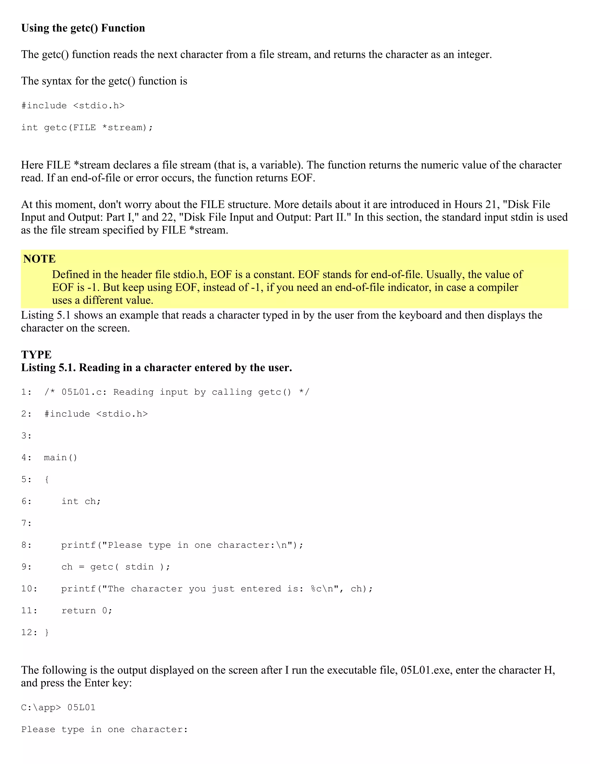 Using the getc() Function The getc() function reads the next character from a file stream, and returns the character as an integer. The syntax for the getc() function is #include <stdio.h> int getc(FILE *stream); Here FILE *stream declares a file stream (that is, a variable). The function returns the numeric value of the character read. If an end-of-file or error occurs, the function returns EOF. At this moment, don't worry about the FILE structure. More details about it are introduced in Hours 21, "Disk File Input and Output: Part I," and 22, "Disk File Input and Output: Part II." In this section, the standard input stdin is used as the file stream specified by FILE *stream. NOTE Defined in the header file stdio.h, EOF is a constant. EOF stands for end-of-file. Usually, the value of EOF is -1. But keep using EOF, instead of -1, if you need an end-of-file indicator, in case a compiler uses a different value. Listing 5.1 shows an example that reads a character typed in by the user from the keyboard and then displays the character on the screen. TYPE Listing 5.1. Reading in a character entered by the user. 1: /* 05L01.c: Reading input by calling getc() */ 2: #include <stdio.h> 3: 4: main() 5: { 6: int ch; 7: 8: printf("Please type in one character:n"); 9: ch = getc( stdin ); 10: printf("The character you just entered is: %cn", ch); 11: return 0; 12: } The following is the output displayed on the screen after I run the executable file, 05L01.exe, enter the character H, and press the Enter key: C:app> 05L01 Please type in one character: 