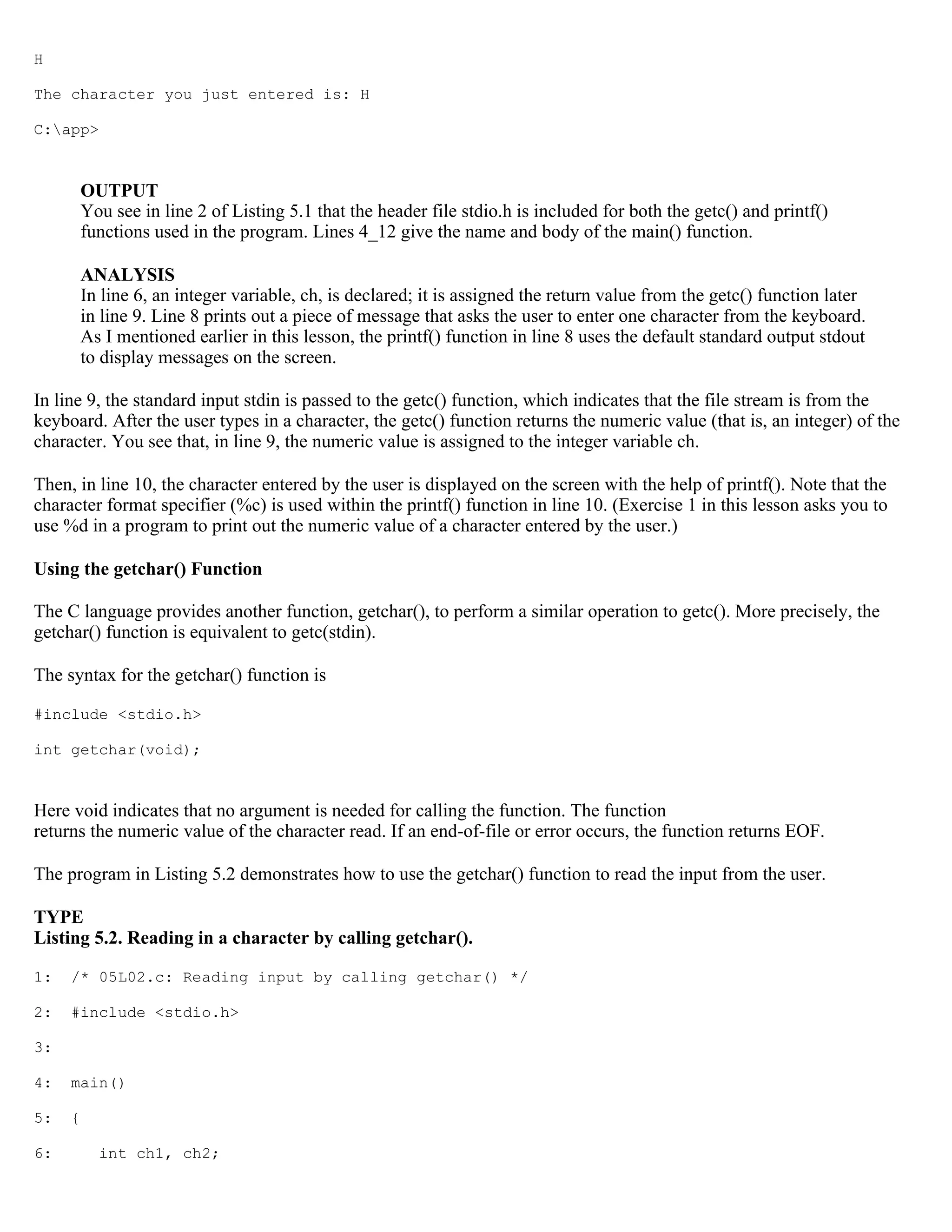 H The character you just entered is: H C:app> OUTPUT You see in line 2 of Listing 5.1 that the header file stdio.h is included for both the getc() and printf() functions used in the program. Lines 4_12 give the name and body of the main() function. ANALYSIS In line 6, an integer variable, ch, is declared; it is assigned the return value from the getc() function later in line 9. Line 8 prints out a piece of message that asks the user to enter one character from the keyboard. As I mentioned earlier in this lesson, the printf() function in line 8 uses the default standard output stdout to display messages on the screen. In line 9, the standard input stdin is passed to the getc() function, which indicates that the file stream is from the keyboard. After the user types in a character, the getc() function returns the numeric value (that is, an integer) of the character. You see that, in line 9, the numeric value is assigned to the integer variable ch. Then, in line 10, the character entered by the user is displayed on the screen with the help of printf(). Note that the character format specifier (%c) is used within the printf() function in line 10. (Exercise 1 in this lesson asks you to use %d in a program to print out the numeric value of a character entered by the user.) Using the getchar() Function The C language provides another function, getchar(), to perform a similar operation to getc(). More precisely, the getchar() function is equivalent to getc(stdin). The syntax for the getchar() function is #include <stdio.h> int getchar(void); Here void indicates that no argument is needed for calling the function. The function returns the numeric value of the character read. If an end-of-file or error occurs, the function returns EOF. The program in Listing 5.2 demonstrates how to use the getchar() function to read the input from the user. TYPE Listing 5.2. Reading in a character by calling getchar(). 1: /* 05L02.c: Reading input by calling getchar() */ 2: #include <stdio.h> 3: 4: main() 5: { 6: int ch1, ch2; 