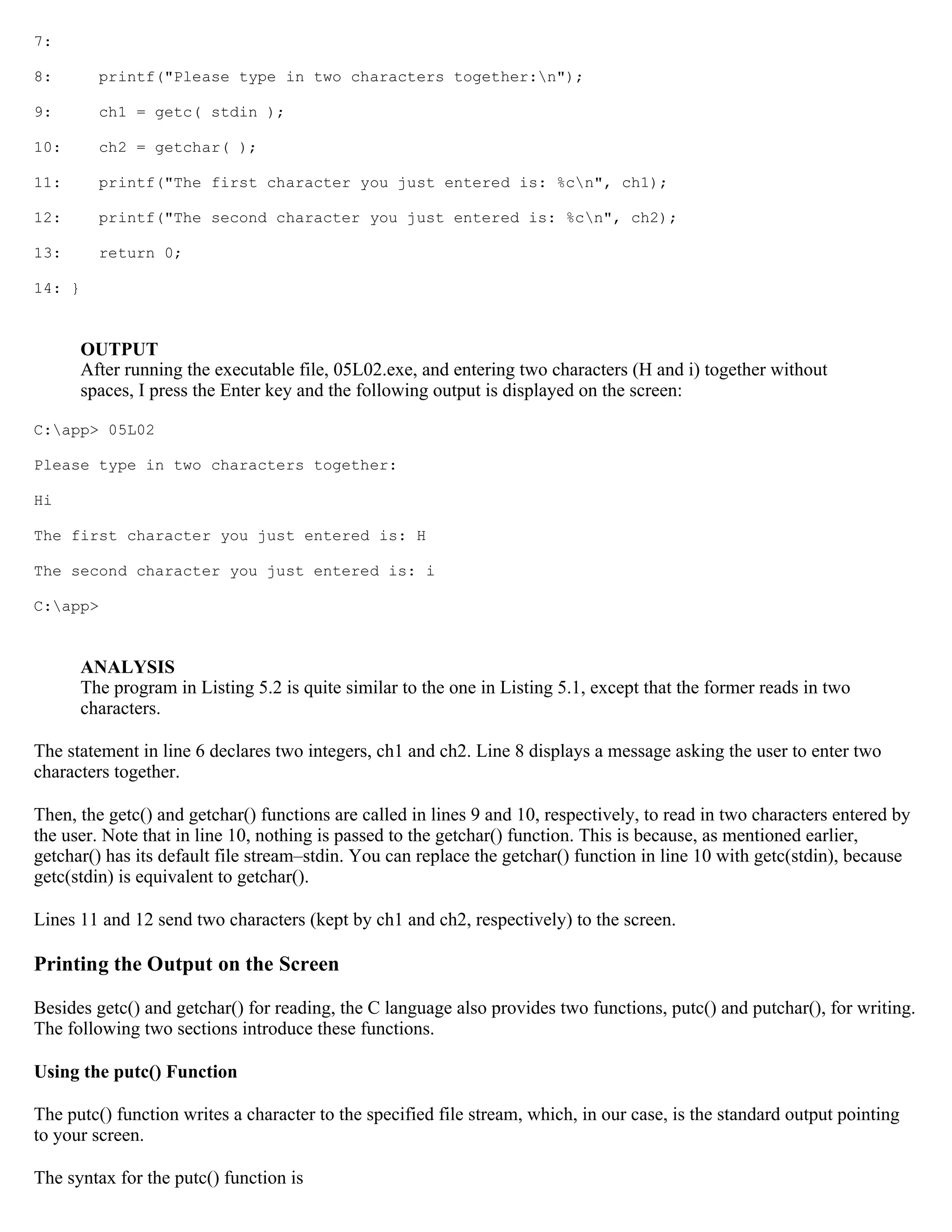 7: 8: printf("Please type in two characters together:n"); 9: ch1 = getc( stdin ); 10: ch2 = getchar( ); 11: printf("The first character you just entered is: %cn", ch1); 12: printf("The second character you just entered is: %cn", ch2); 13: return 0; 14: } OUTPUT After running the executable file, 05L02.exe, and entering two characters (H and i) together without spaces, I press the Enter key and the following output is displayed on the screen: C:app> 05L02 Please type in two characters together: Hi The first character you just entered is: H The second character you just entered is: i C:app> ANALYSIS The program in Listing 5.2 is quite similar to the one in Listing 5.1, except that the former reads in two characters. The statement in line 6 declares two integers, ch1 and ch2. Line 8 displays a message asking the user to enter two characters together. Then, the getc() and getchar() functions are called in lines 9 and 10, respectively, to read in two characters entered by the user. Note that in line 10, nothing is passed to the getchar() function. This is because, as mentioned earlier, getchar() has its default file stream–stdin. You can replace the getchar() function in line 10 with getc(stdin), because getc(stdin) is equivalent to getchar(). Lines 11 and 12 send two characters (kept by ch1 and ch2, respectively) to the screen. Printing the Output on the Screen Besides getc() and getchar() for reading, the C language also provides two functions, putc() and putchar(), for writing. The following two sections introduce these functions. Using the putc() Function The putc() function writes a character to the specified file stream, which, in our case, is the standard output pointing to your screen. The syntax for the putc() function is 