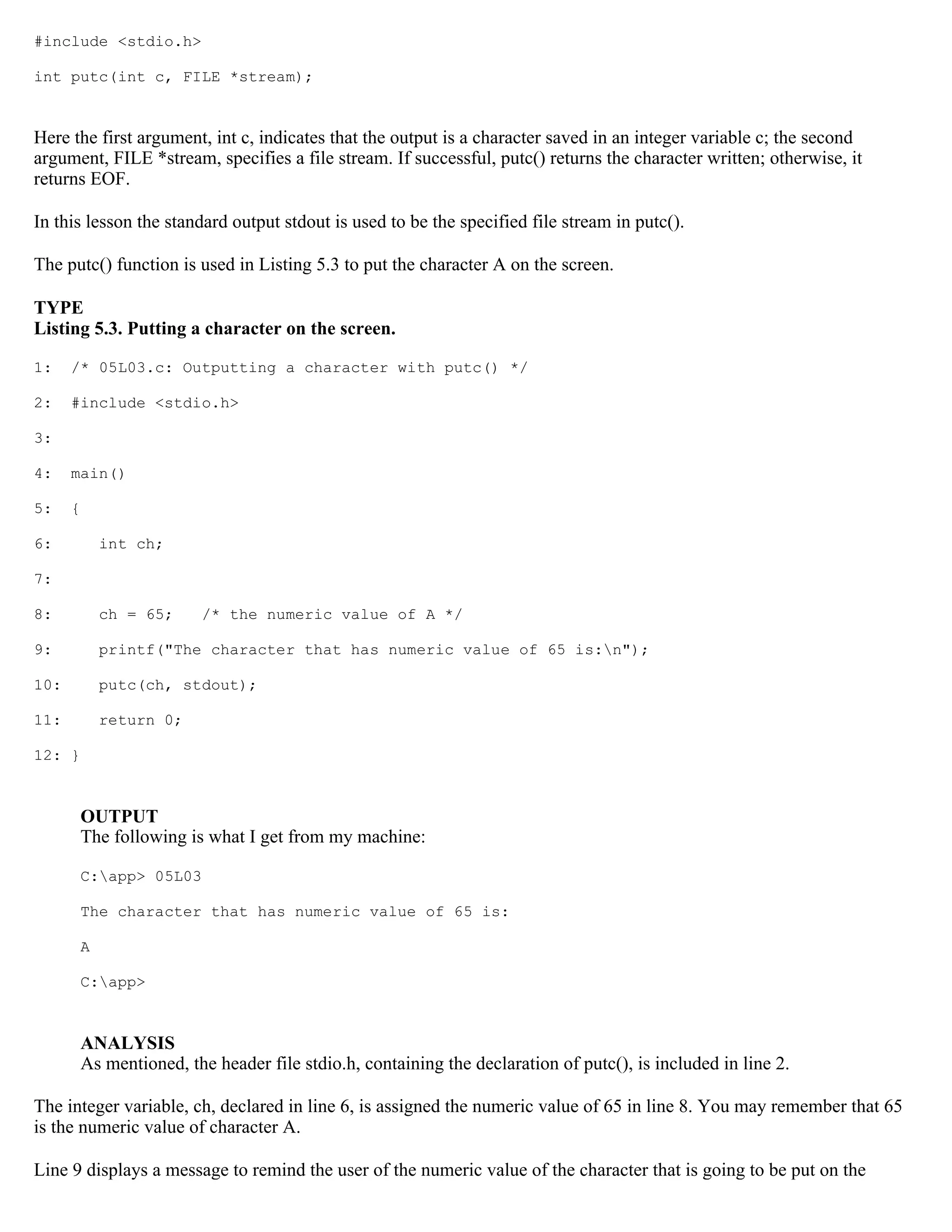 #include <stdio.h> int putc(int c, FILE *stream); Here the first argument, int c, indicates that the output is a character saved in an integer variable c; the second argument, FILE *stream, specifies a file stream. If successful, putc() returns the character written; otherwise, it returns EOF. In this lesson the standard output stdout is used to be the specified file stream in putc(). The putc() function is used in Listing 5.3 to put the character A on the screen. TYPE Listing 5.3. Putting a character on the screen. 1: /* 05L03.c: Outputting a character with putc() */ 2: #include <stdio.h> 3: 4: main() 5: { 6: int ch; 7: 8: ch = 65; /* the numeric value of A */ 9: printf("The character that has numeric value of 65 is:n"); 10: putc(ch, stdout); 11: return 0; 12: } OUTPUT The following is what I get from my machine: C:app> 05L03 The character that has numeric value of 65 is: A C:app> ANALYSIS As mentioned, the header file stdio.h, containing the declaration of putc(), is included in line 2. The integer variable, ch, declared in line 6, is assigned the numeric value of 65 in line 8. You may remember that 65 is the numeric value of character A. Line 9 displays a message to remind the user of the numeric value of the character that is going to be put on the 