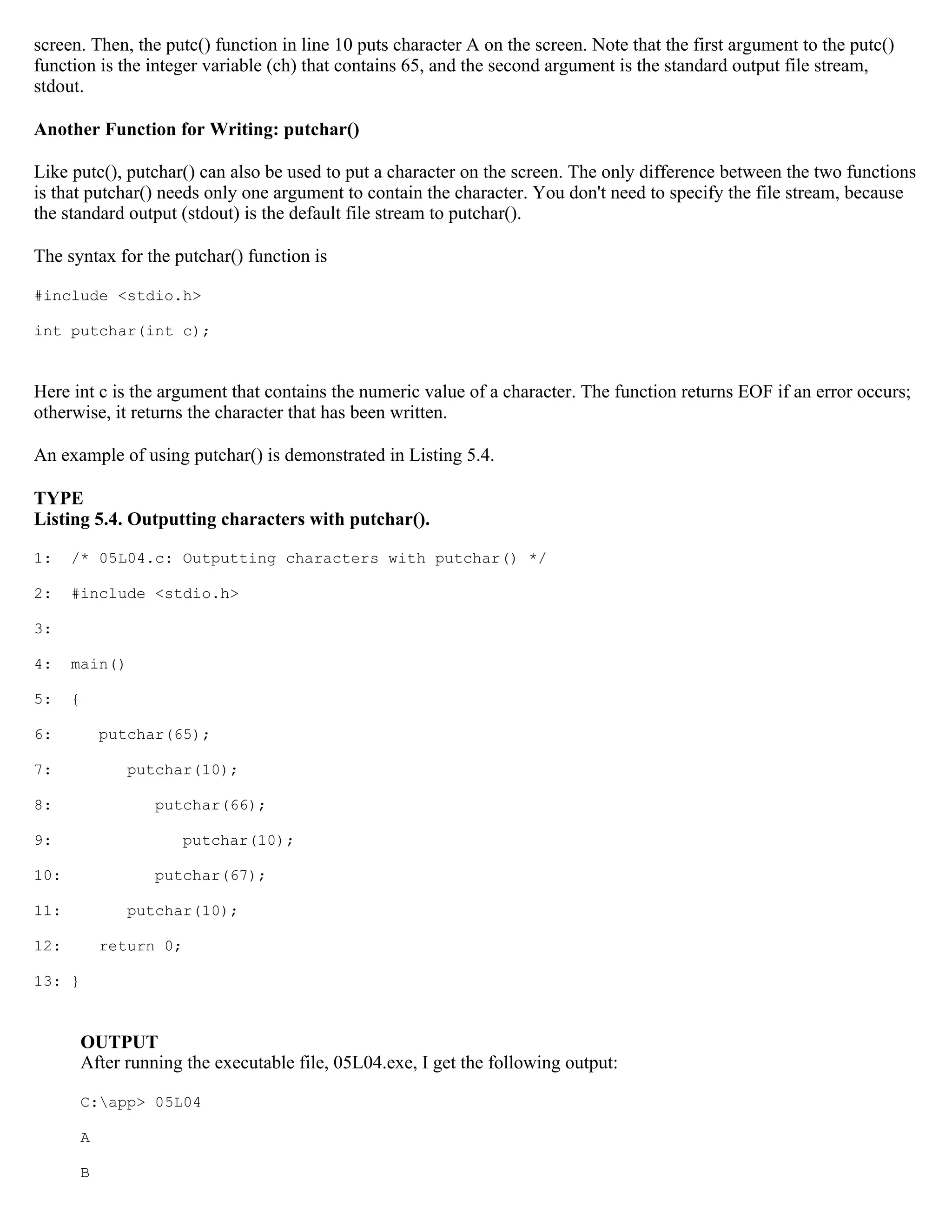 screen. Then, the putc() function in line 10 puts character A on the screen. Note that the first argument to the putc() function is the integer variable (ch) that contains 65, and the second argument is the standard output file stream, stdout. Another Function for Writing: putchar() Like putc(), putchar() can also be used to put a character on the screen. The only difference between the two functions is that putchar() needs only one argument to contain the character. You don't need to specify the file stream, because the standard output (stdout) is the default file stream to putchar(). The syntax for the putchar() function is #include <stdio.h> int putchar(int c); Here int c is the argument that contains the numeric value of a character. The function returns EOF if an error occurs; otherwise, it returns the character that has been written. An example of using putchar() is demonstrated in Listing 5.4. TYPE Listing 5.4. Outputting characters with putchar(). 1: /* 05L04.c: Outputting characters with putchar() */ 2: #include <stdio.h> 3: 4: main() 5: { 6: putchar(65); 7: putchar(10); 8: putchar(66); 9: putchar(10); 10: putchar(67); 11: putchar(10); 12: return 0; 13: } OUTPUT After running the executable file, 05L04.exe, I get the following output: C:app> 05L04 A B 