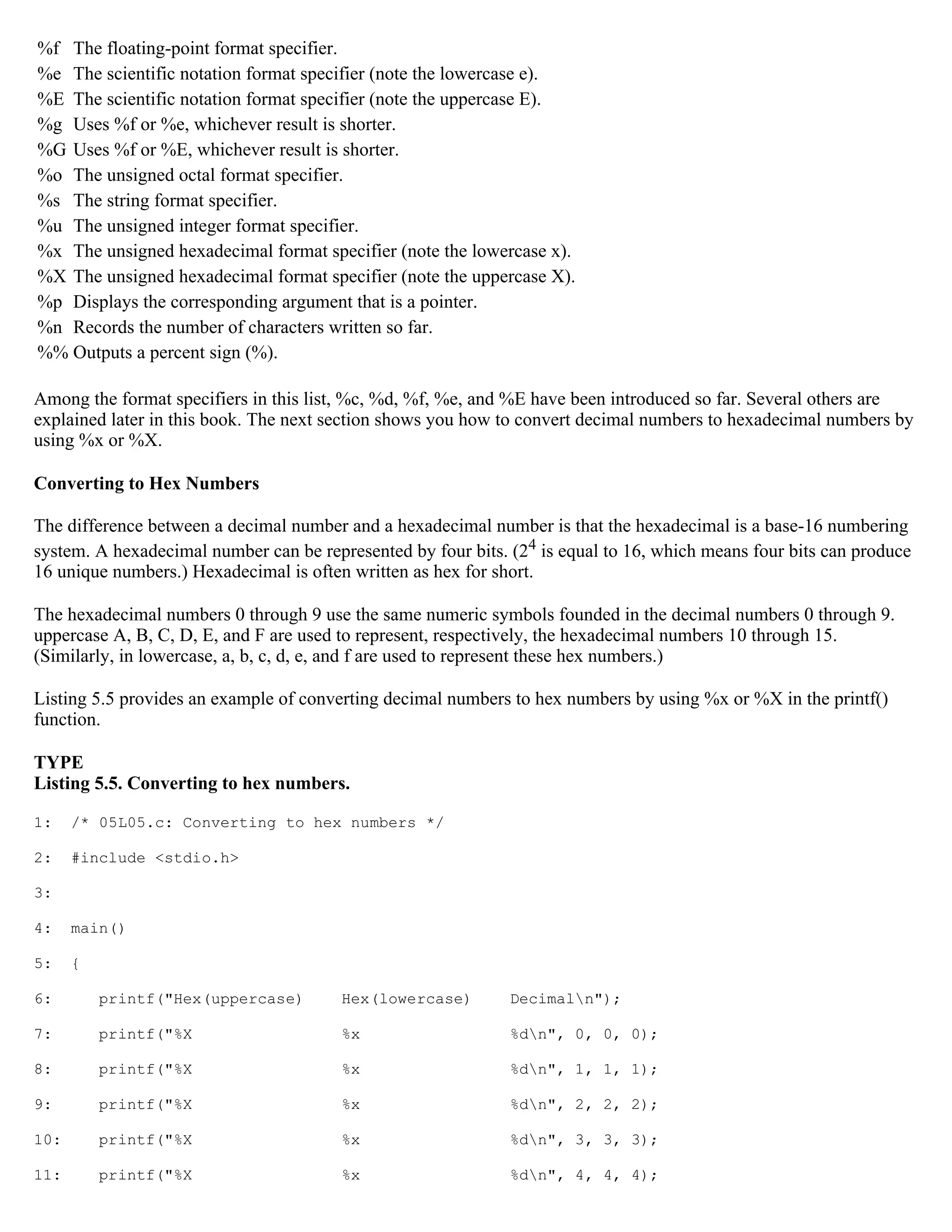 %f The floating-point format specifier. %e The scientific notation format specifier (note the lowercase e). %E The scientific notation format specifier (note the uppercase E). %g Uses %f or %e, whichever result is shorter. %G Uses %f or %E, whichever result is shorter. %o The unsigned octal format specifier. %s The string format specifier. %u The unsigned integer format specifier. %x The unsigned hexadecimal format specifier (note the lowercase x). %X The unsigned hexadecimal format specifier (note the uppercase X). %p Displays the corresponding argument that is a pointer. %n Records the number of characters written so far. %% Outputs a percent sign (%). Among the format specifiers in this list, %c, %d, %f, %e, and %E have been introduced so far. Several others are explained later in this book. The next section shows you how to convert decimal numbers to hexadecimal numbers by using %x or %X. Converting to Hex Numbers The difference between a decimal number and a hexadecimal number is that the hexadecimal is a base-16 numbering system. A hexadecimal number can be represented by four bits. (24 is equal to 16, which means four bits can produce 16 unique numbers.) Hexadecimal is often written as hex for short. The hexadecimal numbers 0 through 9 use the same numeric symbols founded in the decimal numbers 0 through 9. uppercase A, B, C, D, E, and F are used to represent, respectively, the hexadecimal numbers 10 through 15. (Similarly, in lowercase, a, b, c, d, e, and f are used to represent these hex numbers.) Listing 5.5 provides an example of converting decimal numbers to hex numbers by using %x or %X in the printf() function. TYPE Listing 5.5. Converting to hex numbers. 1: /* 05L05.c: Converting to hex numbers */ 2: #include <stdio.h> 3: 4: main() 5: { 6: printf("Hex(uppercase) Hex(lowercase) Decimaln"); 7: printf("%X %x %dn", 0, 0, 0); 8: printf("%X %x %dn", 1, 1, 1); 9: printf("%X %x %dn", 2, 2, 2); 10: printf("%X %x %dn", 3, 3, 3); 11: printf("%X %x %dn", 4, 4, 4); 