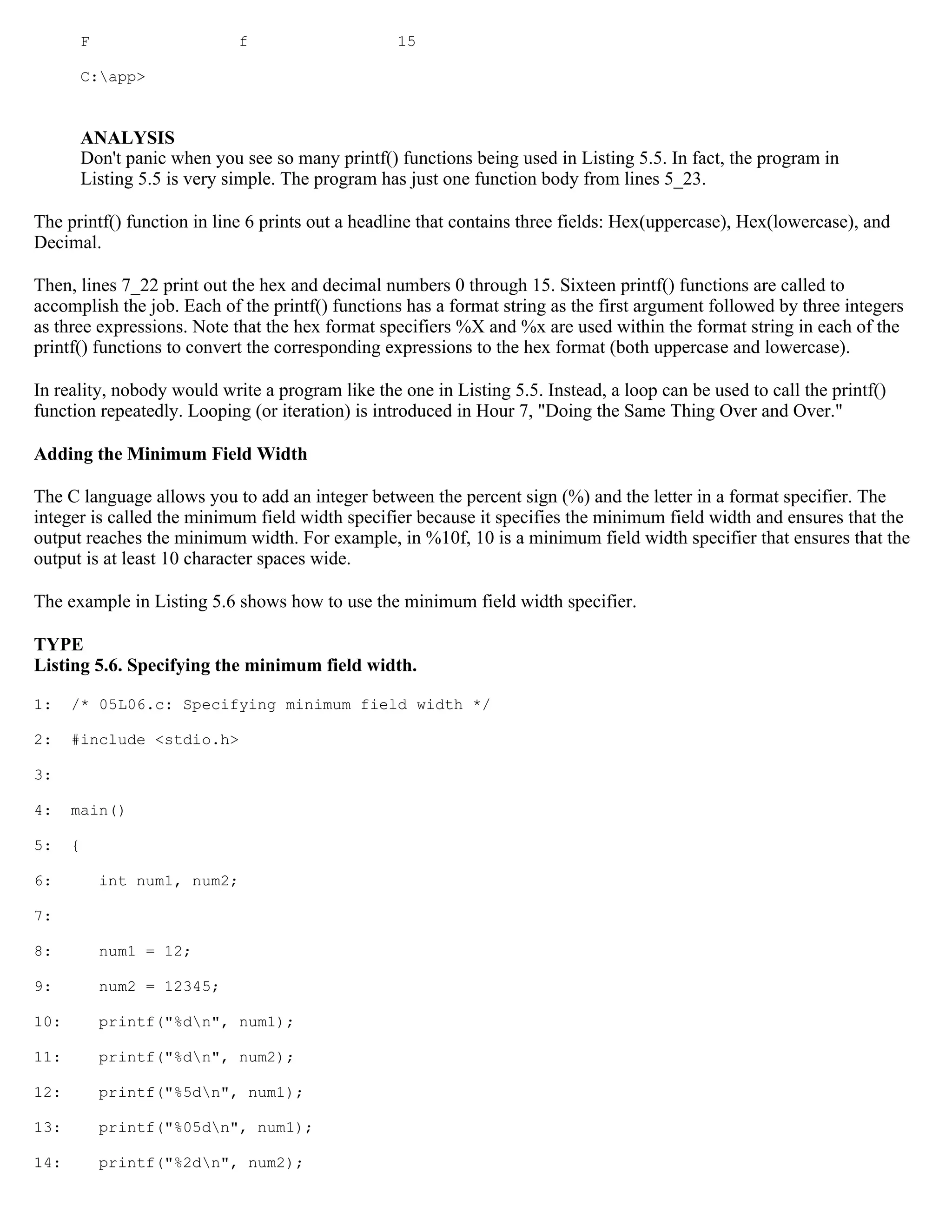 F f 15 C:app> ANALYSIS Don't panic when you see so many printf() functions being used in Listing 5.5. In fact, the program in Listing 5.5 is very simple. The program has just one function body from lines 5_23. The printf() function in line 6 prints out a headline that contains three fields: Hex(uppercase), Hex(lowercase), and Decimal. Then, lines 7_22 print out the hex and decimal numbers 0 through 15. Sixteen printf() functions are called to accomplish the job. Each of the printf() functions has a format string as the first argument followed by three integers as three expressions. Note that the hex format specifiers %X and %x are used within the format string in each of the printf() functions to convert the corresponding expressions to the hex format (both uppercase and lowercase). In reality, nobody would write a program like the one in Listing 5.5. Instead, a loop can be used to call the printf() function repeatedly. Looping (or iteration) is introduced in Hour 7, "Doing the Same Thing Over and Over." Adding the Minimum Field Width The C language allows you to add an integer between the percent sign (%) and the letter in a format specifier. The integer is called the minimum field width specifier because it specifies the minimum field width and ensures that the output reaches the minimum width. For example, in %10f, 10 is a minimum field width specifier that ensures that the output is at least 10 character spaces wide. The example in Listing 5.6 shows how to use the minimum field width specifier. TYPE Listing 5.6. Specifying the minimum field width. 1: /* 05L06.c: Specifying minimum field width */ 2: #include <stdio.h> 3: 4: main() 5: { 6: int num1, num2; 7: 8: num1 = 12; 9: num2 = 12345; 10: printf("%dn", num1); 11: printf("%dn", num2); 12: printf("%5dn", num1); 13: printf("%05dn", num1); 14: printf("%2dn", num2); 