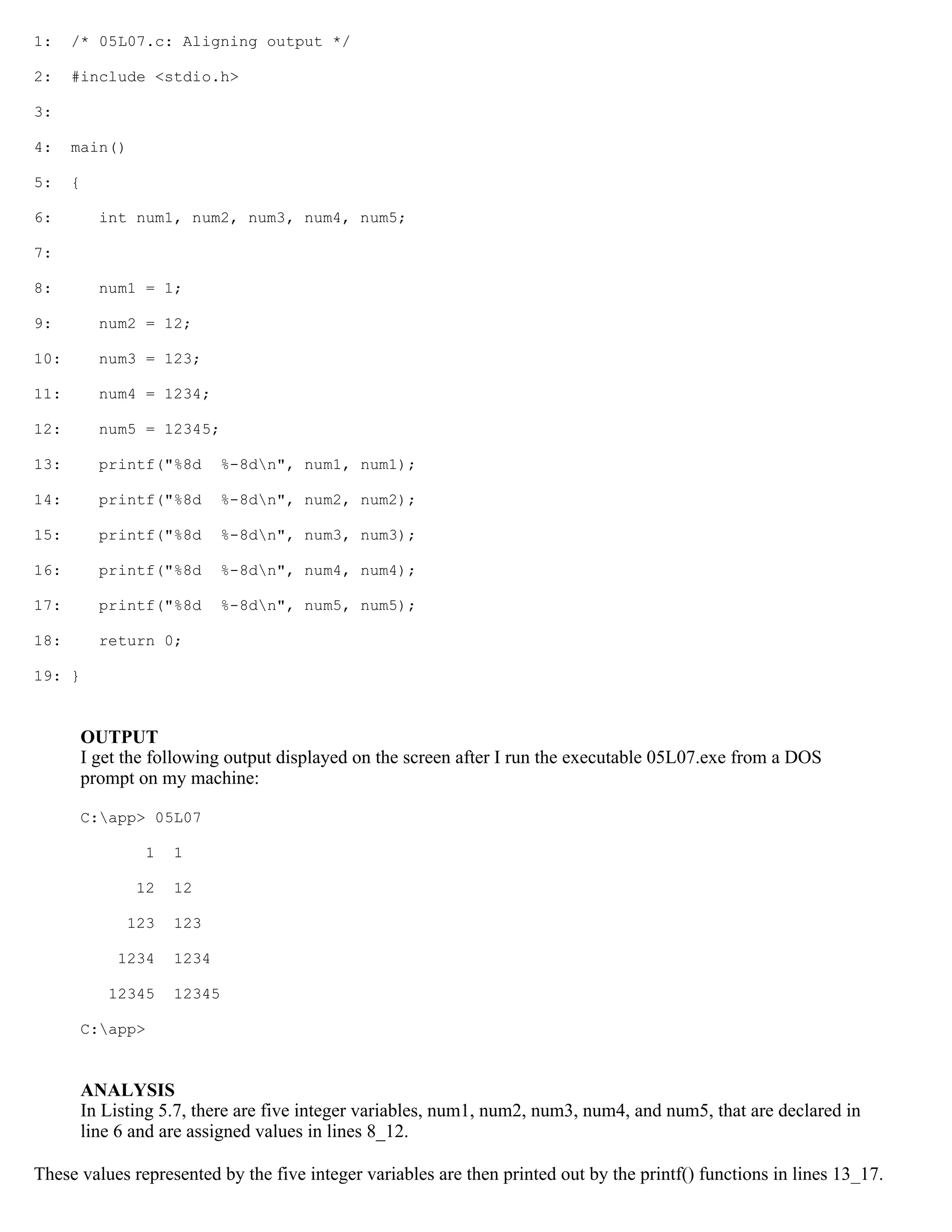 1: /* 05L07.c: Aligning output */ 2: #include <stdio.h> 3: 4: main() 5: { 6: int num1, num2, num3, num4, num5; 7: 8: num1 = 1; 9: num2 = 12; 10: num3 = 123; 11: num4 = 1234; 12: num5 = 12345; 13: printf("%8d %-8dn", num1, num1); 14: printf("%8d %-8dn", num2, num2); 15: printf("%8d %-8dn", num3, num3); 16: printf("%8d %-8dn", num4, num4); 17: printf("%8d %-8dn", num5, num5); 18: return 0; 19: } OUTPUT I get the following output displayed on the screen after I run the executable 05L07.exe from a DOS prompt on my machine: C:app> 05L07 1 1 12 12 123 123 1234 1234 12345 12345 C:app> ANALYSIS In Listing 5.7, there are five integer variables, num1, num2, num3, num4, and num5, that are declared in line 6 and are assigned values in lines 8_12. These values represented by the five integer variables are then printed out by the printf() functions in lines 13_17. 