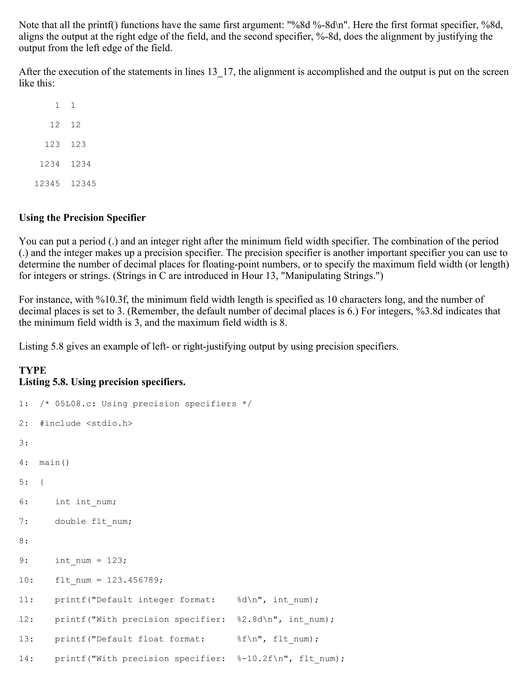 Note that all the printf() functions have the same first argument: "%8d %-8dn". Here the first format specifier, %8d, aligns the output at the right edge of the field, and the second specifier, %-8d, does the alignment by justifying the output from the left edge of the field. After the execution of the statements in lines 13_17, the alignment is accomplished and the output is put on the screen like this: 1 1 12 12 123 123 1234 1234 12345 12345 Using the Precision Specifier You can put a period (.) and an integer right after the minimum field width specifier. The combination of the period (.) and the integer makes up a precision specifier. The precision specifier is another important specifier you can use to determine the number of decimal places for floating-point numbers, or to specify the maximum field width (or length) for integers or strings. (Strings in C are introduced in Hour 13, "Manipulating Strings.") For instance, with %10.3f, the minimum field width length is specified as 10 characters long, and the number of decimal places is set to 3. (Remember, the default number of decimal places is 6.) For integers, %3.8d indicates that the minimum field width is 3, and the maximum field width is 8. Listing 5.8 gives an example of left- or right-justifying output by using precision specifiers. TYPE Listing 5.8. Using precision specifiers. 1: /* 05L08.c: Using precision specifiers */ 2: #include <stdio.h> 3: 4: main() 5: { 6: int int_num; 7: double flt_num; 8: 9: int_num = 123; 10: flt_num = 123.456789; 11: printf("Default integer format: %dn", int_num); 12: printf("With precision specifier: %2.8dn", int_num); 13: printf("Default float format: %fn", flt_num); 14: printf("With precision specifier: %-10.2fn", flt_num); 