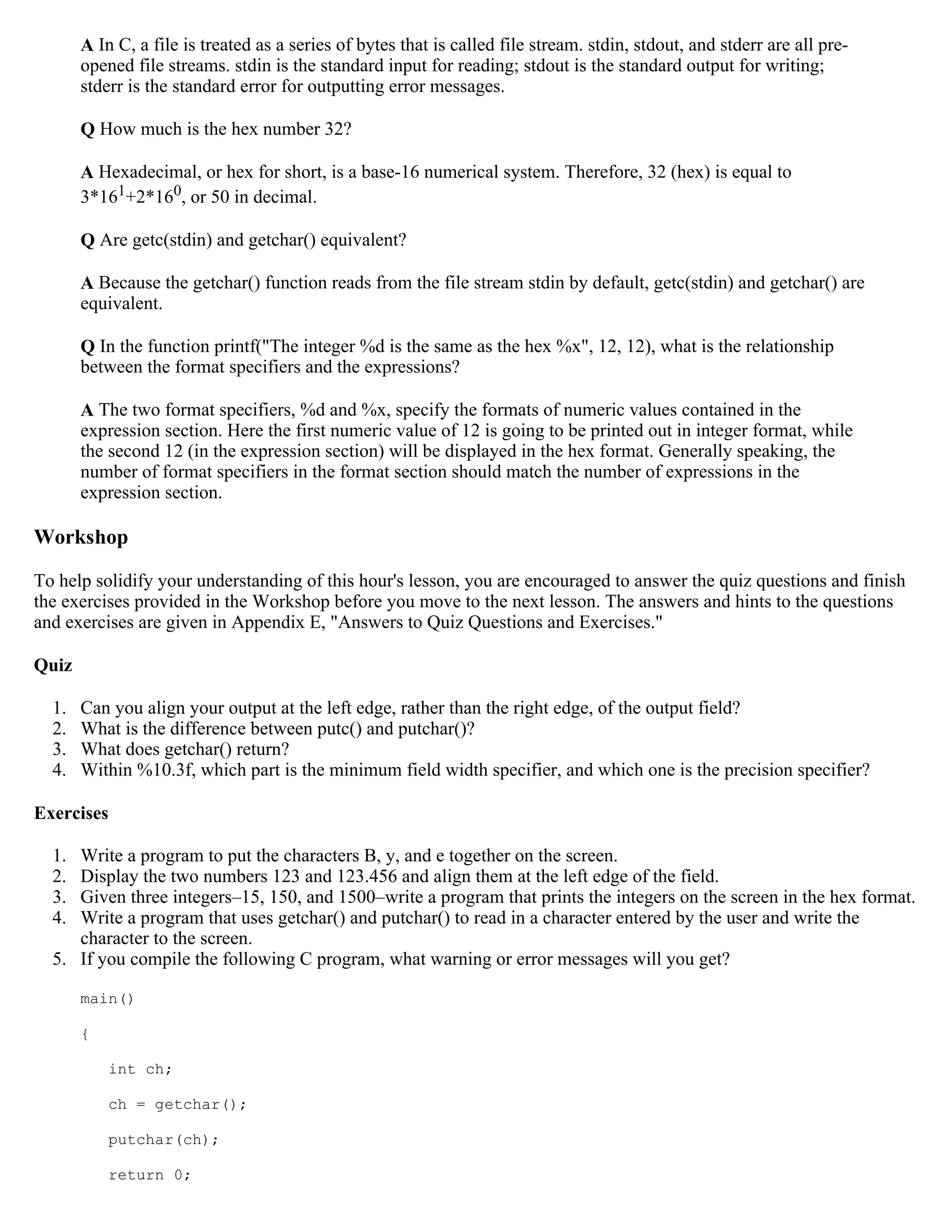 A In C, a file is treated as a series of bytes that is called file stream. stdin, stdout, and stderr are all pre- opened file streams. stdin is the standard input for reading; stdout is the standard output for writing; stderr is the standard error for outputting error messages. Q How much is the hex number 32? A Hexadecimal, or hex for short, is a base-16 numerical system. Therefore, 32 (hex) is equal to 3*161+2*160, or 50 in decimal. Q Are getc(stdin) and getchar() equivalent? A Because the getchar() function reads from the file stream stdin by default, getc(stdin) and getchar() are equivalent. Q In the function printf("The integer %d is the same as the hex %x", 12, 12), what is the relationship between the format specifiers and the expressions? A The two format specifiers, %d and %x, specify the formats of numeric values contained in the expression section. Here the first numeric value of 12 is going to be printed out in integer format, while the second 12 (in the expression section) will be displayed in the hex format. Generally speaking, the number of format specifiers in the format section should match the number of expressions in the expression section. Workshop To help solidify your understanding of this hour's lesson, you are encouraged to answer the quiz questions and finish the exercises provided in the Workshop before you move to the next lesson. The answers and hints to the questions and exercises are given in Appendix E, "Answers to Quiz Questions and Exercises." Quiz 1. Can you align your output at the left edge, rather than the right edge, of the output field? 2. What is the difference between putc() and putchar()? 3. What does getchar() return? 4. Within %10.3f, which part is the minimum field width specifier, and which one is the precision specifier? Exercises 1. Write a program to put the characters B, y, and e together on the screen. 2. Display the two numbers 123 and 123.456 and align them at the left edge of the field. 3. Given three integers–15, 150, and 1500–write a program that prints the integers on the screen in the hex format. 4. Write a program that uses getchar() and putchar() to read in a character entered by the user and write the character to the screen. 5. If you compile the following C program, what warning or error messages will you get? main() { int ch; ch = getchar(); putchar(ch); return 0; 