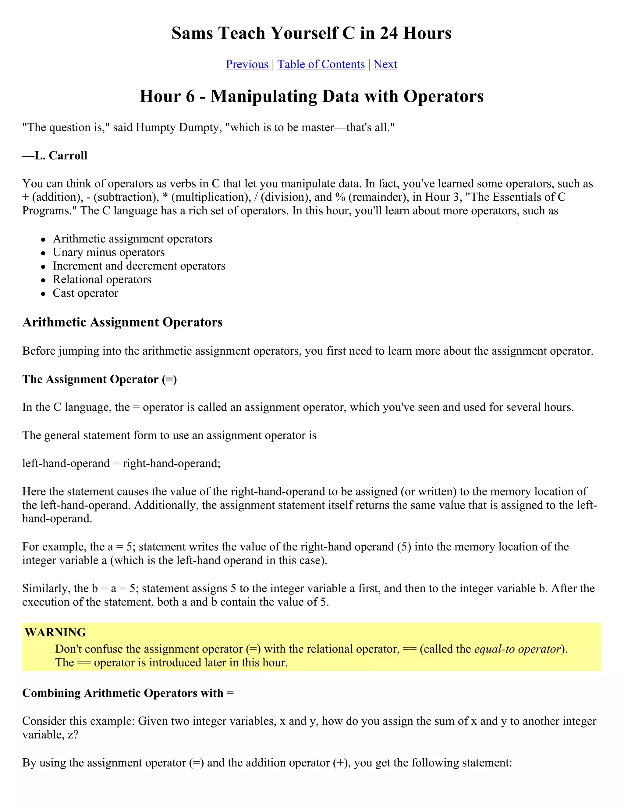 Sams Teach Yourself C in 24 Hours Previous | Table of Contents | Next Hour 6 - Manipulating Data with Operators "The question is," said Humpty Dumpty, "which is to be master—that's all." —L. Carroll You can think of operators as verbs in C that let you manipulate data. In fact, you've learned some operators, such as + (addition), - (subtraction), * (multiplication), / (division), and % (remainder), in Hour 3, "The Essentials of C Programs." The C language has a rich set of operators. In this hour, you'll learn about more operators, such as  Arithmetic assignment operators  Unary minus operators  Increment and decrement operators  Relational operators  Cast operator Arithmetic Assignment Operators Before jumping into the arithmetic assignment operators, you first need to learn more about the assignment operator. The Assignment Operator (=) In the C language, the = operator is called an assignment operator, which you've seen and used for several hours. The general statement form to use an assignment operator is left-hand-operand = right-hand-operand; Here the statement causes the value of the right-hand-operand to be assigned (or written) to the memory location of the left-hand-operand. Additionally, the assignment statement itself returns the same value that is assigned to the left- hand-operand. For example, the a = 5; statement writes the value of the right-hand operand (5) into the memory location of the integer variable a (which is the left-hand operand in this case). Similarly, the b = a = 5; statement assigns 5 to the integer variable a first, and then to the integer variable b. After the execution of the statement, both a and b contain the value of 5. WARNING Don't confuse the assignment operator (=) with the relational operator, == (called the equal-to operator). The == operator is introduced later in this hour. Combining Arithmetic Operators with = Consider this example: Given two integer variables, x and y, how do you assign the sum of x and y to another integer variable, z? By using the assignment operator (=) and the addition operator (+), you get the following statement: 