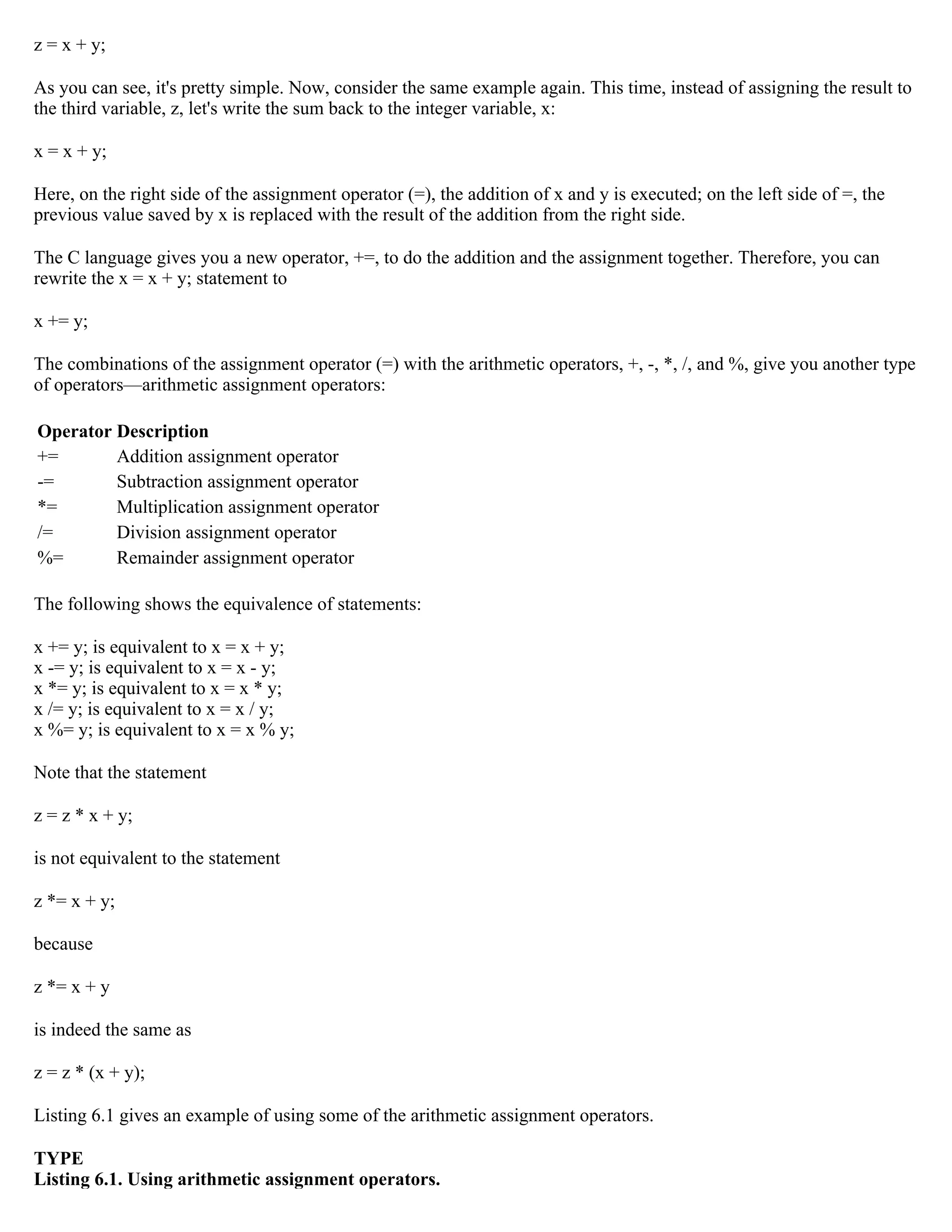 z = x + y; As you can see, it's pretty simple. Now, consider the same example again. This time, instead of assigning the result to the third variable, z, let's write the sum back to the integer variable, x: x = x + y; Here, on the right side of the assignment operator (=), the addition of x and y is executed; on the left side of =, the previous value saved by x is replaced with the result of the addition from the right side. The C language gives you a new operator, +=, to do the addition and the assignment together. Therefore, you can rewrite the x = x + y; statement to x += y; The combinations of the assignment operator (=) with the arithmetic operators, +, -, *, /, and %, give you another type of operators—arithmetic assignment operators: Operator Description += Addition assignment operator -= Subtraction assignment operator *= Multiplication assignment operator /= Division assignment operator %= Remainder assignment operator The following shows the equivalence of statements: x += y; is equivalent to x = x + y; x -= y; is equivalent to x = x - y; x *= y; is equivalent to x = x * y; x /= y; is equivalent to x = x / y; x %= y; is equivalent to x = x % y; Note that the statement z = z * x + y; is not equivalent to the statement z *= x + y; because z *= x + y is indeed the same as z = z * (x + y); Listing 6.1 gives an example of using some of the arithmetic assignment operators. TYPE Listing 6.1. Using arithmetic assignment operators. 