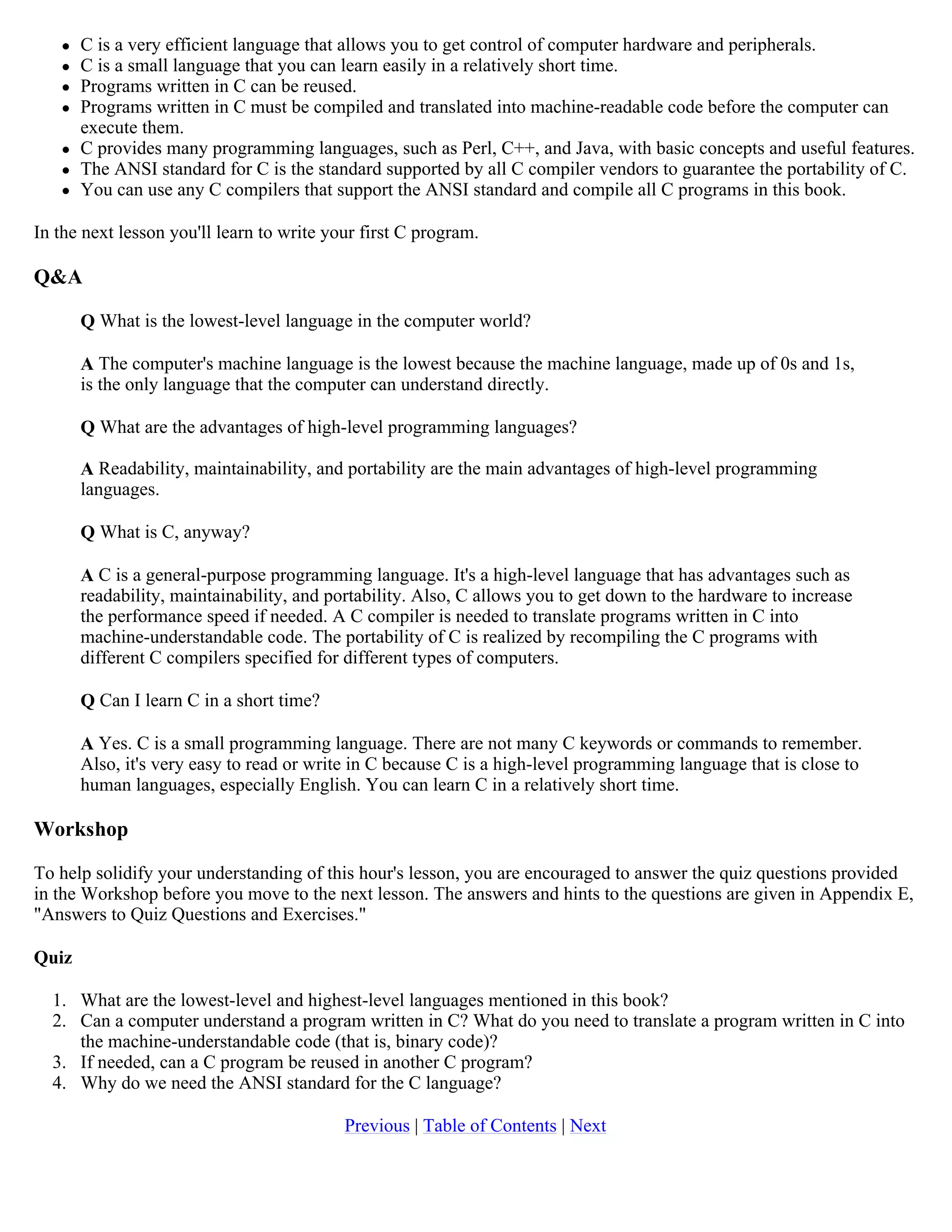  C is a very efficient language that allows you to get control of computer hardware and peripherals.  C is a small language that you can learn easily in a relatively short time.  Programs written in C can be reused.  Programs written in C must be compiled and translated into machine-readable code before the computer can execute them.  C provides many programming languages, such as Perl, C++, and Java, with basic concepts and useful features.  The ANSI standard for C is the standard supported by all C compiler vendors to guarantee the portability of C.  You can use any C compilers that support the ANSI standard and compile all C programs in this book. In the next lesson you'll learn to write your first C program. Q&A Q What is the lowest-level language in the computer world? A The computer's machine language is the lowest because the machine language, made up of 0s and 1s, is the only language that the computer can understand directly. Q What are the advantages of high-level programming languages? A Readability, maintainability, and portability are the main advantages of high-level programming languages. Q What is C, anyway? A C is a general-purpose programming language. It's a high-level language that has advantages such as readability, maintainability, and portability. Also, C allows you to get down to the hardware to increase the performance speed if needed. A C compiler is needed to translate programs written in C into machine-understandable code. The portability of C is realized by recompiling the C programs with different C compilers specified for different types of computers. Q Can I learn C in a short time? A Yes. C is a small programming language. There are not many C keywords or commands to remember. Also, it's very easy to read or write in C because C is a high-level programming language that is close to human languages, especially English. You can learn C in a relatively short time. Workshop To help solidify your understanding of this hour's lesson, you are encouraged to answer the quiz questions provided in the Workshop before you move to the next lesson. The answers and hints to the questions are given in Appendix E, "Answers to Quiz Questions and Exercises." Quiz 1. What are the lowest-level and highest-level languages mentioned in this book? 2. Can a computer understand a program written in C? What do you need to translate a program written in C into the machine-understandable code (that is, binary code)? 3. If needed, can a C program be reused in another C program? 4. Why do we need the ANSI standard for the C language? Previous | Table of Contents | Next 