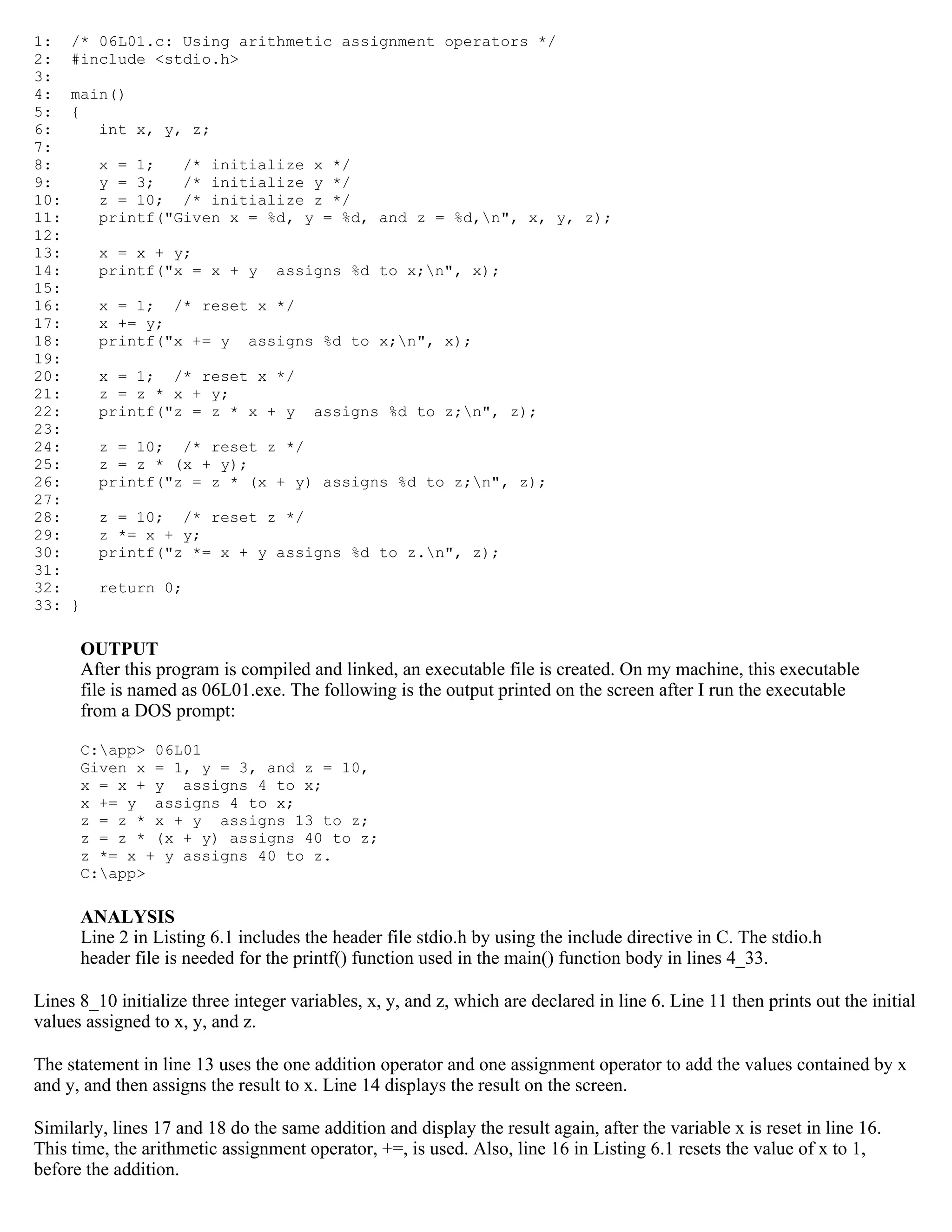1: /* 06L01.c: Using arithmetic assignment operators */ 2: #include <stdio.h> 3: 4: main() 5: { 6: int x, y, z; 7: 8: x = 1; /* initialize x */ 9: y = 3; /* initialize y */ 10: z = 10; /* initialize z */ 11: printf("Given x = %d, y = %d, and z = %d,n", x, y, z); 12: 13: x = x + y; 14: printf("x = x + y assigns %d to x;n", x); 15: 16: x = 1; /* reset x */ 17: x += y; 18: printf("x += y assigns %d to x;n", x); 19: 20: x = 1; /* reset x */ 21: z = z * x + y; 22: printf("z = z * x + y assigns %d to z;n", z); 23: 24: z = 10; /* reset z */ 25: z = z * (x + y); 26: printf("z = z * (x + y) assigns %d to z;n", z); 27: 28: z = 10; /* reset z */ 29: z *= x + y; 30: printf("z *= x + y assigns %d to z.n", z); 31: 32: return 0; 33: } OUTPUT After this program is compiled and linked, an executable file is created. On my machine, this executable file is named as 06L01.exe. The following is the output printed on the screen after I run the executable from a DOS prompt: C:app> 06L01 Given x = 1, y = 3, and z = 10, x = x + y assigns 4 to x; x += y assigns 4 to x; z = z * x + y assigns 13 to z; z = z * (x + y) assigns 40 to z; z *= x + y assigns 40 to z. C:app> ANALYSIS Line 2 in Listing 6.1 includes the header file stdio.h by using the include directive in C. The stdio.h header file is needed for the printf() function used in the main() function body in lines 4_33. Lines 8_10 initialize three integer variables, x, y, and z, which are declared in line 6. Line 11 then prints out the initial values assigned to x, y, and z. The statement in line 13 uses the one addition operator and one assignment operator to add the values contained by x and y, and then assigns the result to x. Line 14 displays the result on the screen. Similarly, lines 17 and 18 do the same addition and display the result again, after the variable x is reset in line 16. This time, the arithmetic assignment operator, +=, is used. Also, line 16 in Listing 6.1 resets the value of x to 1, before the addition. 