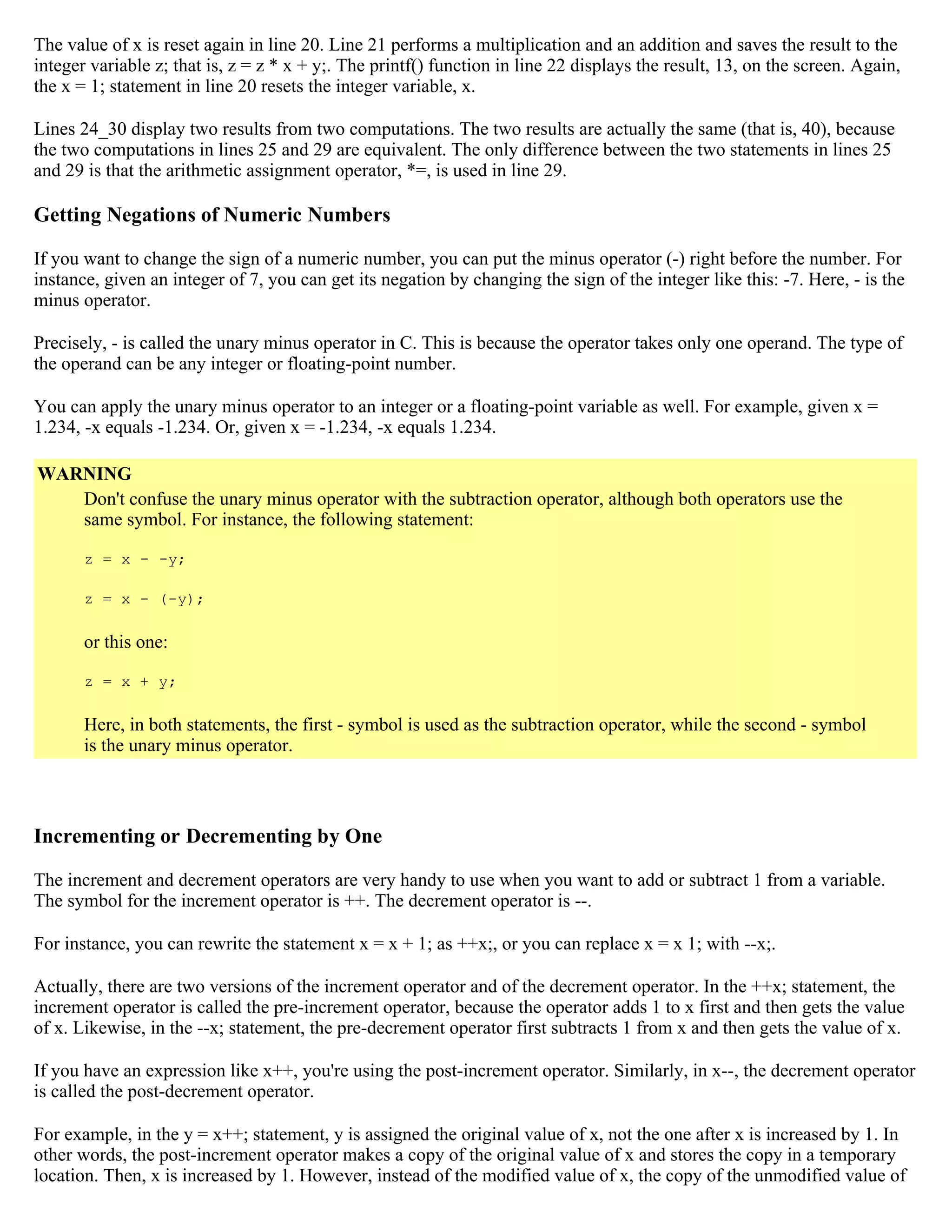 The value of x is reset again in line 20. Line 21 performs a multiplication and an addition and saves the result to the integer variable z; that is, z = z * x + y;. The printf() function in line 22 displays the result, 13, on the screen. Again, the x = 1; statement in line 20 resets the integer variable, x. Lines 24_30 display two results from two computations. The two results are actually the same (that is, 40), because the two computations in lines 25 and 29 are equivalent. The only difference between the two statements in lines 25 and 29 is that the arithmetic assignment operator, *=, is used in line 29. Getting Negations of Numeric Numbers If you want to change the sign of a numeric number, you can put the minus operator (-) right before the number. For instance, given an integer of 7, you can get its negation by changing the sign of the integer like this: -7. Here, - is the minus operator. Precisely, - is called the unary minus operator in C. This is because the operator takes only one operand. The type of the operand can be any integer or floating-point number. You can apply the unary minus operator to an integer or a floating-point variable as well. For example, given x = 1.234, -x equals -1.234. Or, given x = -1.234, -x equals 1.234. WARNING Don't confuse the unary minus operator with the subtraction operator, although both operators use the same symbol. For instance, the following statement: z = x - -y; z = x - (-y); or this one: z = x + y; Here, in both statements, the first - symbol is used as the subtraction operator, while the second - symbol is the unary minus operator. Incrementing or Decrementing by One The increment and decrement operators are very handy to use when you want to add or subtract 1 from a variable. The symbol for the increment operator is ++. The decrement operator is --. For instance, you can rewrite the statement x = x + 1; as ++x;, or you can replace x = x 1; with --x;. Actually, there are two versions of the increment operator and of the decrement operator. In the ++x; statement, the increment operator is called the pre-increment operator, because the operator adds 1 to x first and then gets the value of x. Likewise, in the --x; statement, the pre-decrement operator first subtracts 1 from x and then gets the value of x. If you have an expression like x++, you're using the post-increment operator. Similarly, in x--, the decrement operator is called the post-decrement operator. For example, in the y = x++; statement, y is assigned the original value of x, not the one after x is increased by 1. In other words, the post-increment operator makes a copy of the original value of x and stores the copy in a temporary location. Then, x is increased by 1. However, instead of the modified value of x, the copy of the unmodified value of 
