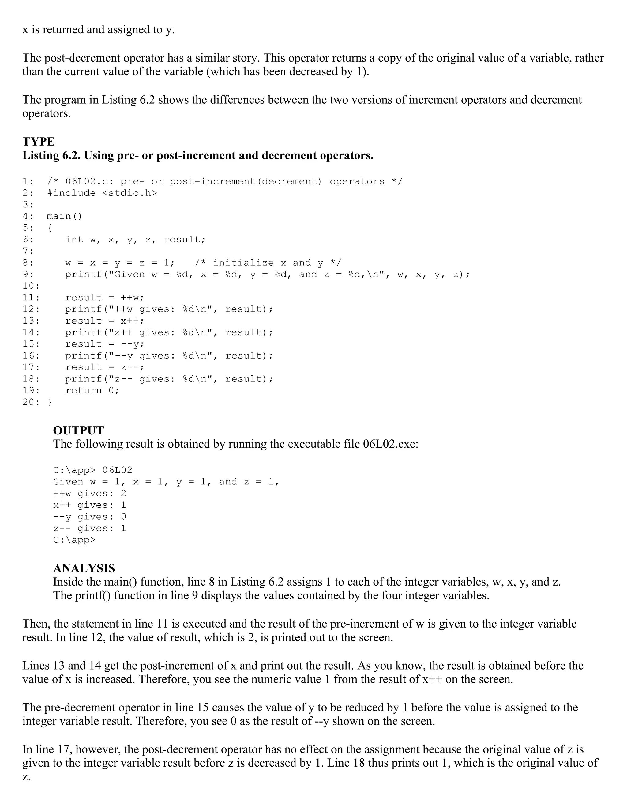x is returned and assigned to y. The post-decrement operator has a similar story. This operator returns a copy of the original value of a variable, rather than the current value of the variable (which has been decreased by 1). The program in Listing 6.2 shows the differences between the two versions of increment operators and decrement operators. TYPE Listing 6.2. Using pre- or post-increment and decrement operators. 1: /* 06L02.c: pre- or post-increment(decrement) operators */ 2: #include <stdio.h> 3: 4: main() 5: { 6: int w, x, y, z, result; 7: 8: w = x = y = z = 1; /* initialize x and y */ 9: printf("Given w = %d, x = %d, y = %d, and z = %d,n", w, x, y, z); 10: 11: result = ++w; 12: printf("++w gives: %dn", result); 13: result = x++; 14: printf("x++ gives: %dn", result); 15: result = --y; 16: printf("--y gives: %dn", result); 17: result = z--; 18: printf("z-- gives: %dn", result); 19: return 0; 20: } OUTPUT The following result is obtained by running the executable file 06L02.exe: C:app> 06L02 Given w = 1, x = 1, y = 1, and z = 1, ++w gives: 2 x++ gives: 1 --y gives: 0 z-- gives: 1 C:app> ANALYSIS Inside the main() function, line 8 in Listing 6.2 assigns 1 to each of the integer variables, w, x, y, and z. The printf() function in line 9 displays the values contained by the four integer variables. Then, the statement in line 11 is executed and the result of the pre-increment of w is given to the integer variable result. In line 12, the value of result, which is 2, is printed out to the screen. Lines 13 and 14 get the post-increment of x and print out the result. As you know, the result is obtained before the value of x is increased. Therefore, you see the numeric value 1 from the result of x++ on the screen. The pre-decrement operator in line 15 causes the value of y to be reduced by 1 before the value is assigned to the integer variable result. Therefore, you see 0 as the result of --y shown on the screen. In line 17, however, the post-decrement operator has no effect on the assignment because the original value of z is given to the integer variable result before z is decreased by 1. Line 18 thus prints out 1, which is the original value of z. 