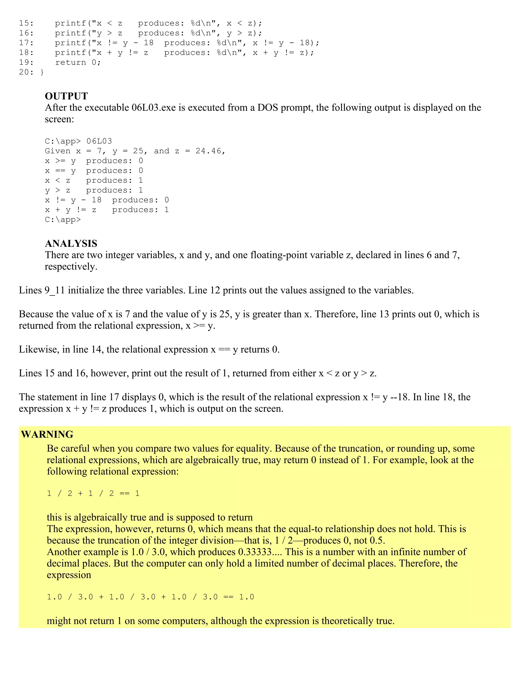 15: printf("x < z produces: %dn", x < z); 16: printf("y > z produces: %dn", y > z); 17: printf("x != y - 18 produces: %dn", x != y - 18); 18: printf("x + y != z produces: %dn", x + y != z); 19: return 0; 20: } OUTPUT After the executable 06L03.exe is executed from a DOS prompt, the following output is displayed on the screen: C:app> 06L03 Given x = 7, y = 25, and z = 24.46, x >= y produces: 0 x == y produces: 0 x < z produces: 1 y > z produces: 1 x != y - 18 produces: 0 x + y != z produces: 1 C:app> ANALYSIS There are two integer variables, x and y, and one floating-point variable z, declared in lines 6 and 7, respectively. Lines 9_11 initialize the three variables. Line 12 prints out the values assigned to the variables. Because the value of x is 7 and the value of y is 25, y is greater than x. Therefore, line 13 prints out 0, which is returned from the relational expression, x >= y. Likewise, in line 14, the relational expression x == y returns 0. Lines 15 and 16, however, print out the result of 1, returned from either x < z or y > z. The statement in line 17 displays 0, which is the result of the relational expression x != y --18. In line 18, the expression x + y != z produces 1, which is output on the screen. WARNING Be careful when you compare two values for equality. Because of the truncation, or rounding up, some relational expressions, which are algebraically true, may return 0 instead of 1. For example, look at the following relational expression: 1 / 2 + 1 / 2 == 1 this is algebraically true and is supposed to return The expression, however, returns 0, which means that the equal-to relationship does not hold. This is because the truncation of the integer division—that is, 1 / 2—produces 0, not 0.5. Another example is 1.0 / 3.0, which produces 0.33333.... This is a number with an infinite number of decimal places. But the computer can only hold a limited number of decimal places. Therefore, the expression 1.0 / 3.0 + 1.0 / 3.0 + 1.0 / 3.0 == 1.0 might not return 1 on some computers, although the expression is theoretically true. 