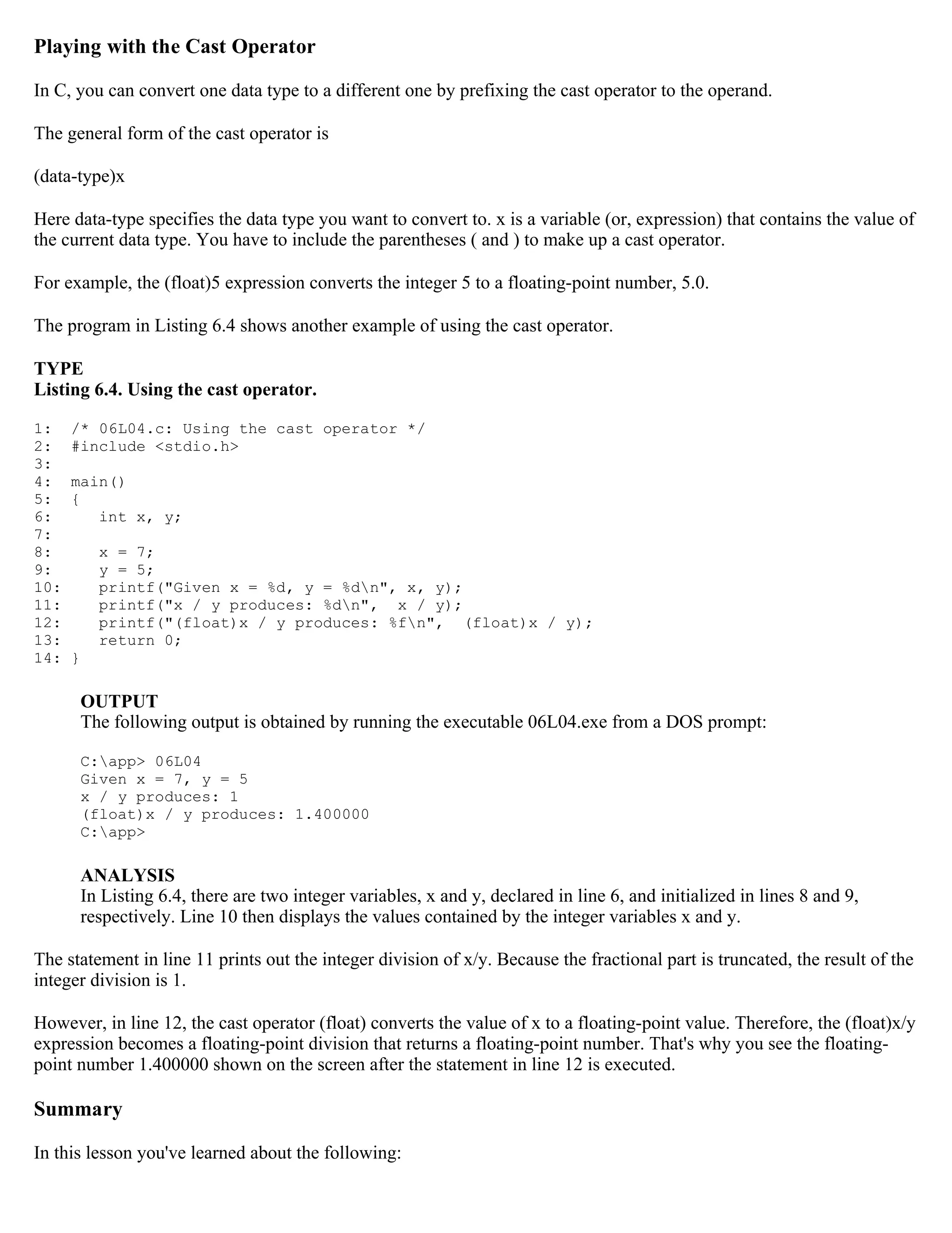 Playing with the Cast Operator In C, you can convert one data type to a different one by prefixing the cast operator to the operand. The general form of the cast operator is (data-type)x Here data-type specifies the data type you want to convert to. x is a variable (or, expression) that contains the value of the current data type. You have to include the parentheses ( and ) to make up a cast operator. For example, the (float)5 expression converts the integer 5 to a floating-point number, 5.0. The program in Listing 6.4 shows another example of using the cast operator. TYPE Listing 6.4. Using the cast operator. 1: /* 06L04.c: Using the cast operator */ 2: #include <stdio.h> 3: 4: main() 5: { 6: int x, y; 7: 8: x = 7; 9: y = 5; 10: printf("Given x = %d, y = %dn", x, y); 11: printf("x / y produces: %dn", x / y); 12: printf("(float)x / y produces: %fn", (float)x / y); 13: return 0; 14: } OUTPUT The following output is obtained by running the executable 06L04.exe from a DOS prompt: C:app> 06L04 Given x = 7, y = 5 x / y produces: 1 (float)x / y produces: 1.400000 C:app> ANALYSIS In Listing 6.4, there are two integer variables, x and y, declared in line 6, and initialized in lines 8 and 9, respectively. Line 10 then displays the values contained by the integer variables x and y. The statement in line 11 prints out the integer division of x/y. Because the fractional part is truncated, the result of the integer division is 1. However, in line 12, the cast operator (float) converts the value of x to a floating-point value. Therefore, the (float)x/y expression becomes a floating-point division that returns a floating-point number. That's why you see the floating- point number 1.400000 shown on the screen after the statement in line 12 is executed. Summary In this lesson you've learned about the following: 