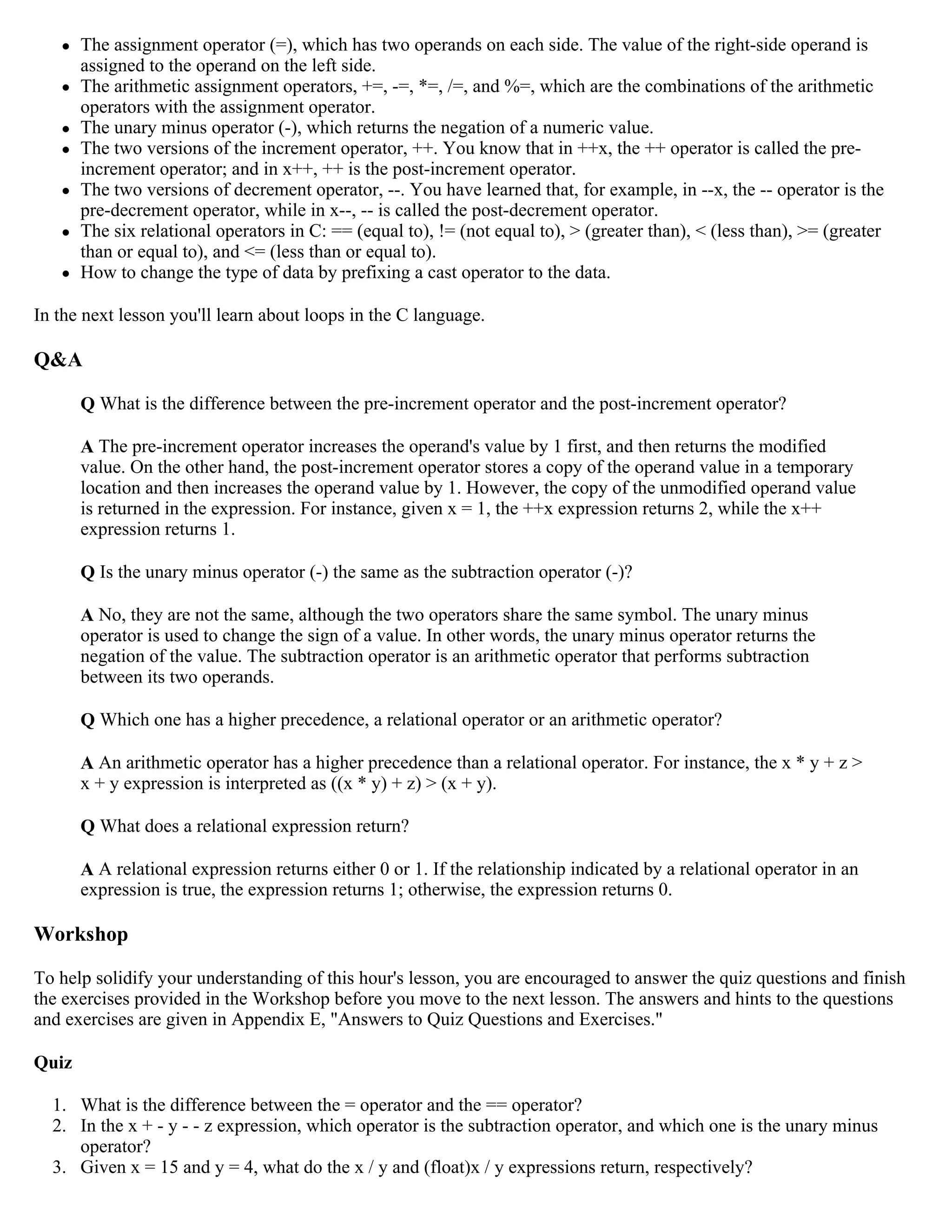  The assignment operator (=), which has two operands on each side. The value of the right-side operand is assigned to the operand on the left side.  The arithmetic assignment operators, +=, -=, *=, /=, and %=, which are the combinations of the arithmetic operators with the assignment operator.  The unary minus operator (-), which returns the negation of a numeric value.  The two versions of the increment operator, ++. You know that in ++x, the ++ operator is called the pre- increment operator; and in x++, ++ is the post-increment operator.  The two versions of decrement operator, --. You have learned that, for example, in --x, the -- operator is the pre-decrement operator, while in x--, -- is called the post-decrement operator.  The six relational operators in C: == (equal to), != (not equal to), > (greater than), < (less than), >= (greater than or equal to), and <= (less than or equal to).  How to change the type of data by prefixing a cast operator to the data. In the next lesson you'll learn about loops in the C language. Q&A Q What is the difference between the pre-increment operator and the post-increment operator? A The pre-increment operator increases the operand's value by 1 first, and then returns the modified value. On the other hand, the post-increment operator stores a copy of the operand value in a temporary location and then increases the operand value by 1. However, the copy of the unmodified operand value is returned in the expression. For instance, given x = 1, the ++x expression returns 2, while the x++ expression returns 1. Q Is the unary minus operator (-) the same as the subtraction operator (-)? A No, they are not the same, although the two operators share the same symbol. The unary minus operator is used to change the sign of a value. In other words, the unary minus operator returns the negation of the value. The subtraction operator is an arithmetic operator that performs subtraction between its two operands. Q Which one has a higher precedence, a relational operator or an arithmetic operator? A An arithmetic operator has a higher precedence than a relational operator. For instance, the x * y + z > x + y expression is interpreted as ((x * y) + z) > (x + y). Q What does a relational expression return? A A relational expression returns either 0 or 1. If the relationship indicated by a relational operator in an expression is true, the expression returns 1; otherwise, the expression returns 0. Workshop To help solidify your understanding of this hour's lesson, you are encouraged to answer the quiz questions and finish the exercises provided in the Workshop before you move to the next lesson. The answers and hints to the questions and exercises are given in Appendix E, "Answers to Quiz Questions and Exercises." Quiz 1. What is the difference between the = operator and the == operator? 2. In the x + - y - - z expression, which operator is the subtraction operator, and which one is the unary minus operator? 3. Given x = 15 and y = 4, what do the x / y and (float)x / y expressions return, respectively? 