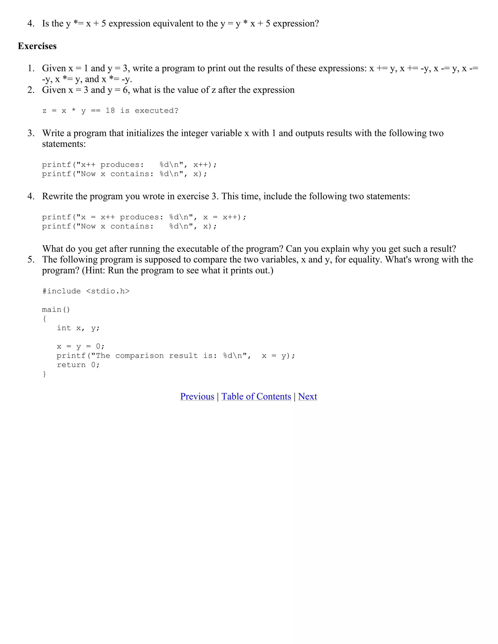 4. Is the y *= x + 5 expression equivalent to the y = y * x + 5 expression? Exercises 1. Given x = 1 and y = 3, write a program to print out the results of these expressions: x += y, x += -y, x -= y, x -= -y, x *= y, and x *= -y. 2. Given x = 3 and y = 6, what is the value of z after the expression z = x * y == 18 is executed? 3. Write a program that initializes the integer variable x with 1 and outputs results with the following two statements: printf("x++ produces: %dn", x++); printf("Now x contains: %dn", x); 4. Rewrite the program you wrote in exercise 3. This time, include the following two statements: printf("x = x++ produces: %dn", x = x++); printf("Now x contains: %dn", x); What do you get after running the executable of the program? Can you explain why you get such a result? 5. The following program is supposed to compare the two variables, x and y, for equality. What's wrong with the program? (Hint: Run the program to see what it prints out.) #include <stdio.h> main() { int x, y; x = y = 0; printf("The comparison result is: %dn", x = y); return 0; } Previous | Table of Contents | Next 