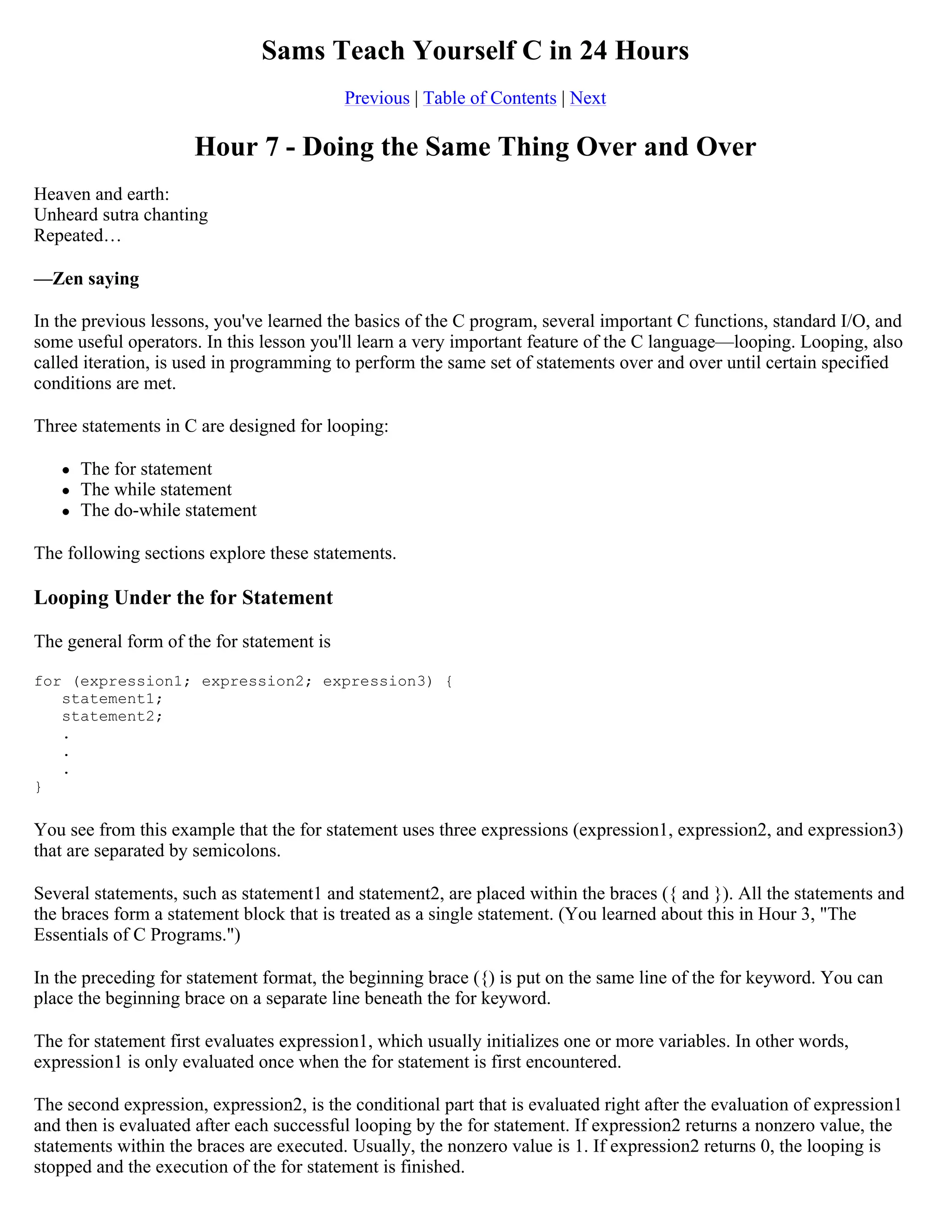 Sams Teach Yourself C in 24 Hours Previous | Table of Contents | Next Hour 7 - Doing the Same Thing Over and Over Heaven and earth: Unheard sutra chanting Repeated… —Zen saying In the previous lessons, you've learned the basics of the C program, several important C functions, standard I/O, and some useful operators. In this lesson you'll learn a very important feature of the C language—looping. Looping, also called iteration, is used in programming to perform the same set of statements over and over until certain specified conditions are met. Three statements in C are designed for looping:  The for statement  The while statement  The do-while statement The following sections explore these statements. Looping Under the for Statement The general form of the for statement is for (expression1; expression2; expression3) { statement1; statement2; . . . } You see from this example that the for statement uses three expressions (expression1, expression2, and expression3) that are separated by semicolons. Several statements, such as statement1 and statement2, are placed within the braces ({ and }). All the statements and the braces form a statement block that is treated as a single statement. (You learned about this in Hour 3, "The Essentials of C Programs.") In the preceding for statement format, the beginning brace ({) is put on the same line of the for keyword. You can place the beginning brace on a separate line beneath the for keyword. The for statement first evaluates expression1, which usually initializes one or more variables. In other words, expression1 is only evaluated once when the for statement is first encountered. The second expression, expression2, is the conditional part that is evaluated right after the evaluation of expression1 and then is evaluated after each successful looping by the for statement. If expression2 returns a nonzero value, the statements within the braces are executed. Usually, the nonzero value is 1. If expression2 returns 0, the looping is stopped and the execution of the for statement is finished. 