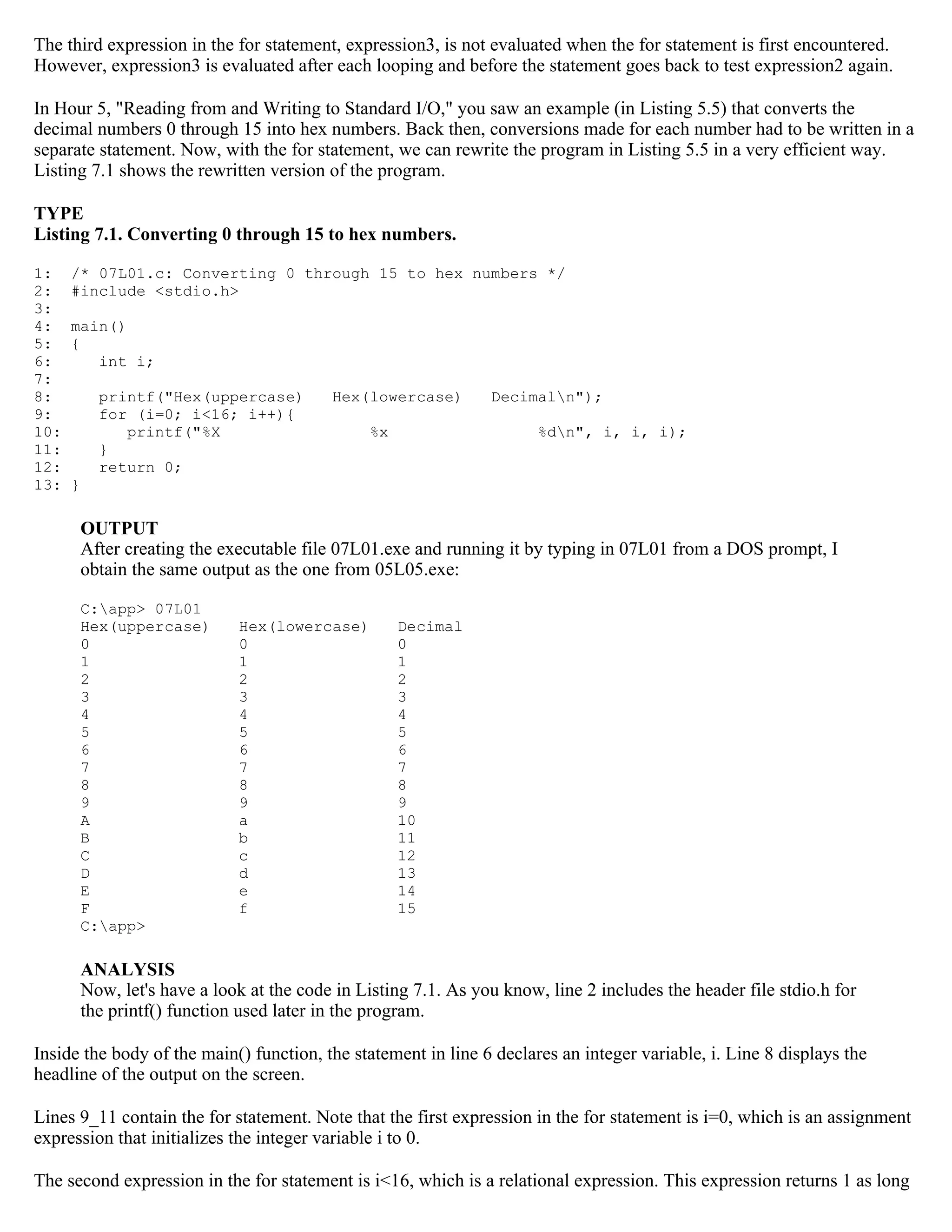 The third expression in the for statement, expression3, is not evaluated when the for statement is first encountered. However, expression3 is evaluated after each looping and before the statement goes back to test expression2 again. In Hour 5, "Reading from and Writing to Standard I/O," you saw an example (in Listing 5.5) that converts the decimal numbers 0 through 15 into hex numbers. Back then, conversions made for each number had to be written in a separate statement. Now, with the for statement, we can rewrite the program in Listing 5.5 in a very efficient way. Listing 7.1 shows the rewritten version of the program. TYPE Listing 7.1. Converting 0 through 15 to hex numbers. 1: /* 07L01.c: Converting 0 through 15 to hex numbers */ 2: #include <stdio.h> 3: 4: main() 5: { 6: int i; 7: 8: printf("Hex(uppercase) Hex(lowercase) Decimaln"); 9: for (i=0; i<16; i++){ 10: printf("%X %x %dn", i, i, i); 11: } 12: return 0; 13: } OUTPUT After creating the executable file 07L01.exe and running it by typing in 07L01 from a DOS prompt, I obtain the same output as the one from 05L05.exe: C:app> 07L01 Hex(uppercase) Hex(lowercase) Decimal 0 0 0 1 1 1 2 2 2 3 3 3 4 4 4 5 5 5 6 6 6 7 7 7 8 8 8 9 9 9 A a 10 B b 11 C c 12 D d 13 E e 14 F f 15 C:app> ANALYSIS Now, let's have a look at the code in Listing 7.1. As you know, line 2 includes the header file stdio.h for the printf() function used later in the program. Inside the body of the main() function, the statement in line 6 declares an integer variable, i. Line 8 displays the headline of the output on the screen. Lines 9_11 contain the for statement. Note that the first expression in the for statement is i=0, which is an assignment expression that initializes the integer variable i to 0. The second expression in the for statement is i<16, which is a relational expression. This expression returns 1 as long 