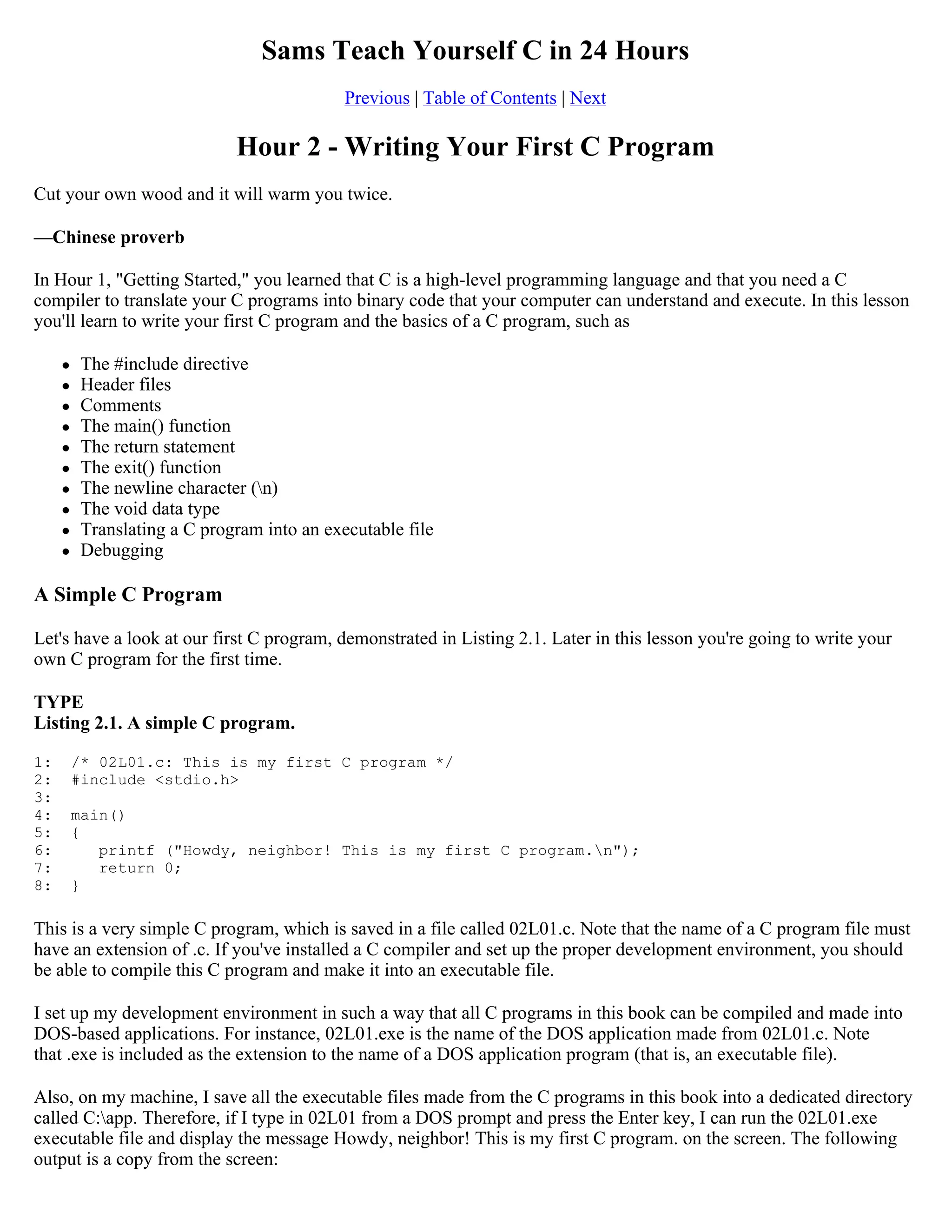 Sams Teach Yourself C in 24 Hours Previous | Table of Contents | Next Hour 2 - Writing Your First C Program Cut your own wood and it will warm you twice. —Chinese proverb In Hour 1, "Getting Started," you learned that C is a high-level programming language and that you need a C compiler to translate your C programs into binary code that your computer can understand and execute. In this lesson you'll learn to write your first C program and the basics of a C program, such as  The #include directive  Header files  Comments  The main() function  The return statement  The exit() function  The newline character (n)  The void data type  Translating a C program into an executable file  Debugging A Simple C Program Let's have a look at our first C program, demonstrated in Listing 2.1. Later in this lesson you're going to write your own C program for the first time. TYPE Listing 2.1. A simple C program. 1: /* 02L01.c: This is my first C program */ 2: #include <stdio.h> 3: 4: main() 5: { 6: printf ("Howdy, neighbor! This is my first C program.n"); 7: return 0; 8: } This is a very simple C program, which is saved in a file called 02L01.c. Note that the name of a C program file must have an extension of .c. If you've installed a C compiler and set up the proper development environment, you should be able to compile this C program and make it into an executable file. I set up my development environment in such a way that all C programs in this book can be compiled and made into DOS-based applications. For instance, 02L01.exe is the name of the DOS application made from 02L01.c. Note that .exe is included as the extension to the name of a DOS application program (that is, an executable file). Also, on my machine, I save all the executable files made from the C programs in this book into a dedicated directory called C:app. Therefore, if I type in 02L01 from a DOS prompt and press the Enter key, I can run the 02L01.exe executable file and display the message Howdy, neighbor! This is my first C program. on the screen. The following output is a copy from the screen: 