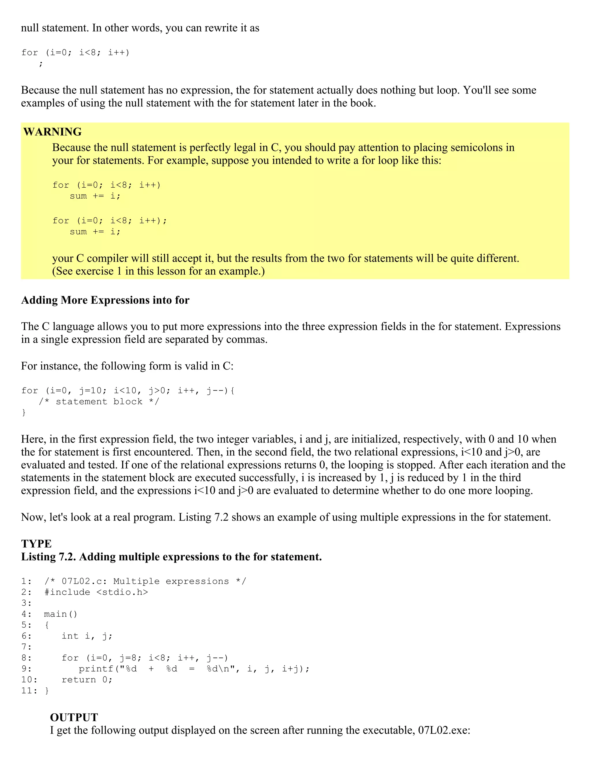 null statement. In other words, you can rewrite it as for (i=0; i<8; i++) ; Because the null statement has no expression, the for statement actually does nothing but loop. You'll see some examples of using the null statement with the for statement later in the book. WARNING Because the null statement is perfectly legal in C, you should pay attention to placing semicolons in your for statements. For example, suppose you intended to write a for loop like this: for (i=0; i<8; i++) sum += i; for (i=0; i<8; i++); sum += i; your C compiler will still accept it, but the results from the two for statements will be quite different. (See exercise 1 in this lesson for an example.) Adding More Expressions into for The C language allows you to put more expressions into the three expression fields in the for statement. Expressions in a single expression field are separated by commas. For instance, the following form is valid in C: for (i=0, j=10; i<10, j>0; i++, j--){ /* statement block */ } Here, in the first expression field, the two integer variables, i and j, are initialized, respectively, with 0 and 10 when the for statement is first encountered. Then, in the second field, the two relational expressions, i<10 and j>0, are evaluated and tested. If one of the relational expressions returns 0, the looping is stopped. After each iteration and the statements in the statement block are executed successfully, i is increased by 1, j is reduced by 1 in the third expression field, and the expressions i<10 and j>0 are evaluated to determine whether to do one more looping. Now, let's look at a real program. Listing 7.2 shows an example of using multiple expressions in the for statement. TYPE Listing 7.2. Adding multiple expressions to the for statement. 1: /* 07L02.c: Multiple expressions */ 2: #include <stdio.h> 3: 4: main() 5: { 6: int i, j; 7: 8: for (i=0, j=8; i<8; i++, j--) 9: printf("%d + %d = %dn", i, j, i+j); 10: return 0; 11: } OUTPUT I get the following output displayed on the screen after running the executable, 07L02.exe: 