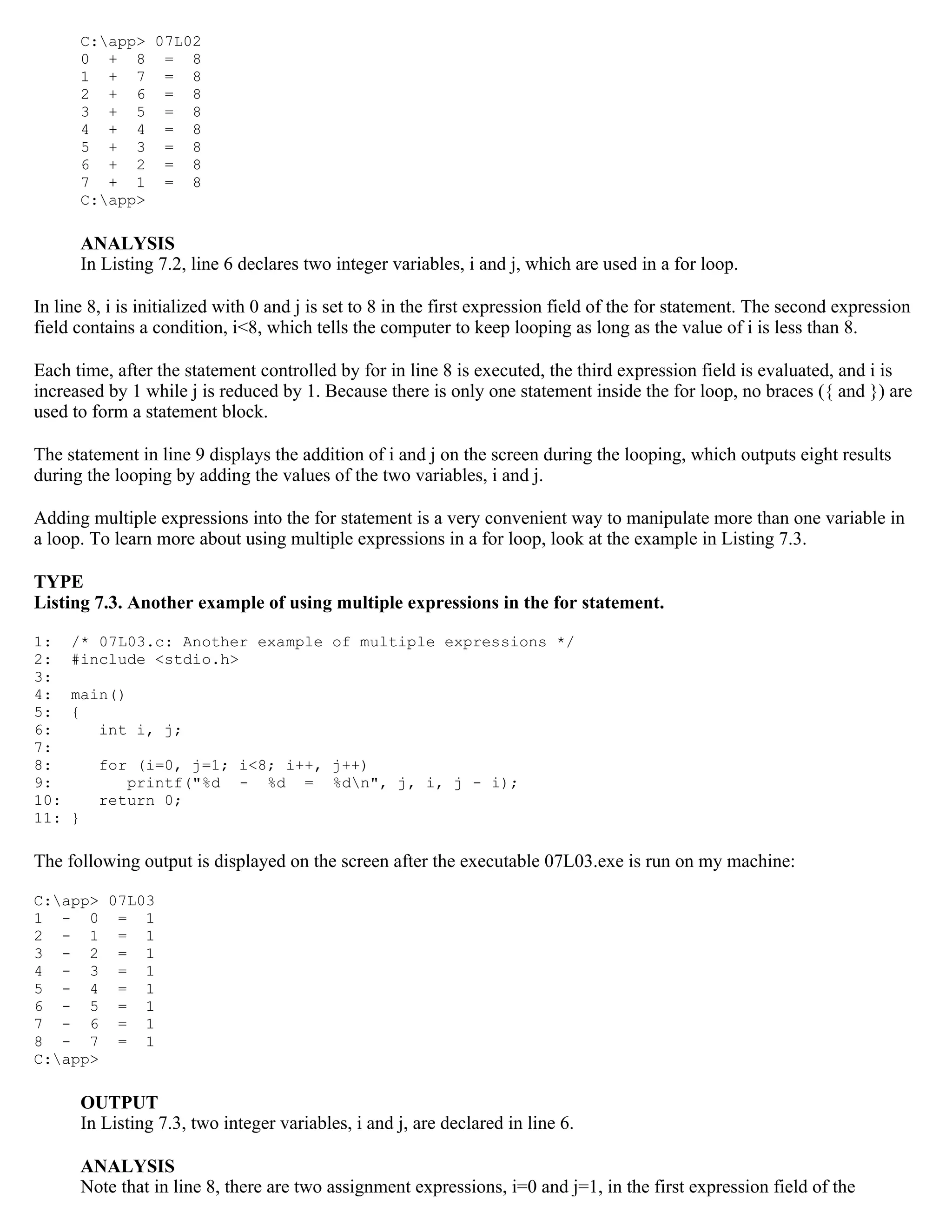 C:app> 07L02 0 + 8 = 8 1 + 7 = 8 2 + 6 = 8 3 + 5 = 8 4 + 4 = 8 5 + 3 = 8 6 + 2 = 8 7 + 1 = 8 C:app> ANALYSIS In Listing 7.2, line 6 declares two integer variables, i and j, which are used in a for loop. In line 8, i is initialized with 0 and j is set to 8 in the first expression field of the for statement. The second expression field contains a condition, i<8, which tells the computer to keep looping as long as the value of i is less than 8. Each time, after the statement controlled by for in line 8 is executed, the third expression field is evaluated, and i is increased by 1 while j is reduced by 1. Because there is only one statement inside the for loop, no braces ({ and }) are used to form a statement block. The statement in line 9 displays the addition of i and j on the screen during the looping, which outputs eight results during the looping by adding the values of the two variables, i and j. Adding multiple expressions into the for statement is a very convenient way to manipulate more than one variable in a loop. To learn more about using multiple expressions in a for loop, look at the example in Listing 7.3. TYPE Listing 7.3. Another example of using multiple expressions in the for statement. 1: /* 07L03.c: Another example of multiple expressions */ 2: #include <stdio.h> 3: 4: main() 5: { 6: int i, j; 7: 8: for (i=0, j=1; i<8; i++, j++) 9: printf("%d - %d = %dn", j, i, j - i); 10: return 0; 11: } The following output is displayed on the screen after the executable 07L03.exe is run on my machine: C:app> 07L03 1 - 0 = 1 2 - 1 = 1 3 - 2 = 1 4 - 3 = 1 5 - 4 = 1 6 - 5 = 1 7 - 6 = 1 8 - 7 = 1 C:app> OUTPUT In Listing 7.3, two integer variables, i and j, are declared in line 6. ANALYSIS Note that in line 8, there are two assignment expressions, i=0 and j=1, in the first expression field of the 