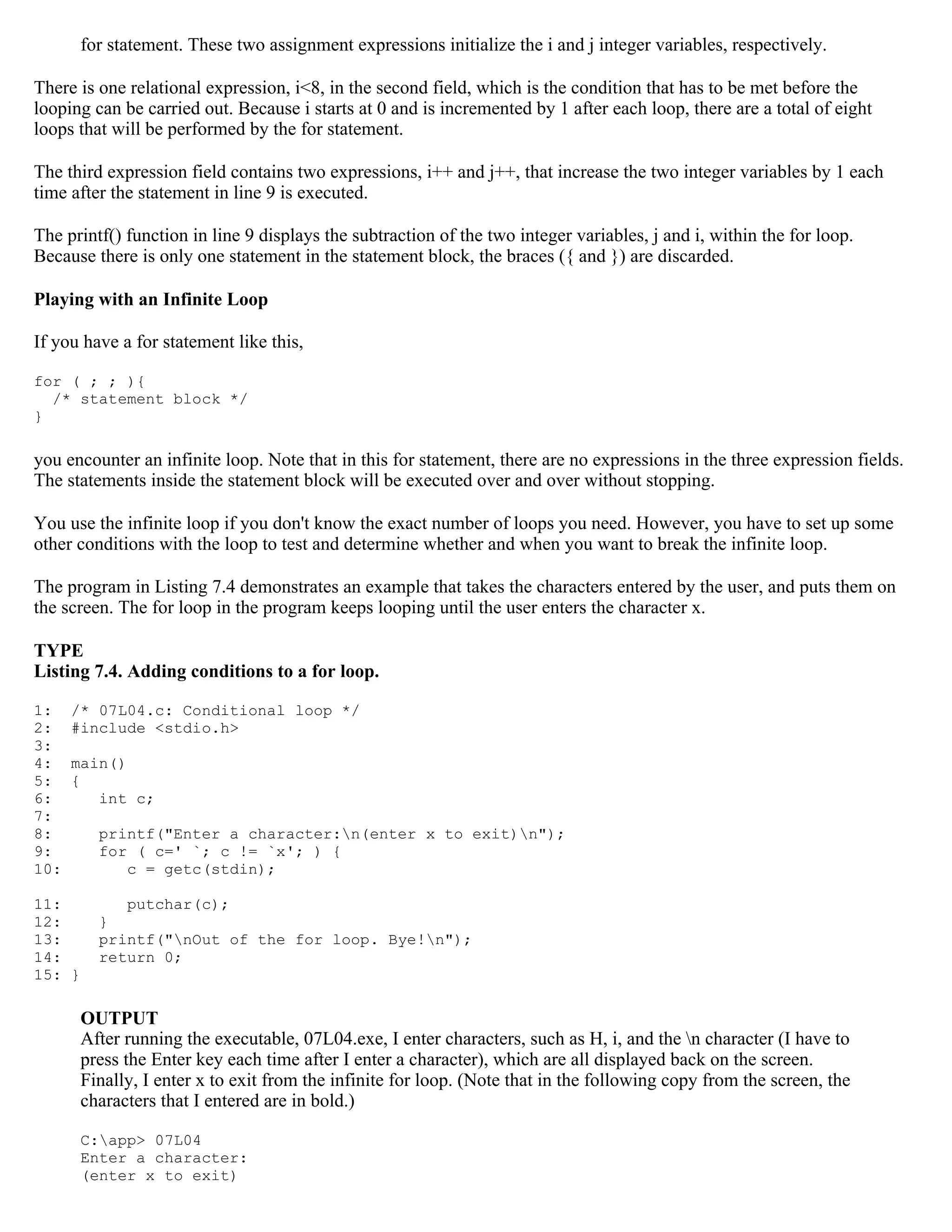 for statement. These two assignment expressions initialize the i and j integer variables, respectively. There is one relational expression, i<8, in the second field, which is the condition that has to be met before the looping can be carried out. Because i starts at 0 and is incremented by 1 after each loop, there are a total of eight loops that will be performed by the for statement. The third expression field contains two expressions, i++ and j++, that increase the two integer variables by 1 each time after the statement in line 9 is executed. The printf() function in line 9 displays the subtraction of the two integer variables, j and i, within the for loop. Because there is only one statement in the statement block, the braces ({ and }) are discarded. Playing with an Infinite Loop If you have a for statement like this, for ( ; ; ){ /* statement block */ } you encounter an infinite loop. Note that in this for statement, there are no expressions in the three expression fields. The statements inside the statement block will be executed over and over without stopping. You use the infinite loop if you don't know the exact number of loops you need. However, you have to set up some other conditions with the loop to test and determine whether and when you want to break the infinite loop. The program in Listing 7.4 demonstrates an example that takes the characters entered by the user, and puts them on the screen. The for loop in the program keeps looping until the user enters the character x. TYPE Listing 7.4. Adding conditions to a for loop. 1: /* 07L04.c: Conditional loop */ 2: #include <stdio.h> 3: 4: main() 5: { 6: int c; 7: 8: printf("Enter a character:n(enter x to exit)n"); 9: for ( c=' `; c != `x'; ) { 10: c = getc(stdin); 11: putchar(c); 12: } 13: printf("nOut of the for loop. Bye!n"); 14: return 0; 15: } OUTPUT After running the executable, 07L04.exe, I enter characters, such as H, i, and the n character (I have to press the Enter key each time after I enter a character), which are all displayed back on the screen. Finally, I enter x to exit from the infinite for loop. (Note that in the following copy from the screen, the characters that I entered are in bold.) C:app> 07L04 Enter a character: (enter x to exit) 