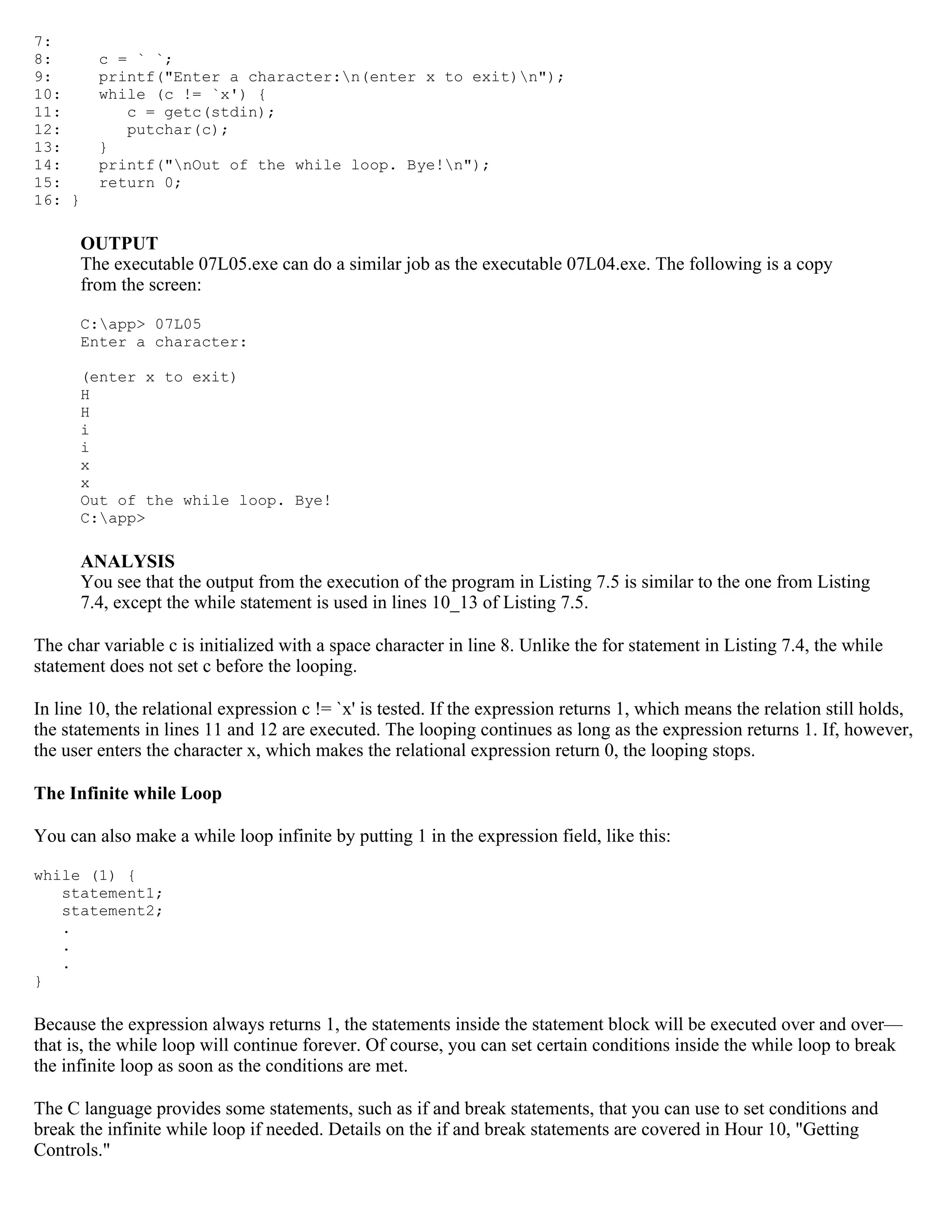 7: 8: c = ` `; 9: printf("Enter a character:n(enter x to exit)n"); 10: while (c != `x') { 11: c = getc(stdin); 12: putchar(c); 13: } 14: printf("nOut of the while loop. Bye!n"); 15: return 0; 16: } OUTPUT The executable 07L05.exe can do a similar job as the executable 07L04.exe. The following is a copy from the screen: C:app> 07L05 Enter a character: (enter x to exit) H H i i x x Out of the while loop. Bye! C:app> ANALYSIS You see that the output from the execution of the program in Listing 7.5 is similar to the one from Listing 7.4, except the while statement is used in lines 10_13 of Listing 7.5. The char variable c is initialized with a space character in line 8. Unlike the for statement in Listing 7.4, the while statement does not set c before the looping. In line 10, the relational expression c != `x' is tested. If the expression returns 1, which means the relation still holds, the statements in lines 11 and 12 are executed. The looping continues as long as the expression returns 1. If, however, the user enters the character x, which makes the relational expression return 0, the looping stops. The Infinite while Loop You can also make a while loop infinite by putting 1 in the expression field, like this: while (1) { statement1; statement2; . . . } Because the expression always returns 1, the statements inside the statement block will be executed over and over— that is, the while loop will continue forever. Of course, you can set certain conditions inside the while loop to break the infinite loop as soon as the conditions are met. The C language provides some statements, such as if and break statements, that you can use to set conditions and break the infinite while loop if needed. Details on the if and break statements are covered in Hour 10, "Getting Controls." 