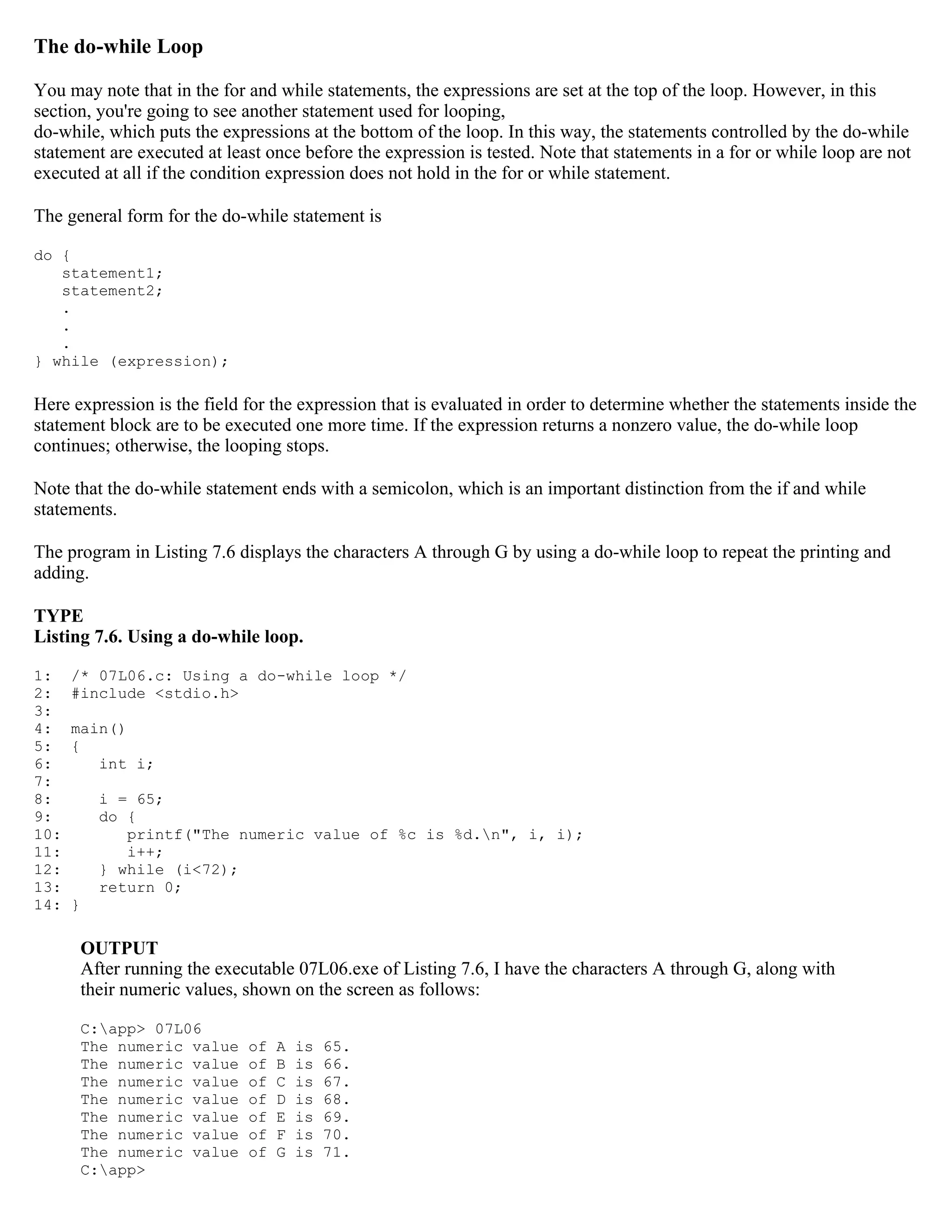 The do-while Loop You may note that in the for and while statements, the expressions are set at the top of the loop. However, in this section, you're going to see another statement used for looping, do-while, which puts the expressions at the bottom of the loop. In this way, the statements controlled by the do-while statement are executed at least once before the expression is tested. Note that statements in a for or while loop are not executed at all if the condition expression does not hold in the for or while statement. The general form for the do-while statement is do { statement1; statement2; . . . } while (expression); Here expression is the field for the expression that is evaluated in order to determine whether the statements inside the statement block are to be executed one more time. If the expression returns a nonzero value, the do-while loop continues; otherwise, the looping stops. Note that the do-while statement ends with a semicolon, which is an important distinction from the if and while statements. The program in Listing 7.6 displays the characters A through G by using a do-while loop to repeat the printing and adding. TYPE Listing 7.6. Using a do-while loop. 1: /* 07L06.c: Using a do-while loop */ 2: #include <stdio.h> 3: 4: main() 5: { 6: int i; 7: 8: i = 65; 9: do { 10: printf("The numeric value of %c is %d.n", i, i); 11: i++; 12: } while (i<72); 13: return 0; 14: } OUTPUT After running the executable 07L06.exe of Listing 7.6, I have the characters A through G, along with their numeric values, shown on the screen as follows: C:app> 07L06 The numeric value of A is 65. The numeric value of B is 66. The numeric value of C is 67. The numeric value of D is 68. The numeric value of E is 69. The numeric value of F is 70. The numeric value of G is 71. C:app> 