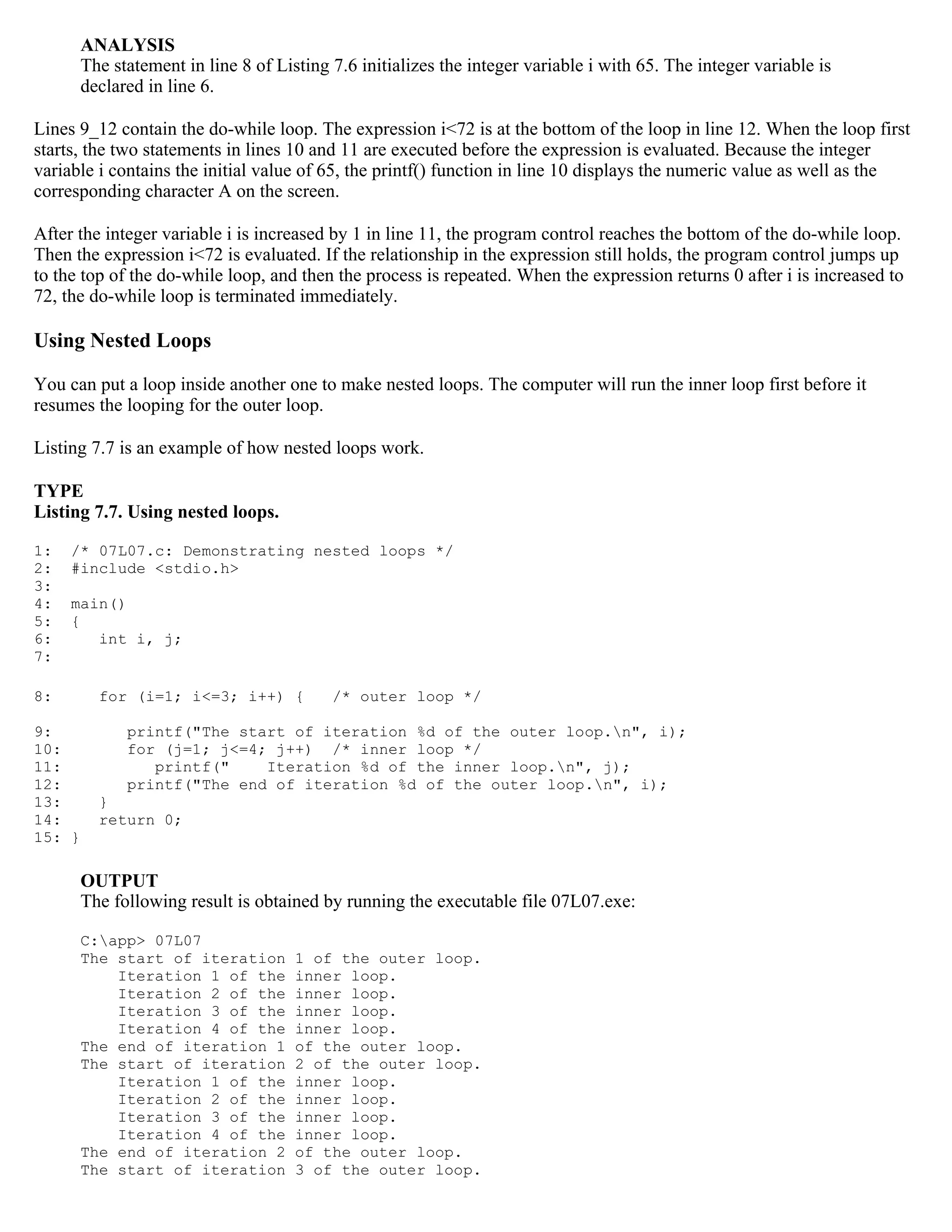 ANALYSIS The statement in line 8 of Listing 7.6 initializes the integer variable i with 65. The integer variable is declared in line 6. Lines 9_12 contain the do-while loop. The expression i<72 is at the bottom of the loop in line 12. When the loop first starts, the two statements in lines 10 and 11 are executed before the expression is evaluated. Because the integer variable i contains the initial value of 65, the printf() function in line 10 displays the numeric value as well as the corresponding character A on the screen. After the integer variable i is increased by 1 in line 11, the program control reaches the bottom of the do-while loop. Then the expression i<72 is evaluated. If the relationship in the expression still holds, the program control jumps up to the top of the do-while loop, and then the process is repeated. When the expression returns 0 after i is increased to 72, the do-while loop is terminated immediately. Using Nested Loops You can put a loop inside another one to make nested loops. The computer will run the inner loop first before it resumes the looping for the outer loop. Listing 7.7 is an example of how nested loops work. TYPE Listing 7.7. Using nested loops. 1: /* 07L07.c: Demonstrating nested loops */ 2: #include <stdio.h> 3: 4: main() 5: { 6: int i, j; 7: 8: for (i=1; i<=3; i++) { /* outer loop */ 9: printf("The start of iteration %d of the outer loop.n", i); 10: for (j=1; j<=4; j++) /* inner loop */ 11: printf(" Iteration %d of the inner loop.n", j); 12: printf("The end of iteration %d of the outer loop.n", i); 13: } 14: return 0; 15: } OUTPUT The following result is obtained by running the executable file 07L07.exe: C:app> 07L07 The start of iteration 1 of the outer loop. Iteration 1 of the inner loop. Iteration 2 of the inner loop. Iteration 3 of the inner loop. Iteration 4 of the inner loop. The end of iteration 1 of the outer loop. The start of iteration 2 of the outer loop. Iteration 1 of the inner loop. Iteration 2 of the inner loop. Iteration 3 of the inner loop. Iteration 4 of the inner loop. The end of iteration 2 of the outer loop. The start of iteration 3 of the outer loop. 