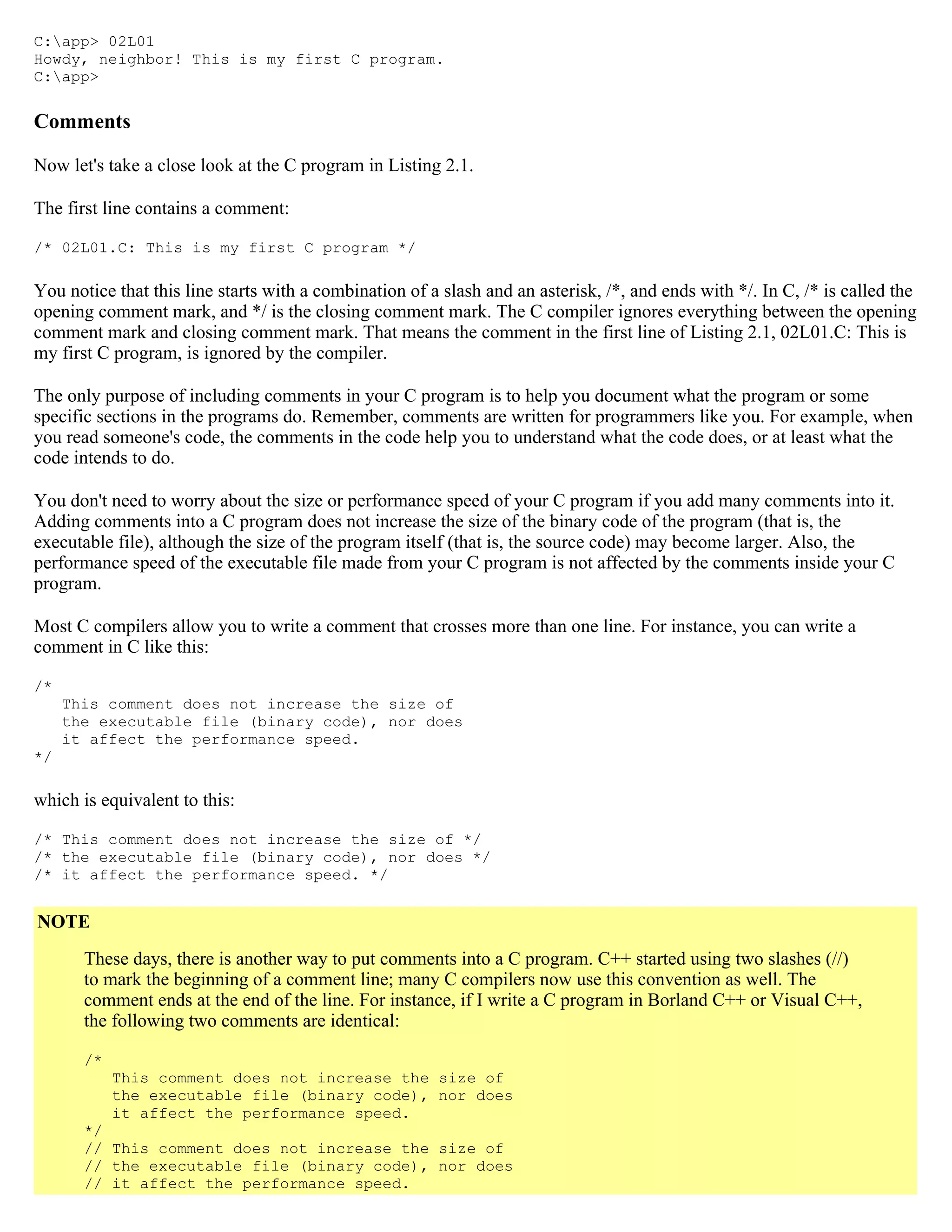 C:app> 02L01 Howdy, neighbor! This is my first C program. C:app> Comments Now let's take a close look at the C program in Listing 2.1. The first line contains a comment: /* 02L01.C: This is my first C program */ You notice that this line starts with a combination of a slash and an asterisk, /*, and ends with */. In C, /* is called the opening comment mark, and */ is the closing comment mark. The C compiler ignores everything between the opening comment mark and closing comment mark. That means the comment in the first line of Listing 2.1, 02L01.C: This is my first C program, is ignored by the compiler. The only purpose of including comments in your C program is to help you document what the program or some specific sections in the programs do. Remember, comments are written for programmers like you. For example, when you read someone's code, the comments in the code help you to understand what the code does, or at least what the code intends to do. You don't need to worry about the size or performance speed of your C program if you add many comments into it. Adding comments into a C program does not increase the size of the binary code of the program (that is, the executable file), although the size of the program itself (that is, the source code) may become larger. Also, the performance speed of the executable file made from your C program is not affected by the comments inside your C program. Most C compilers allow you to write a comment that crosses more than one line. For instance, you can write a comment in C like this: /* This comment does not increase the size of the executable file (binary code), nor does it affect the performance speed. */ which is equivalent to this: /* This comment does not increase the size of */ /* the executable file (binary code), nor does */ /* it affect the performance speed. */ NOTE These days, there is another way to put comments into a C program. C++ started using two slashes (//) to mark the beginning of a comment line; many C compilers now use this convention as well. The comment ends at the end of the line. For instance, if I write a C program in Borland C++ or Visual C++, the following two comments are identical: /* This comment does not increase the size of the executable file (binary code), nor does it affect the performance speed. */ // This comment does not increase the size of // the executable file (binary code), nor does // it affect the performance speed. 