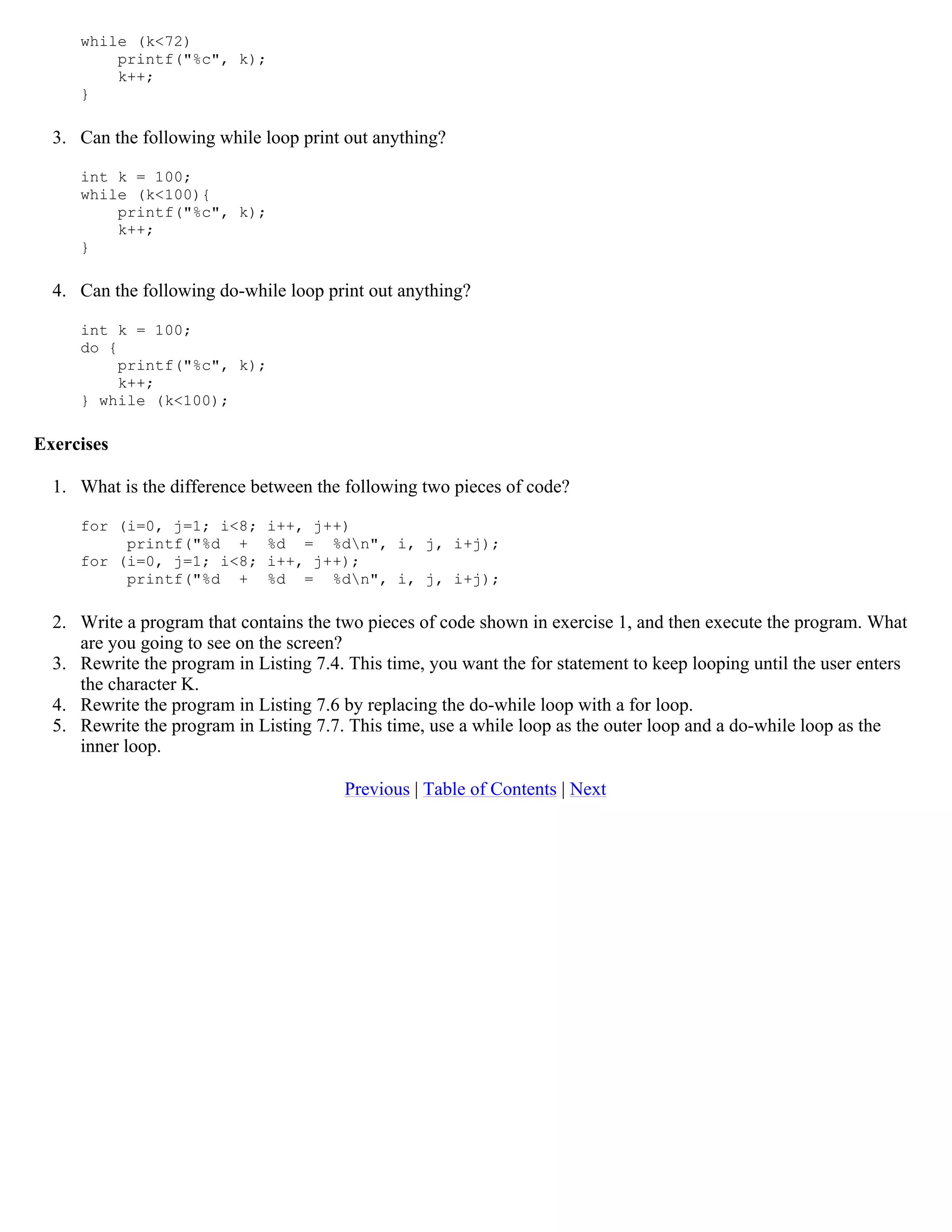 while (k<72) printf("%c", k); k++; } 3. Can the following while loop print out anything? int k = 100; while (k<100){ printf("%c", k); k++; } 4. Can the following do-while loop print out anything? int k = 100; do { printf("%c", k); k++; } while (k<100); Exercises 1. What is the difference between the following two pieces of code? for (i=0, j=1; i<8; i++, j++) printf("%d + %d = %dn", i, j, i+j); for (i=0, j=1; i<8; i++, j++); printf("%d + %d = %dn", i, j, i+j); 2. Write a program that contains the two pieces of code shown in exercise 1, and then execute the program. What are you going to see on the screen? 3. Rewrite the program in Listing 7.4. This time, you want the for statement to keep looping until the user enters the character K. 4. Rewrite the program in Listing 7.6 by replacing the do-while loop with a for loop. 5. Rewrite the program in Listing 7.7. This time, use a while loop as the outer loop and a do-while loop as the inner loop. Previous | Table of Contents | Next 