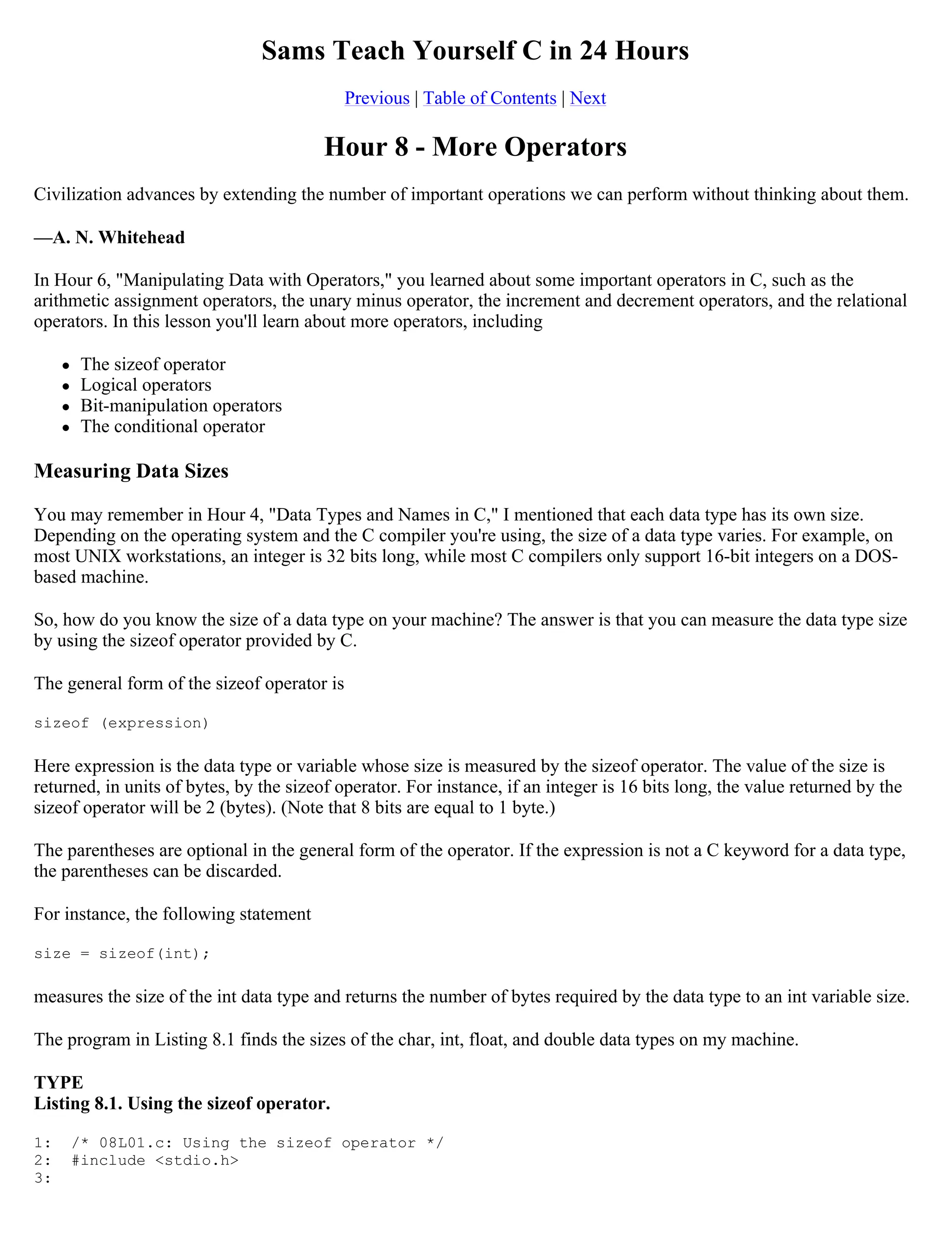 Sams Teach Yourself C in 24 Hours Previous | Table of Contents | Next Hour 8 - More Operators Civilization advances by extending the number of important operations we can perform without thinking about them. —A. N. Whitehead In Hour 6, "Manipulating Data with Operators," you learned about some important operators in C, such as the arithmetic assignment operators, the unary minus operator, the increment and decrement operators, and the relational operators. In this lesson you'll learn about more operators, including  The sizeof operator  Logical operators  Bit-manipulation operators  The conditional operator Measuring Data Sizes You may remember in Hour 4, "Data Types and Names in C," I mentioned that each data type has its own size. Depending on the operating system and the C compiler you're using, the size of a data type varies. For example, on most UNIX workstations, an integer is 32 bits long, while most C compilers only support 16-bit integers on a DOS- based machine. So, how do you know the size of a data type on your machine? The answer is that you can measure the data type size by using the sizeof operator provided by C. The general form of the sizeof operator is sizeof (expression) Here expression is the data type or variable whose size is measured by the sizeof operator. The value of the size is returned, in units of bytes, by the sizeof operator. For instance, if an integer is 16 bits long, the value returned by the sizeof operator will be 2 (bytes). (Note that 8 bits are equal to 1 byte.) The parentheses are optional in the general form of the operator. If the expression is not a C keyword for a data type, the parentheses can be discarded. For instance, the following statement size = sizeof(int); measures the size of the int data type and returns the number of bytes required by the data type to an int variable size. The program in Listing 8.1 finds the sizes of the char, int, float, and double data types on my machine. TYPE Listing 8.1. Using the sizeof operator. 1: /* 08L01.c: Using the sizeof operator */ 2: #include <stdio.h> 3: 