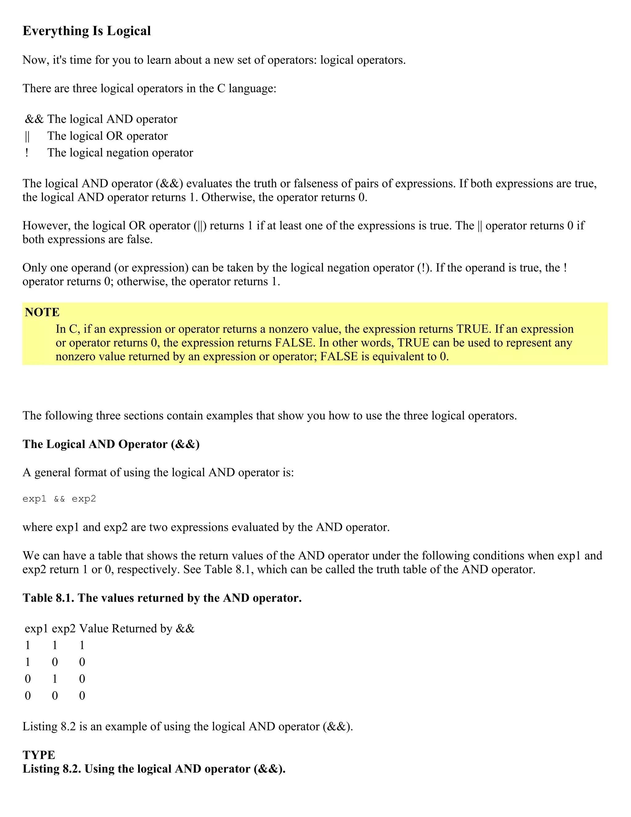 Everything Is Logical Now, it's time for you to learn about a new set of operators: logical operators. There are three logical operators in the C language: && The logical AND operator || The logical OR operator ! The logical negation operator The logical AND operator (&&) evaluates the truth or falseness of pairs of expressions. If both expressions are true, the logical AND operator returns 1. Otherwise, the operator returns 0. However, the logical OR operator (||) returns 1 if at least one of the expressions is true. The || operator returns 0 if both expressions are false. Only one operand (or expression) can be taken by the logical negation operator (!). If the operand is true, the ! operator returns 0; otherwise, the operator returns 1. NOTE In C, if an expression or operator returns a nonzero value, the expression returns TRUE. If an expression or operator returns 0, the expression returns FALSE. In other words, TRUE can be used to represent any nonzero value returned by an expression or operator; FALSE is equivalent to 0. The following three sections contain examples that show you how to use the three logical operators. The Logical AND Operator (&&) A general format of using the logical AND operator is: exp1 && exp2 where exp1 and exp2 are two expressions evaluated by the AND operator. We can have a table that shows the return values of the AND operator under the following conditions when exp1 and exp2 return 1 or 0, respectively. See Table 8.1, which can be called the truth table of the AND operator. Table 8.1. The values returned by the AND operator. exp1 exp2 Value Returned by && 1 1 1 1 0 0 0 1 0 0 0 0 Listing 8.2 is an example of using the logical AND operator (&&). TYPE Listing 8.2. Using the logical AND operator (&&). 