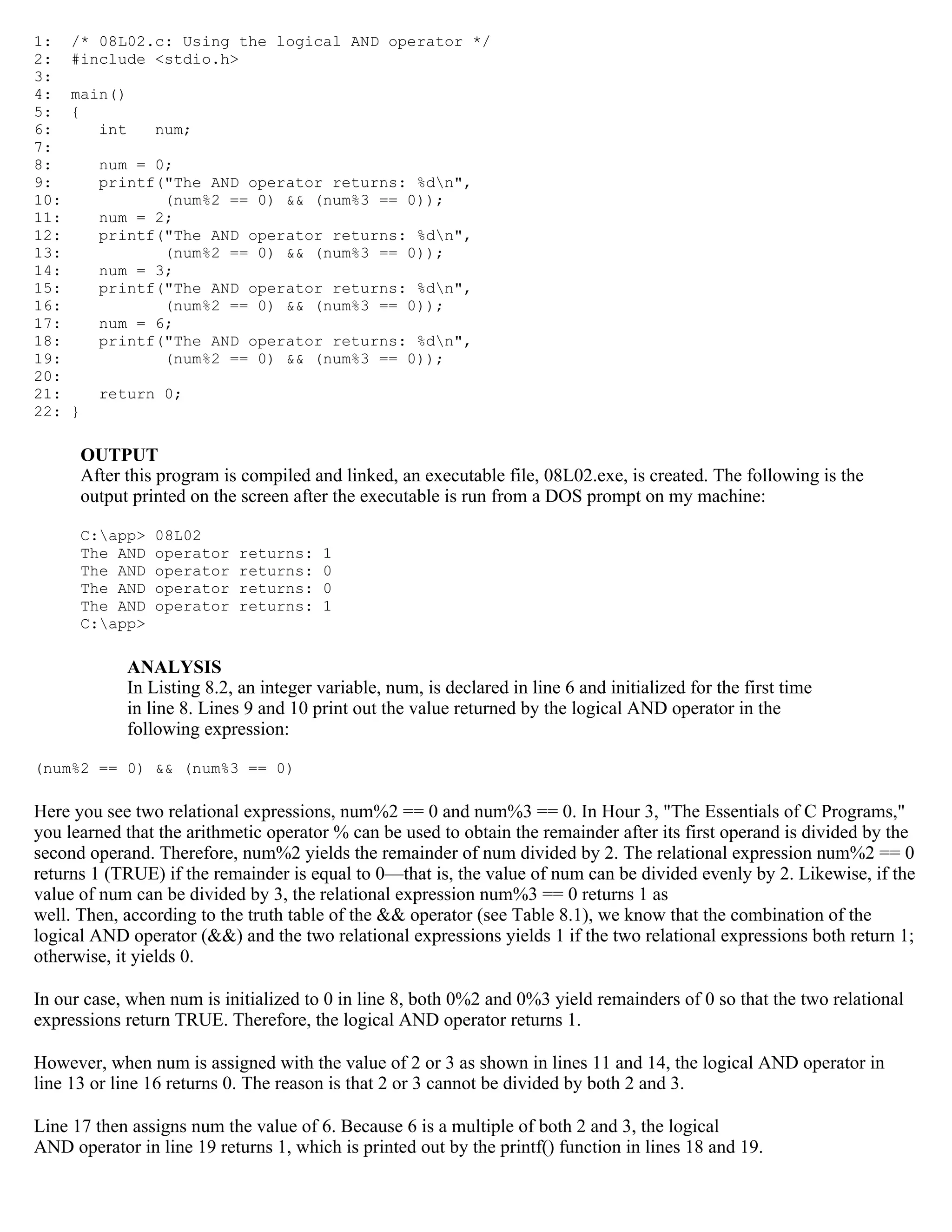 1: /* 08L02.c: Using the logical AND operator */ 2: #include <stdio.h> 3: 4: main() 5: { 6: int num; 7: 8: num = 0; 9: printf("The AND operator returns: %dn", 10: (num%2 == 0) && (num%3 == 0)); 11: num = 2; 12: printf("The AND operator returns: %dn", 13: (num%2 == 0) && (num%3 == 0)); 14: num = 3; 15: printf("The AND operator returns: %dn", 16: (num%2 == 0) && (num%3 == 0)); 17: num = 6; 18: printf("The AND operator returns: %dn", 19: (num%2 == 0) && (num%3 == 0)); 20: 21: return 0; 22: } OUTPUT After this program is compiled and linked, an executable file, 08L02.exe, is created. The following is the output printed on the screen after the executable is run from a DOS prompt on my machine: C:app> 08L02 The AND operator returns: 1 The AND operator returns: 0 The AND operator returns: 0 The AND operator returns: 1 C:app> ANALYSIS In Listing 8.2, an integer variable, num, is declared in line 6 and initialized for the first time in line 8. Lines 9 and 10 print out the value returned by the logical AND operator in the following expression: (num%2 == 0) && (num%3 == 0) Here you see two relational expressions, num%2 == 0 and num%3 == 0. In Hour 3, "The Essentials of C Programs," you learned that the arithmetic operator % can be used to obtain the remainder after its first operand is divided by the second operand. Therefore, num%2 yields the remainder of num divided by 2. The relational expression num%2 == 0 returns 1 (TRUE) if the remainder is equal to 0—that is, the value of num can be divided evenly by 2. Likewise, if the value of num can be divided by 3, the relational expression num%3 == 0 returns 1 as well. Then, according to the truth table of the && operator (see Table 8.1), we know that the combination of the logical AND operator (&&) and the two relational expressions yields 1 if the two relational expressions both return 1; otherwise, it yields 0. In our case, when num is initialized to 0 in line 8, both 0%2 and 0%3 yield remainders of 0 so that the two relational expressions return TRUE. Therefore, the logical AND operator returns 1. However, when num is assigned with the value of 2 or 3 as shown in lines 11 and 14, the logical AND operator in line 13 or line 16 returns 0. The reason is that 2 or 3 cannot be divided by both 2 and 3. Line 17 then assigns num the value of 6. Because 6 is a multiple of both 2 and 3, the logical AND operator in line 19 returns 1, which is printed out by the printf() function in lines 18 and 19. 