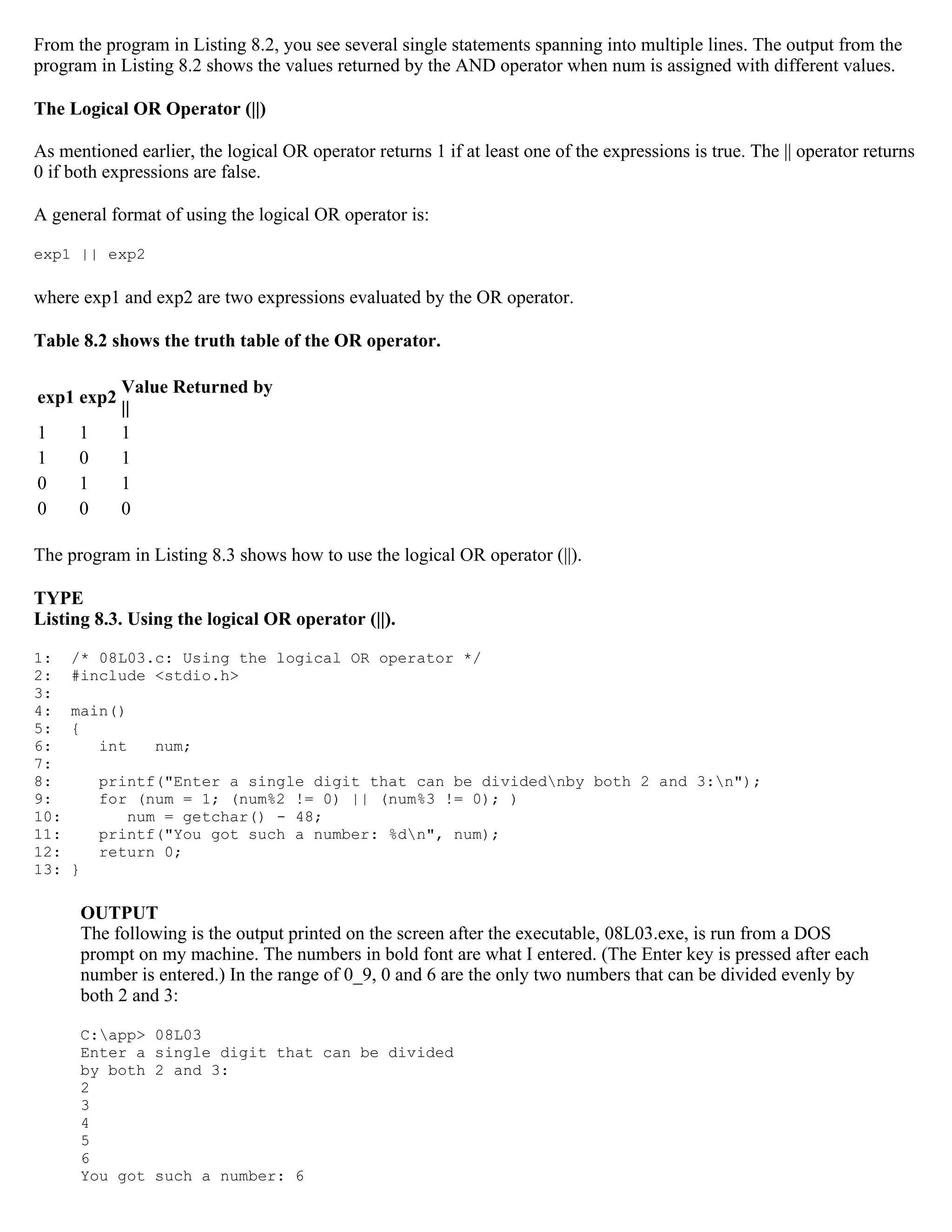 From the program in Listing 8.2, you see several single statements spanning into multiple lines. The output from the program in Listing 8.2 shows the values returned by the AND operator when num is assigned with different values. The Logical OR Operator (||) As mentioned earlier, the logical OR operator returns 1 if at least one of the expressions is true. The || operator returns 0 if both expressions are false. A general format of using the logical OR operator is: exp1 || exp2 where exp1 and exp2 are two expressions evaluated by the OR operator. Table 8.2 shows the truth table of the OR operator. Value Returned by exp1 exp2 || 1 1 1 1 0 1 0 1 1 0 0 0 The program in Listing 8.3 shows how to use the logical OR operator (||). TYPE Listing 8.3. Using the logical OR operator (||). 1: /* 08L03.c: Using the logical OR operator */ 2: #include <stdio.h> 3: 4: main() 5: { 6: int num; 7: 8: printf("Enter a single digit that can be dividednby both 2 and 3:n"); 9: for (num = 1; (num%2 != 0) || (num%3 != 0); ) 10: num = getchar() - 48; 11: printf("You got such a number: %dn", num); 12: return 0; 13: } OUTPUT The following is the output printed on the screen after the executable, 08L03.exe, is run from a DOS prompt on my machine. The numbers in bold font are what I entered. (The Enter key is pressed after each number is entered.) In the range of 0_9, 0 and 6 are the only two numbers that can be divided evenly by both 2 and 3: C:app> 08L03 Enter a single digit that can be divided by both 2 and 3: 2 3 4 5 6 You got such a number: 6 