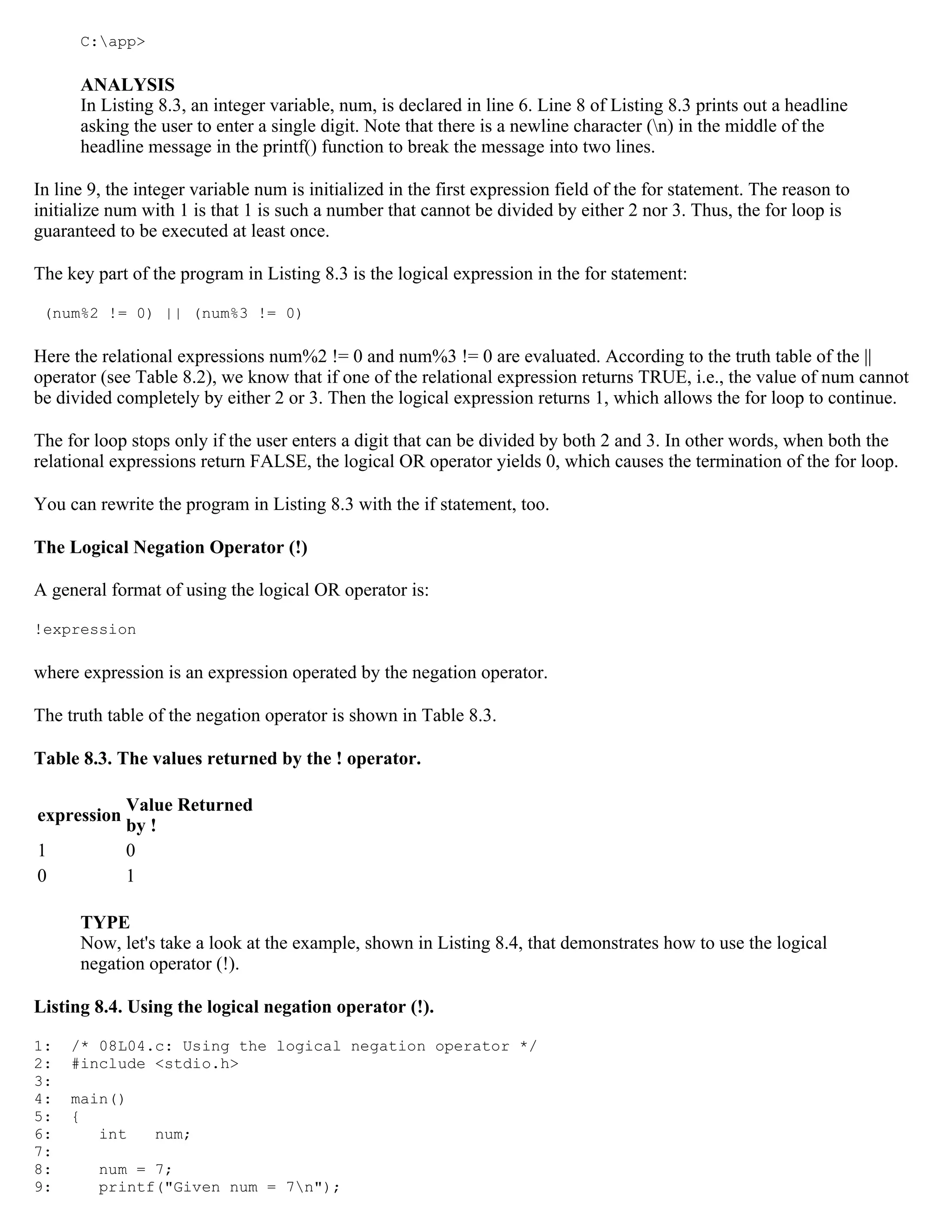 C:app> ANALYSIS In Listing 8.3, an integer variable, num, is declared in line 6. Line 8 of Listing 8.3 prints out a headline asking the user to enter a single digit. Note that there is a newline character (n) in the middle of the headline message in the printf() function to break the message into two lines. In line 9, the integer variable num is initialized in the first expression field of the for statement. The reason to initialize num with 1 is that 1 is such a number that cannot be divided by either 2 nor 3. Thus, the for loop is guaranteed to be executed at least once. The key part of the program in Listing 8.3 is the logical expression in the for statement: (num%2 != 0) || (num%3 != 0) Here the relational expressions num%2 != 0 and num%3 != 0 are evaluated. According to the truth table of the || operator (see Table 8.2), we know that if one of the relational expression returns TRUE, i.e., the value of num cannot be divided completely by either 2 or 3. Then the logical expression returns 1, which allows the for loop to continue. The for loop stops only if the user enters a digit that can be divided by both 2 and 3. In other words, when both the relational expressions return FALSE, the logical OR operator yields 0, which causes the termination of the for loop. You can rewrite the program in Listing 8.3 with the if statement, too. The Logical Negation Operator (!) A general format of using the logical OR operator is: !expression where expression is an expression operated by the negation operator. The truth table of the negation operator is shown in Table 8.3. Table 8.3. The values returned by the ! operator. Value Returned expression by ! 1 0 0 1 TYPE Now, let's take a look at the example, shown in Listing 8.4, that demonstrates how to use the logical negation operator (!). Listing 8.4. Using the logical negation operator (!). 1: /* 08L04.c: Using the logical negation operator */ 2: #include <stdio.h> 3: 4: main() 5: { 6: int num; 7: 8: num = 7; 9: printf("Given num = 7n"); 