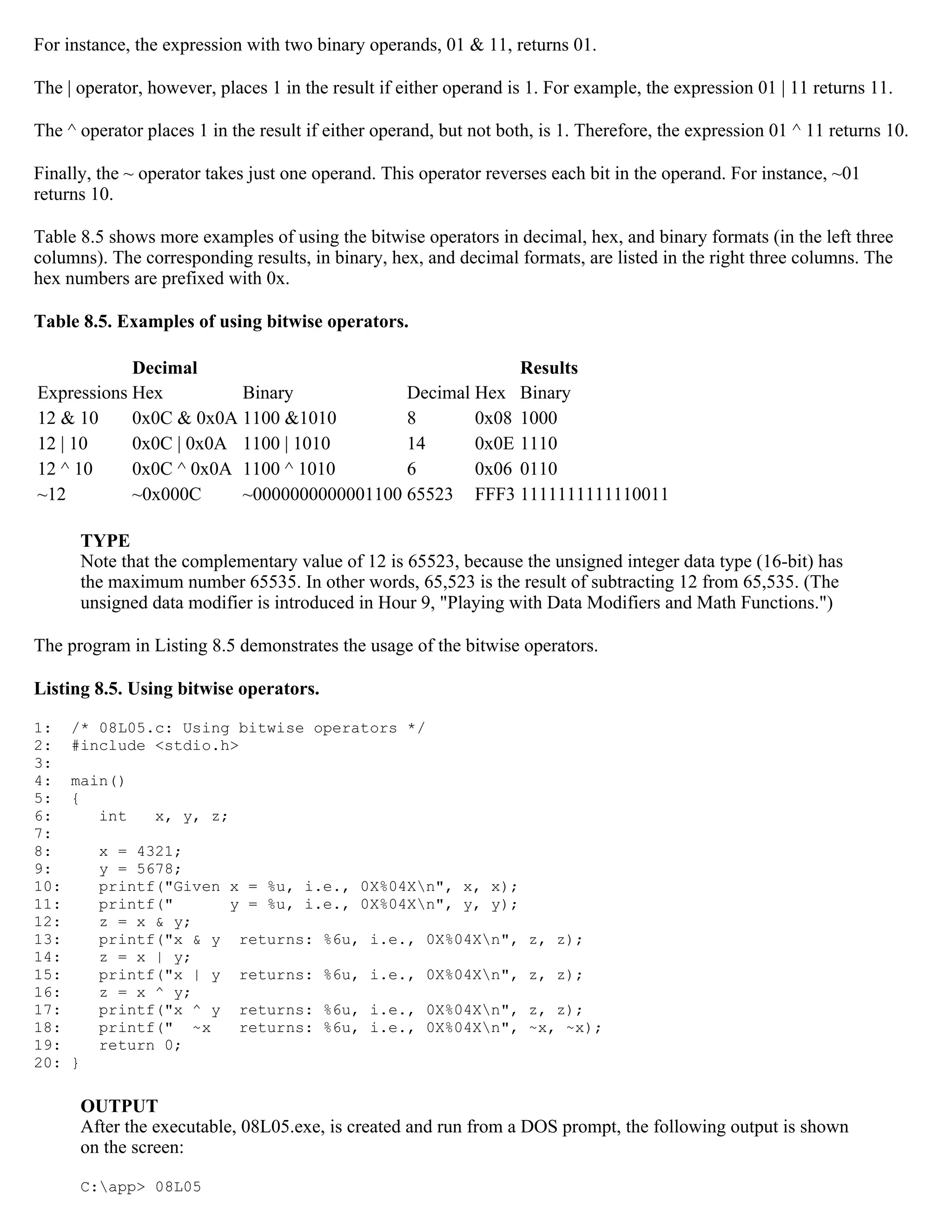 For instance, the expression with two binary operands, 01 & 11, returns 01. The | operator, however, places 1 in the result if either operand is 1. For example, the expression 01 | 11 returns 11. The ^ operator places 1 in the result if either operand, but not both, is 1. Therefore, the expression 01 ^ 11 returns 10. Finally, the ~ operator takes just one operand. This operator reverses each bit in the operand. For instance, ~01 returns 10. Table 8.5 shows more examples of using the bitwise operators in decimal, hex, and binary formats (in the left three columns). The corresponding results, in binary, hex, and decimal formats, are listed in the right three columns. The hex numbers are prefixed with 0x. Table 8.5. Examples of using bitwise operators. Decimal Results Expressions Hex Binary Decimal Hex Binary 12 & 10 0x0C & 0x0A 1100 &1010 8 0x08 1000 12 | 10 0x0C | 0x0A 1100 | 1010 14 0x0E 1110 12 ^ 10 0x0C ^ 0x0A 1100 ^ 1010 6 0x06 0110 ~12 ~0x000C ~0000000000001100 65523 FFF3 1111111111110011 TYPE Note that the complementary value of 12 is 65523, because the unsigned integer data type (16-bit) has the maximum number 65535. In other words, 65,523 is the result of subtracting 12 from 65,535. (The unsigned data modifier is introduced in Hour 9, "Playing with Data Modifiers and Math Functions.") The program in Listing 8.5 demonstrates the usage of the bitwise operators. Listing 8.5. Using bitwise operators. 1: /* 08L05.c: Using bitwise operators */ 2: #include <stdio.h> 3: 4: main() 5: { 6: int x, y, z; 7: 8: x = 4321; 9: y = 5678; 10: printf("Given x = %u, i.e., 0X%04Xn", x, x); 11: printf(" y = %u, i.e., 0X%04Xn", y, y); 12: z = x & y; 13: printf("x & y returns: %6u, i.e., 0X%04Xn", z, z); 14: z = x | y; 15: printf("x | y returns: %6u, i.e., 0X%04Xn", z, z); 16: z = x ^ y; 17: printf("x ^ y returns: %6u, i.e., 0X%04Xn", z, z); 18: printf(" ~x returns: %6u, i.e., 0X%04Xn", ~x, ~x); 19: return 0; 20: } OUTPUT After the executable, 08L05.exe, is created and run from a DOS prompt, the following output is shown on the screen: C:app> 08L05 