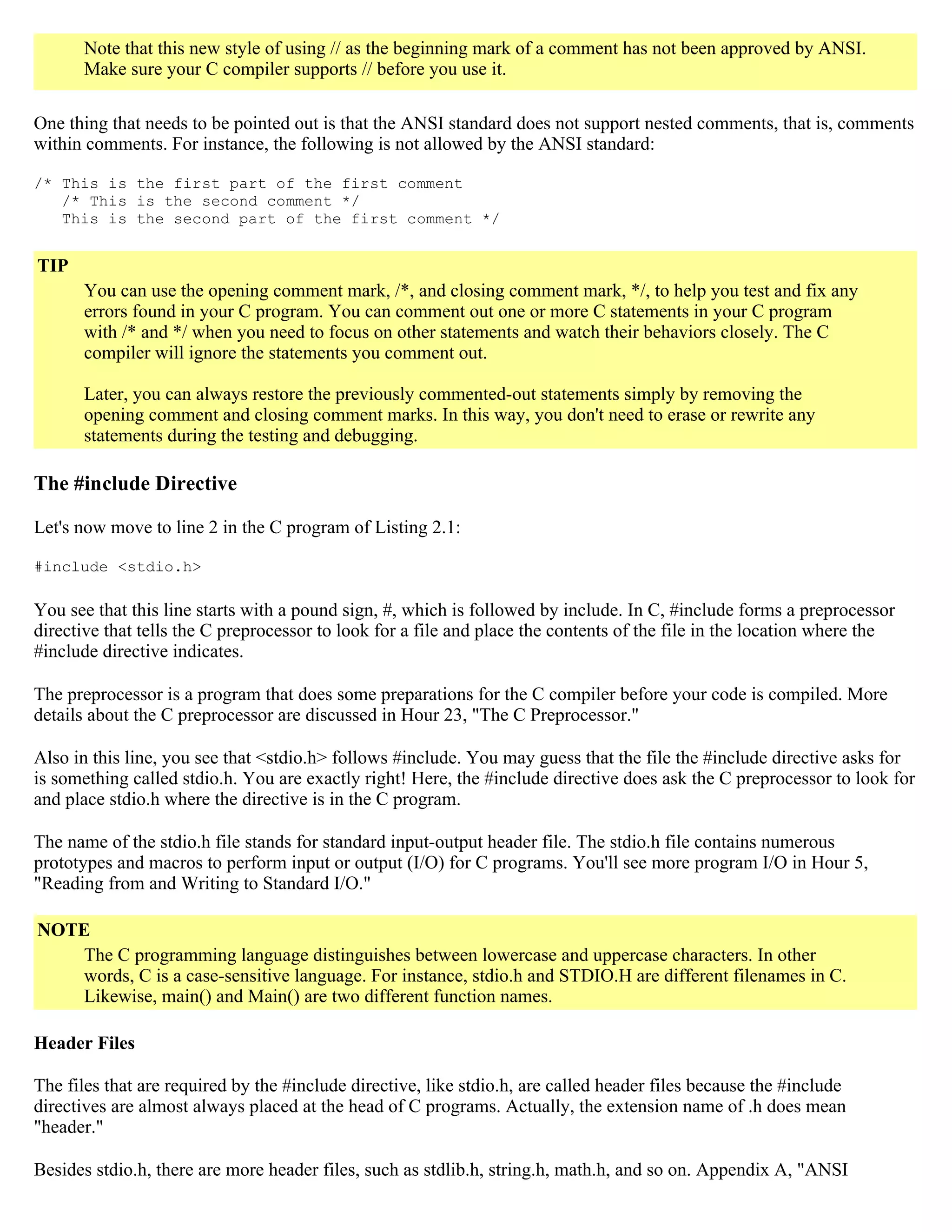 Note that this new style of using // as the beginning mark of a comment has not been approved by ANSI. Make sure your C compiler supports // before you use it. One thing that needs to be pointed out is that the ANSI standard does not support nested comments, that is, comments within comments. For instance, the following is not allowed by the ANSI standard: /* This is the first part of the first comment /* This is the second comment */ This is the second part of the first comment */ TIP You can use the opening comment mark, /*, and closing comment mark, */, to help you test and fix any errors found in your C program. You can comment out one or more C statements in your C program with /* and */ when you need to focus on other statements and watch their behaviors closely. The C compiler will ignore the statements you comment out. Later, you can always restore the previously commented-out statements simply by removing the opening comment and closing comment marks. In this way, you don't need to erase or rewrite any statements during the testing and debugging. The #include Directive Let's now move to line 2 in the C program of Listing 2.1: #include <stdio.h> You see that this line starts with a pound sign, #, which is followed by include. In C, #include forms a preprocessor directive that tells the C preprocessor to look for a file and place the contents of the file in the location where the #include directive indicates. The preprocessor is a program that does some preparations for the C compiler before your code is compiled. More details about the C preprocessor are discussed in Hour 23, "The C Preprocessor." Also in this line, you see that <stdio.h> follows #include. You may guess that the file the #include directive asks for is something called stdio.h. You are exactly right! Here, the #include directive does ask the C preprocessor to look for and place stdio.h where the directive is in the C program. The name of the stdio.h file stands for standard input-output header file. The stdio.h file contains numerous prototypes and macros to perform input or output (I/O) for C programs. You'll see more program I/O in Hour 5, "Reading from and Writing to Standard I/O." NOTE The C programming language distinguishes between lowercase and uppercase characters. In other words, C is a case-sensitive language. For instance, stdio.h and STDIO.H are different filenames in C. Likewise, main() and Main() are two different function names. Header Files The files that are required by the #include directive, like stdio.h, are called header files because the #include directives are almost always placed at the head of C programs. Actually, the extension name of .h does mean "header." Besides stdio.h, there are more header files, such as stdlib.h, string.h, math.h, and so on. Appendix A, "ANSI 