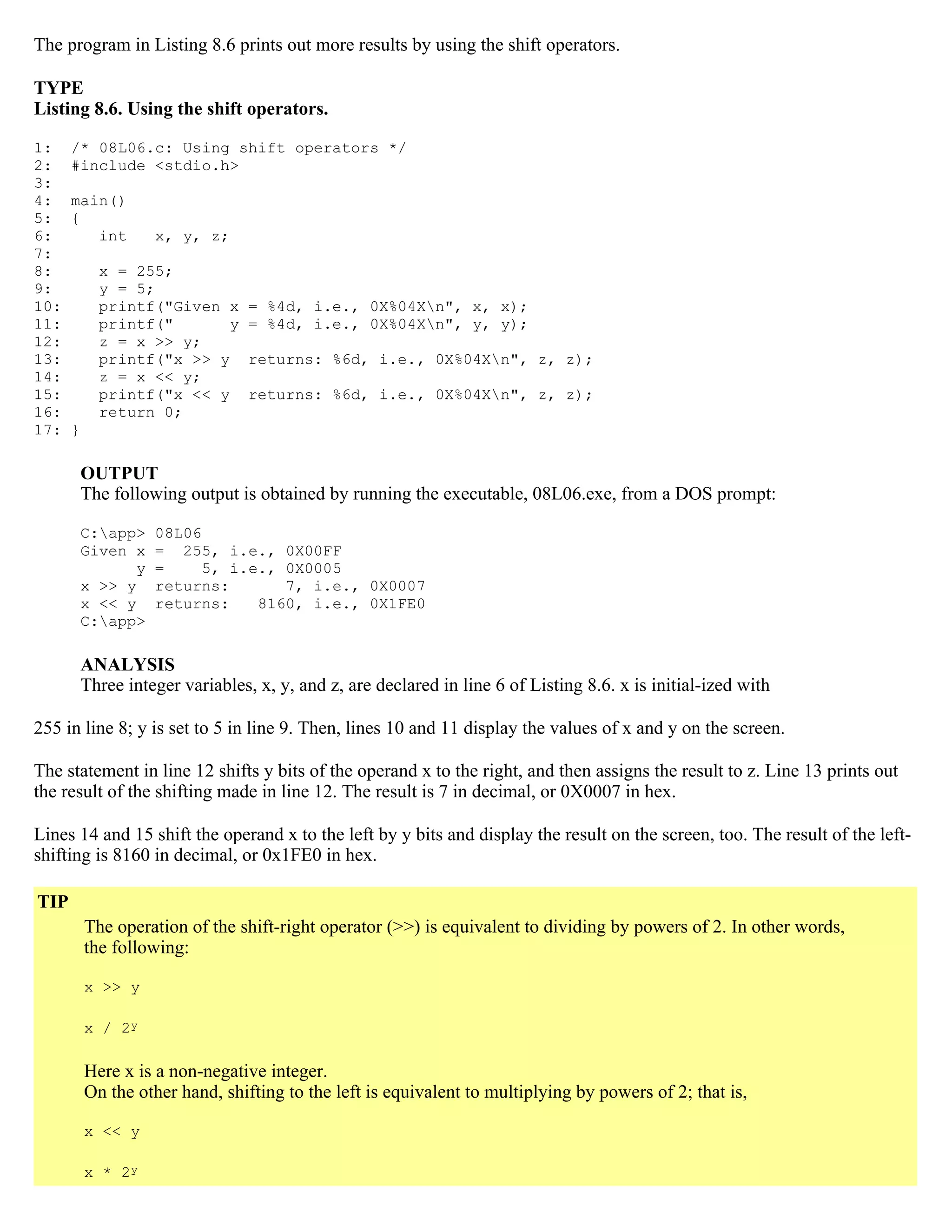 The program in Listing 8.6 prints out more results by using the shift operators. TYPE Listing 8.6. Using the shift operators. 1: /* 08L06.c: Using shift operators */ 2: #include <stdio.h> 3: 4: main() 5: { 6: int x, y, z; 7: 8: x = 255; 9: y = 5; 10: printf("Given x = %4d, i.e., 0X%04Xn", x, x); 11: printf(" y = %4d, i.e., 0X%04Xn", y, y); 12: z = x >> y; 13: printf("x >> y returns: %6d, i.e., 0X%04Xn", z, z); 14: z = x << y; 15: printf("x << y returns: %6d, i.e., 0X%04Xn", z, z); 16: return 0; 17: } OUTPUT The following output is obtained by running the executable, 08L06.exe, from a DOS prompt: C:app> 08L06 Given x = 255, i.e., 0X00FF y = 5, i.e., 0X0005 x >> y returns: 7, i.e., 0X0007 x << y returns: 8160, i.e., 0X1FE0 C:app> ANALYSIS Three integer variables, x, y, and z, are declared in line 6 of Listing 8.6. x is initial-ized with 255 in line 8; y is set to 5 in line 9. Then, lines 10 and 11 display the values of x and y on the screen. The statement in line 12 shifts y bits of the operand x to the right, and then assigns the result to z. Line 13 prints out the result of the shifting made in line 12. The result is 7 in decimal, or 0X0007 in hex. Lines 14 and 15 shift the operand x to the left by y bits and display the result on the screen, too. The result of the left- shifting is 8160 in decimal, or 0x1FE0 in hex. TIP The operation of the shift-right operator (>>) is equivalent to dividing by powers of 2. In other words, the following: x >> y x / 2y Here x is a non-negative integer. On the other hand, shifting to the left is equivalent to multiplying by powers of 2; that is, x << y x * 2y 