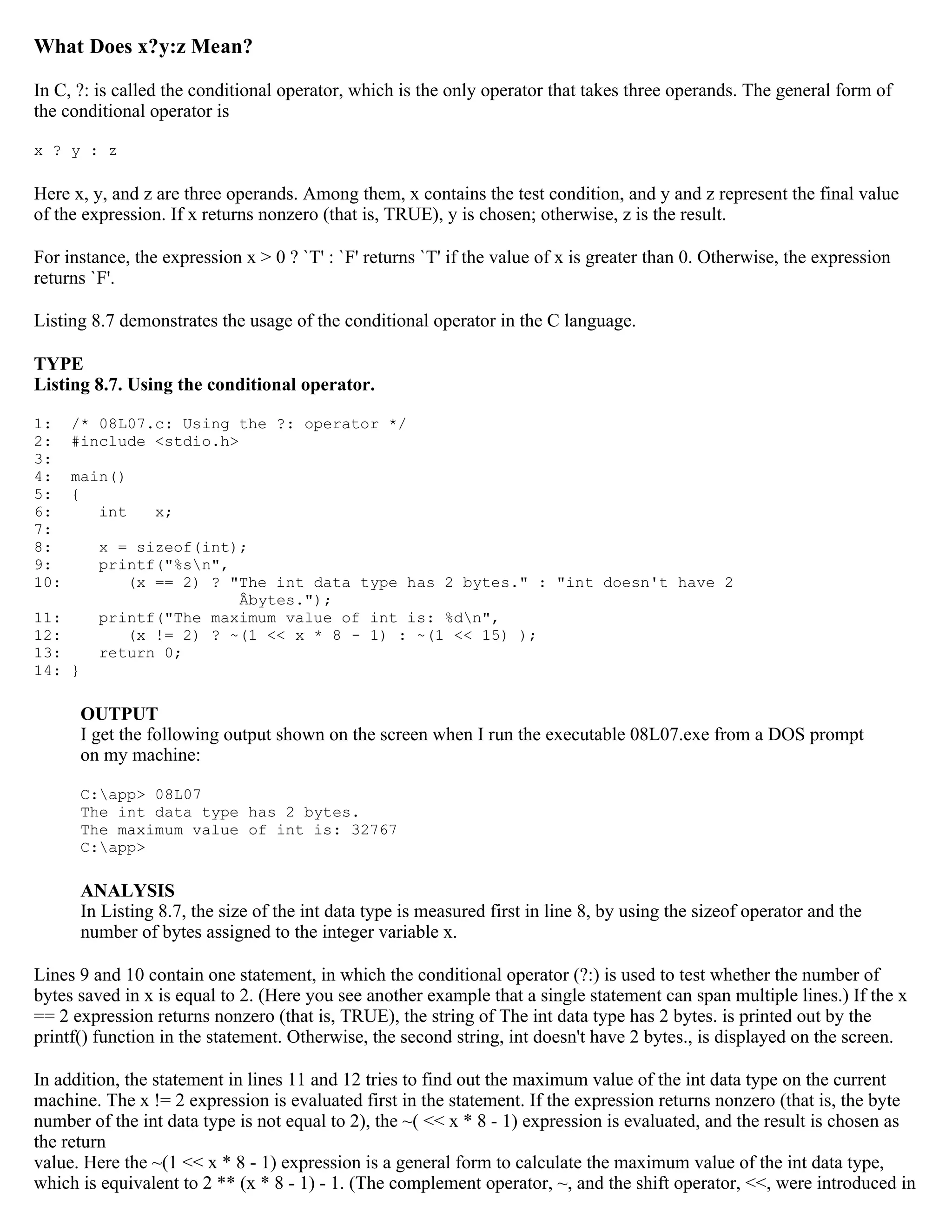 What Does x?y:z Mean? In C, ?: is called the conditional operator, which is the only operator that takes three operands. The general form of the conditional operator is x ? y : z Here x, y, and z are three operands. Among them, x contains the test condition, and y and z represent the final value of the expression. If x returns nonzero (that is, TRUE), y is chosen; otherwise, z is the result. For instance, the expression x > 0 ? `T' : `F' returns `T' if the value of x is greater than 0. Otherwise, the expression returns `F'. Listing 8.7 demonstrates the usage of the conditional operator in the C language. TYPE Listing 8.7. Using the conditional operator. 1: /* 08L07.c: Using the ?: operator */ 2: #include <stdio.h> 3: 4: main() 5: { 6: int x; 7: 8: x = sizeof(int); 9: printf("%sn", 10: (x == 2) ? "The int data type has 2 bytes." : "int doesn't have 2 Âbytes."); 11: printf("The maximum value of int is: %dn", 12: (x != 2) ? ~(1 << x * 8 - 1) : ~(1 << 15) ); 13: return 0; 14: } OUTPUT I get the following output shown on the screen when I run the executable 08L07.exe from a DOS prompt on my machine: C:app> 08L07 The int data type has 2 bytes. The maximum value of int is: 32767 C:app> ANALYSIS In Listing 8.7, the size of the int data type is measured first in line 8, by using the sizeof operator and the number of bytes assigned to the integer variable x. Lines 9 and 10 contain one statement, in which the conditional operator (?:) is used to test whether the number of bytes saved in x is equal to 2. (Here you see another example that a single statement can span multiple lines.) If the x == 2 expression returns nonzero (that is, TRUE), the string of The int data type has 2 bytes. is printed out by the printf() function in the statement. Otherwise, the second string, int doesn't have 2 bytes., is displayed on the screen. In addition, the statement in lines 11 and 12 tries to find out the maximum value of the int data type on the current machine. The x != 2 expression is evaluated first in the statement. If the expression returns nonzero (that is, the byte number of the int data type is not equal to 2), the ~( << x * 8 - 1) expression is evaluated, and the result is chosen as the return value. Here the ~(1 << x * 8 - 1) expression is a general form to calculate the maximum value of the int data type, which is equivalent to 2 ** (x * 8 - 1) - 1. (The complement operator, ~, and the shift operator, <<, were introduced in 