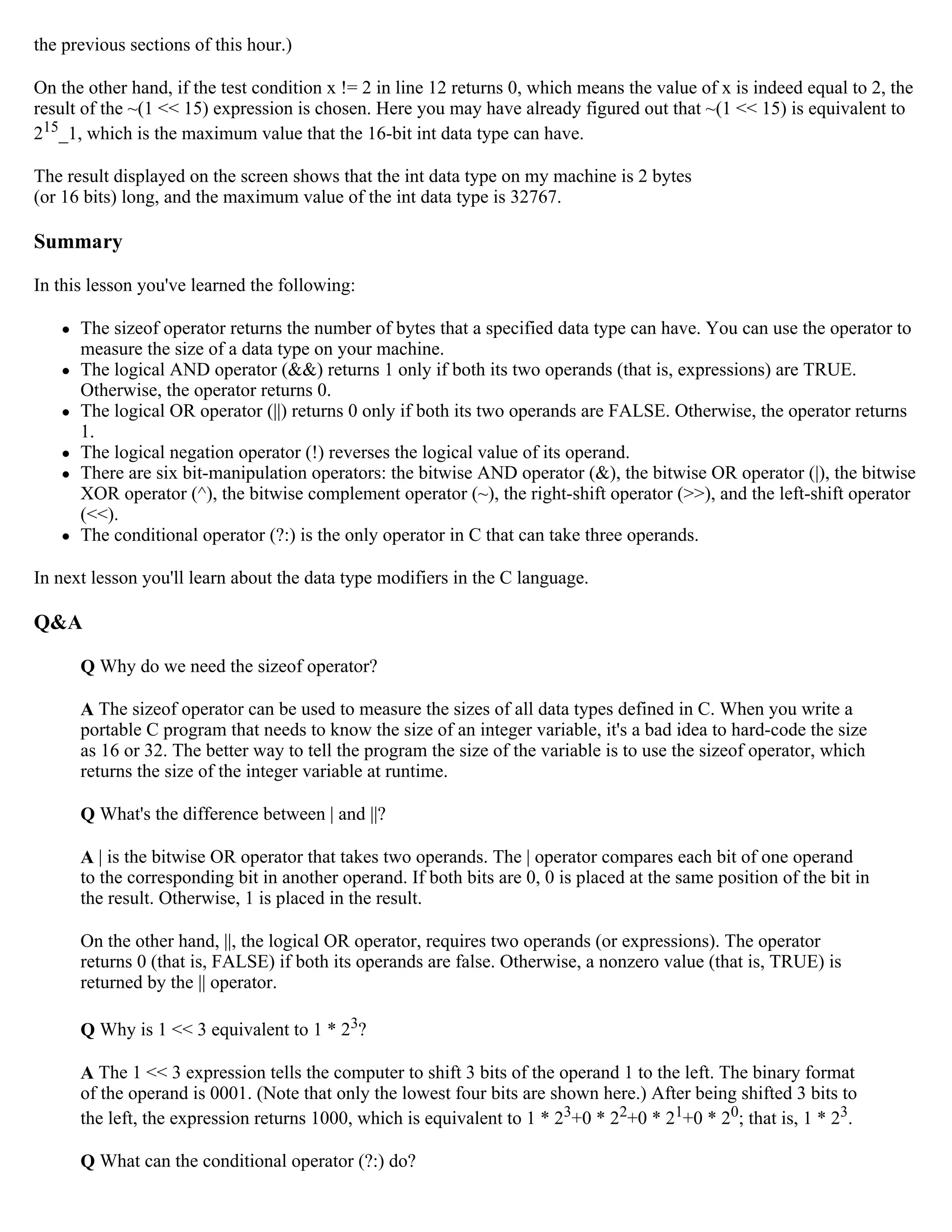 the previous sections of this hour.) On the other hand, if the test condition x != 2 in line 12 returns 0, which means the value of x is indeed equal to 2, the result of the ~(1 << 15) expression is chosen. Here you may have already figured out that ~(1 << 15) is equivalent to 215_1, which is the maximum value that the 16-bit int data type can have. The result displayed on the screen shows that the int data type on my machine is 2 bytes (or 16 bits) long, and the maximum value of the int data type is 32767. Summary In this lesson you've learned the following:  The sizeof operator returns the number of bytes that a specified data type can have. You can use the operator to measure the size of a data type on your machine.  The logical AND operator (&&) returns 1 only if both its two operands (that is, expressions) are TRUE. Otherwise, the operator returns 0.  The logical OR operator (||) returns 0 only if both its two operands are FALSE. Otherwise, the operator returns 1.  The logical negation operator (!) reverses the logical value of its operand.  There are six bit-manipulation operators: the bitwise AND operator (&), the bitwise OR operator (|), the bitwise XOR operator (^), the bitwise complement operator (~), the right-shift operator (>>), and the left-shift operator (<<).  The conditional operator (?:) is the only operator in C that can take three operands. In next lesson you'll learn about the data type modifiers in the C language. Q&A Q Why do we need the sizeof operator? A The sizeof operator can be used to measure the sizes of all data types defined in C. When you write a portable C program that needs to know the size of an integer variable, it's a bad idea to hard-code the size as 16 or 32. The better way to tell the program the size of the variable is to use the sizeof operator, which returns the size of the integer variable at runtime. Q What's the difference between | and ||? A | is the bitwise OR operator that takes two operands. The | operator compares each bit of one operand to the corresponding bit in another operand. If both bits are 0, 0 is placed at the same position of the bit in the result. Otherwise, 1 is placed in the result. On the other hand, ||, the logical OR operator, requires two operands (or expressions). The operator returns 0 (that is, FALSE) if both its operands are false. Otherwise, a nonzero value (that is, TRUE) is returned by the || operator. Q Why is 1 << 3 equivalent to 1 * 23? A The 1 << 3 expression tells the computer to shift 3 bits of the operand 1 to the left. The binary format of the operand is 0001. (Note that only the lowest four bits are shown here.) After being shifted 3 bits to the left, the expression returns 1000, which is equivalent to 1 * 23+0 * 22+0 * 21+0 * 20; that is, 1 * 23. Q What can the conditional operator (?:) do? 