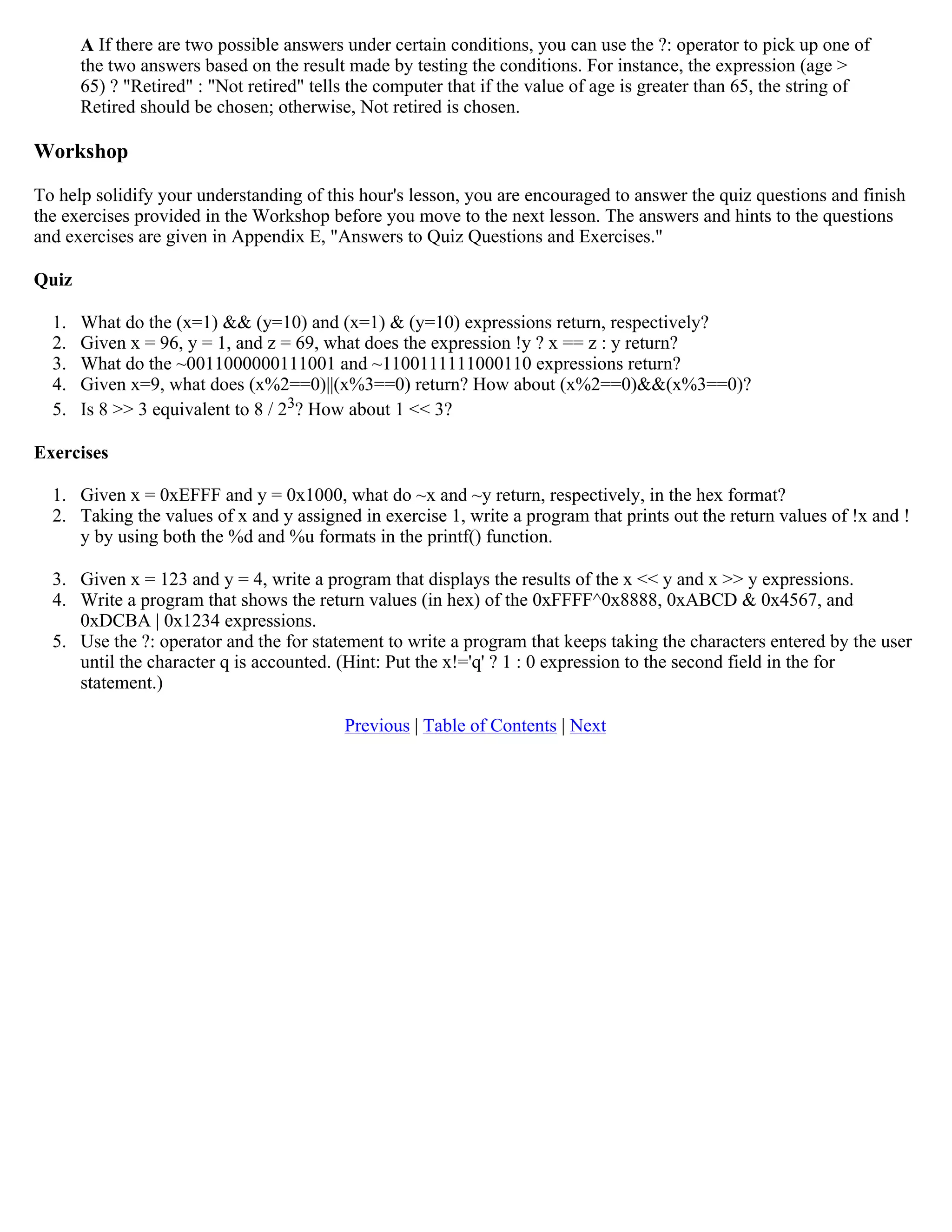 A If there are two possible answers under certain conditions, you can use the ?: operator to pick up one of the two answers based on the result made by testing the conditions. For instance, the expression (age > 65) ? "Retired" : "Not retired" tells the computer that if the value of age is greater than 65, the string of Retired should be chosen; otherwise, Not retired is chosen. Workshop To help solidify your understanding of this hour's lesson, you are encouraged to answer the quiz questions and finish the exercises provided in the Workshop before you move to the next lesson. The answers and hints to the questions and exercises are given in Appendix E, "Answers to Quiz Questions and Exercises." Quiz 1. What do the (x=1) && (y=10) and (x=1) & (y=10) expressions return, respectively? 2. Given x = 96, y = 1, and z = 69, what does the expression !y ? x == z : y return? 3. What do the ~0011000000111001 and ~1100111111000110 expressions return? 4. Given x=9, what does (x%2==0)||(x%3==0) return? How about (x%2==0)&&(x%3==0)? 5. Is 8 >> 3 equivalent to 8 / 23? How about 1 << 3? Exercises 1. Given x = 0xEFFF and y = 0x1000, what do ~x and ~y return, respectively, in the hex format? 2. Taking the values of x and y assigned in exercise 1, write a program that prints out the return values of !x and ! y by using both the %d and %u formats in the printf() function. 3. Given x = 123 and y = 4, write a program that displays the results of the x << y and x >> y expressions. 4. Write a program that shows the return values (in hex) of the 0xFFFF^0x8888, 0xABCD & 0x4567, and 0xDCBA | 0x1234 expressions. 5. Use the ?: operator and the for statement to write a program that keeps taking the characters entered by the user until the character q is accounted. (Hint: Put the x!='q' ? 1 : 0 expression to the second field in the for statement.) Previous | Table of Contents | Next 